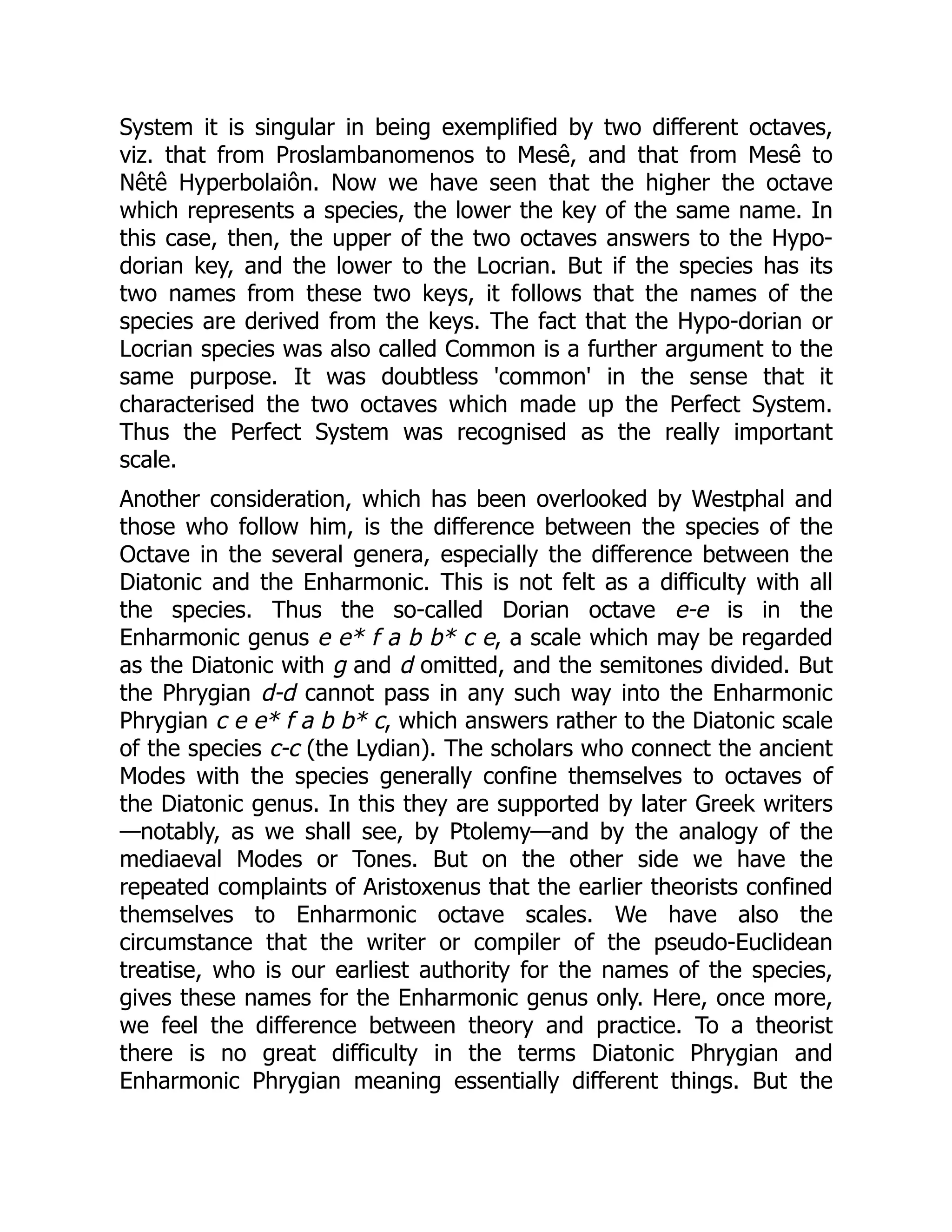 System it is singular in being exemplified by two different octaves,
viz. that from Proslambanomenos to Mesê, and that from Mesê to
Nêtê Hyperbolaiôn. Now we have seen that the higher the octave
which represents a species, the lower the key of the same name. In
this case, then, the upper of the two octaves answers to the Hypo-
dorian key, and the lower to the Locrian. But if the species has its
two names from these two keys, it follows that the names of the
species are derived from the keys. The fact that the Hypo-dorian or
Locrian species was also called Common is a further argument to the
same purpose. It was doubtless 'common' in the sense that it
characterised the two octaves which made up the Perfect System.
Thus the Perfect System was recognised as the really important
scale.
Another consideration, which has been overlooked by Westphal and
those who follow him, is the difference between the species of the
Octave in the several genera, especially the difference between the
Diatonic and the Enharmonic. This is not felt as a difficulty with all
the species. Thus the so-called Dorian octave e-e is in the
Enharmonic genus e e* f a b b* c e, a scale which may be regarded
as the Diatonic with g and d omitted, and the semitones divided. But
the Phrygian d-d cannot pass in any such way into the Enharmonic
Phrygian c e e* f a b b* c, which answers rather to the Diatonic scale
of the species c-c (the Lydian). The scholars who connect the ancient
Modes with the species generally confine themselves to octaves of
the Diatonic genus. In this they are supported by later Greek writers
—notably, as we shall see, by Ptolemy—and by the analogy of the
mediaeval Modes or Tones. But on the other side we have the
repeated complaints of Aristoxenus that the earlier theorists confined
themselves to Enharmonic octave scales. We have also the
circumstance that the writer or compiler of the pseudo-Euclidean
treatise, who is our earliest authority for the names of the species,
gives these names for the Enharmonic genus only. Here, once more,
we feel the difference between theory and practice. To a theorist
there is no great difficulty in the terms Diatonic Phrygian and
Enharmonic Phrygian meaning essentially different things. But the
 