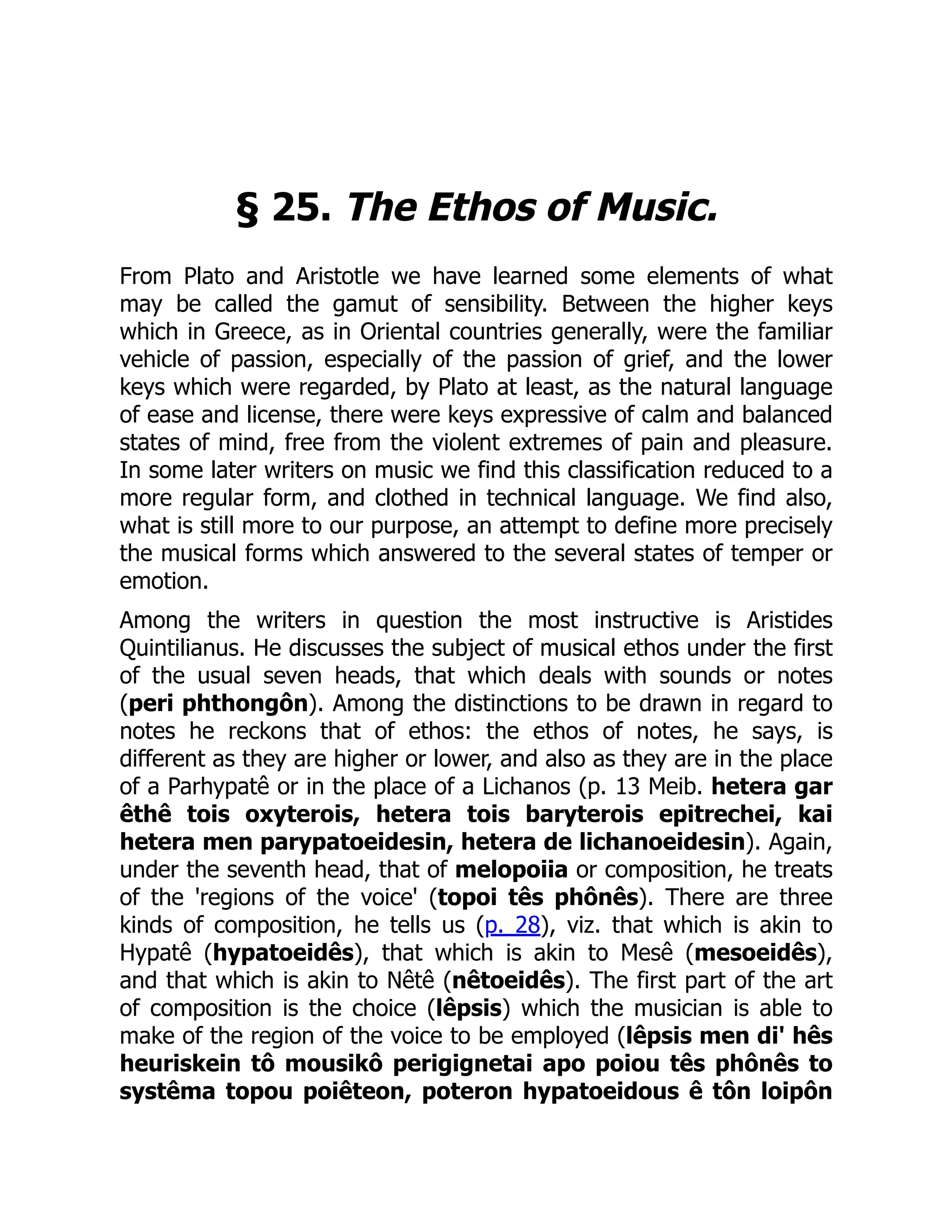 § 25. The Ethos of Music.
From Plato and Aristotle we have learned some elements of what
may be called the gamut of sensibility. Between the higher keys
which in Greece, as in Oriental countries generally, were the familiar
vehicle of passion, especially of the passion of grief, and the lower
keys which were regarded, by Plato at least, as the natural language
of ease and license, there were keys expressive of calm and balanced
states of mind, free from the violent extremes of pain and pleasure.
In some later writers on music we find this classification reduced to a
more regular form, and clothed in technical language. We find also,
what is still more to our purpose, an attempt to define more precisely
the musical forms which answered to the several states of temper or
emotion.
Among the writers in question the most instructive is Aristides
Quintilianus. He discusses the subject of musical ethos under the first
of the usual seven heads, that which deals with sounds or notes
(peri phthongôn). Among the distinctions to be drawn in regard to
notes he reckons that of ethos: the ethos of notes, he says, is
different as they are higher or lower, and also as they are in the place
of a Parhypatê or in the place of a Lichanos (p. 13 Meib. hetera gar
êthê tois oxyterois, hetera tois baryterois epitrechei, kai
hetera men parypatoeidesin, hetera de lichanoeidesin). Again,
under the seventh head, that of melopoiia or composition, he treats
of the 'regions of the voice' (topoi tês phônês). There are three
kinds of composition, he tells us (p. 28), viz. that which is akin to
Hypatê (hypatoeidês), that which is akin to Mesê (mesoeidês),
and that which is akin to Nêtê (nêtoeidês). The first part of the art
of composition is the choice (lêpsis) which the musician is able to
make of the region of the voice to be employed (lêpsis men di' hês
heuriskein tô mousikô perigignetai apo poiou tês phônês to
systêma topou poiêteon, poteron hypatoeidous ê tôn loipôn
 