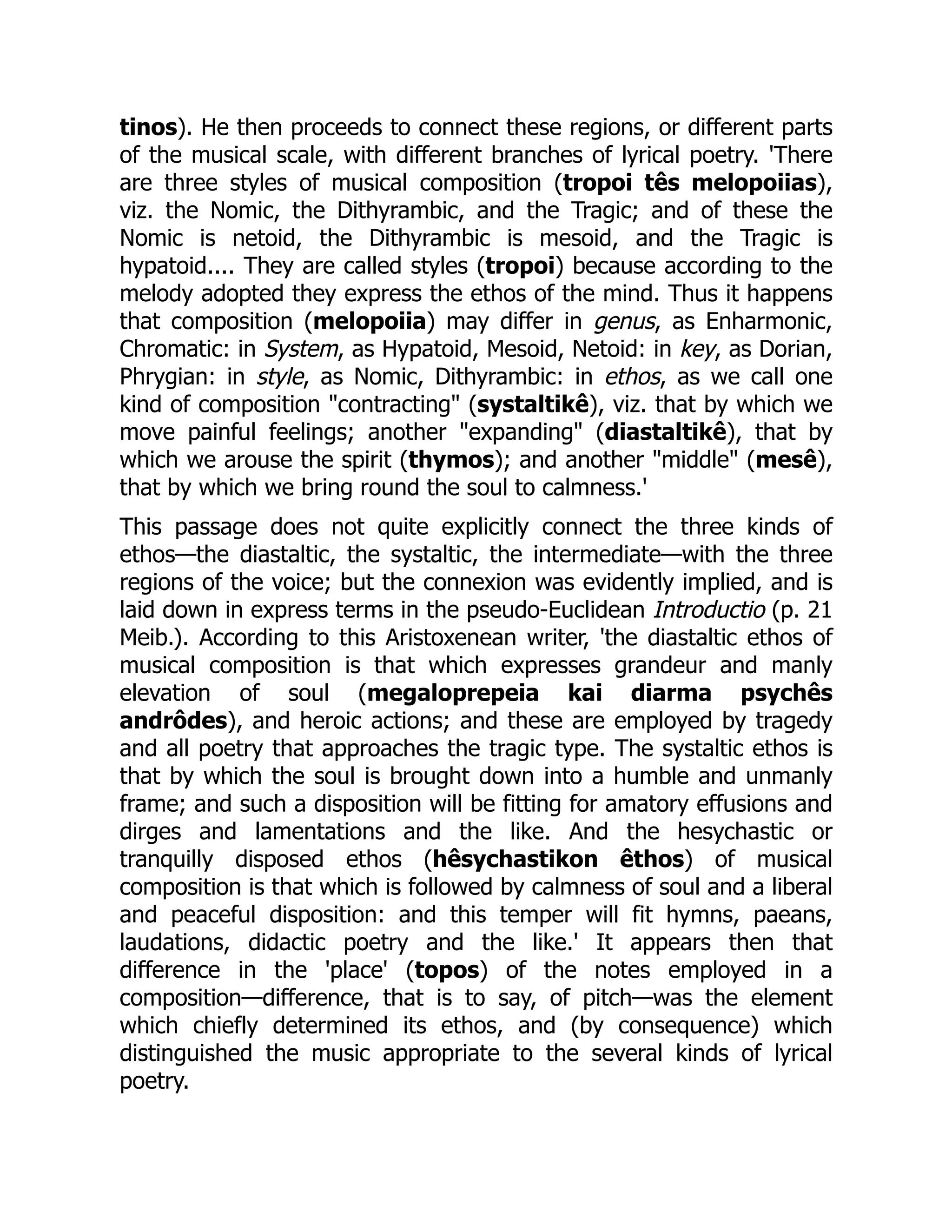 tinos). He then proceeds to connect these regions, or different parts
of the musical scale, with different branches of lyrical poetry. 'There
are three styles of musical composition (tropoi tês melopoiias),
viz. the Nomic, the Dithyrambic, and the Tragic; and of these the
Nomic is netoid, the Dithyrambic is mesoid, and the Tragic is
hypatoid.... They are called styles (tropoi) because according to the
melody adopted they express the ethos of the mind. Thus it happens
that composition (melopoiia) may differ in genus, as Enharmonic,
Chromatic: in System, as Hypatoid, Mesoid, Netoid: in key, as Dorian,
Phrygian: in style, as Nomic, Dithyrambic: in ethos, as we call one
kind of composition "contracting" (systaltikê), viz. that by which we
move painful feelings; another "expanding" (diastaltikê), that by
which we arouse the spirit (thymos); and another "middle" (mesê),
that by which we bring round the soul to calmness.'
This passage does not quite explicitly connect the three kinds of
ethos—the diastaltic, the systaltic, the intermediate—with the three
regions of the voice; but the connexion was evidently implied, and is
laid down in express terms in the pseudo-Euclidean Introductio (p. 21
Meib.). According to this Aristoxenean writer, 'the diastaltic ethos of
musical composition is that which expresses grandeur and manly
elevation of soul (megaloprepeia kai diarma psychês
andrôdes), and heroic actions; and these are employed by tragedy
and all poetry that approaches the tragic type. The systaltic ethos is
that by which the soul is brought down into a humble and unmanly
frame; and such a disposition will be fitting for amatory effusions and
dirges and lamentations and the like. And the hesychastic or
tranquilly disposed ethos (hêsychastikon êthos) of musical
composition is that which is followed by calmness of soul and a liberal
and peaceful disposition: and this temper will fit hymns, paeans,
laudations, didactic poetry and the like.' It appears then that
difference in the 'place' (topos) of the notes employed in a
composition—difference, that is to say, of pitch—was the element
which chiefly determined its ethos, and (by consequence) which
distinguished the music appropriate to the several kinds of lyrical
poetry.
 