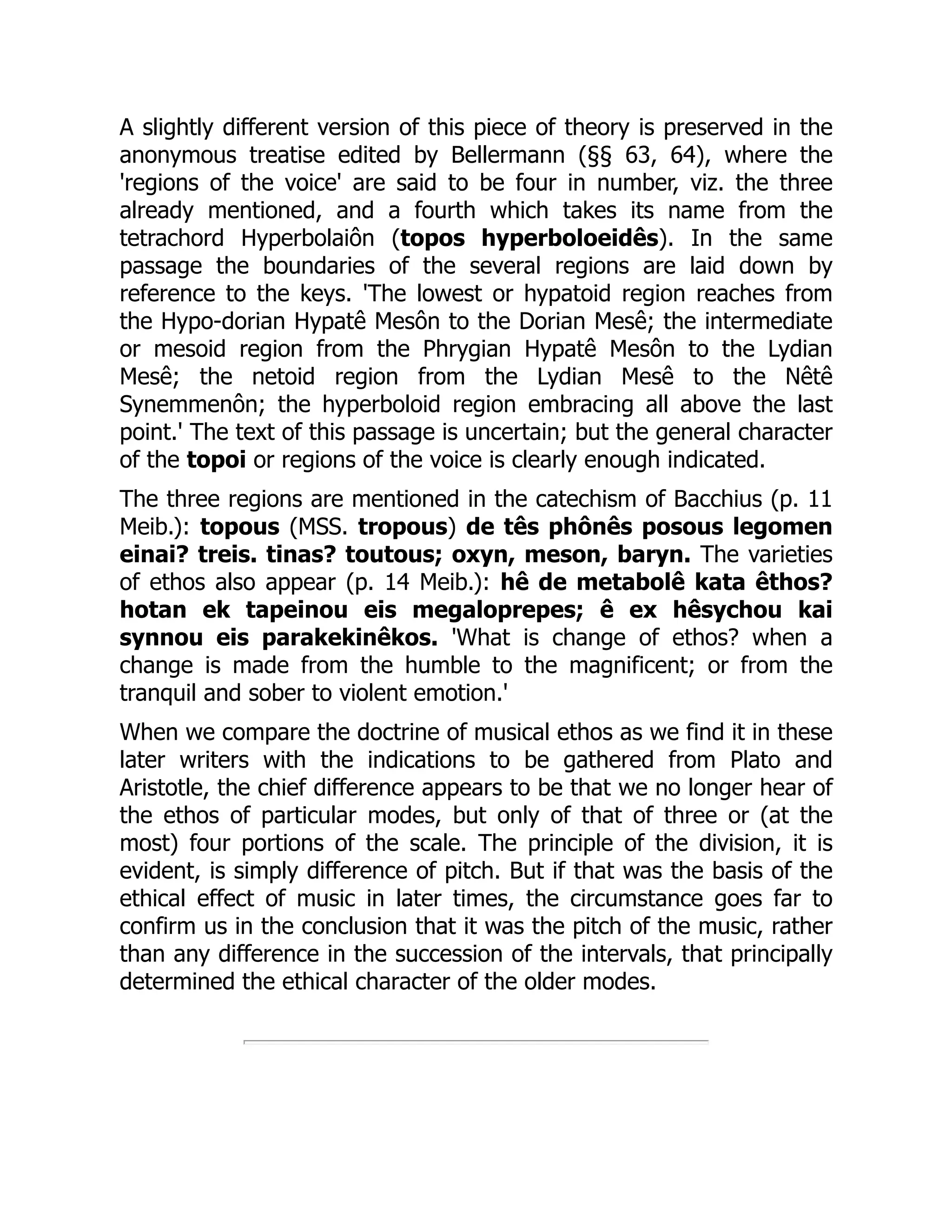 A slightly different version of this piece of theory is preserved in the
anonymous treatise edited by Bellermann (§§ 63, 64), where the
'regions of the voice' are said to be four in number, viz. the three
already mentioned, and a fourth which takes its name from the
tetrachord Hyperbolaiôn (topos hyperboloeidês). In the same
passage the boundaries of the several regions are laid down by
reference to the keys. 'The lowest or hypatoid region reaches from
the Hypo-dorian Hypatê Mesôn to the Dorian Mesê; the intermediate
or mesoid region from the Phrygian Hypatê Mesôn to the Lydian
Mesê; the netoid region from the Lydian Mesê to the Nêtê
Synemmenôn; the hyperboloid region embracing all above the last
point.' The text of this passage is uncertain; but the general character
of the topoi or regions of the voice is clearly enough indicated.
The three regions are mentioned in the catechism of Bacchius (p. 11
Meib.): topous (MSS. tropous) de tês phônês posous legomen
einai? treis. tinas? toutous; oxyn, meson, baryn. The varieties
of ethos also appear (p. 14 Meib.): hê de metabolê kata êthos?
hotan ek tapeinou eis megaloprepes; ê ex hêsychou kai
synnou eis parakekinêkos. 'What is change of ethos? when a
change is made from the humble to the magnificent; or from the
tranquil and sober to violent emotion.'
When we compare the doctrine of musical ethos as we find it in these
later writers with the indications to be gathered from Plato and
Aristotle, the chief difference appears to be that we no longer hear of
the ethos of particular modes, but only of that of three or (at the
most) four portions of the scale. The principle of the division, it is
evident, is simply difference of pitch. But if that was the basis of the
ethical effect of music in later times, the circumstance goes far to
confirm us in the conclusion that it was the pitch of the music, rather
than any difference in the succession of the intervals, that principally
determined the ethical character of the older modes.
 