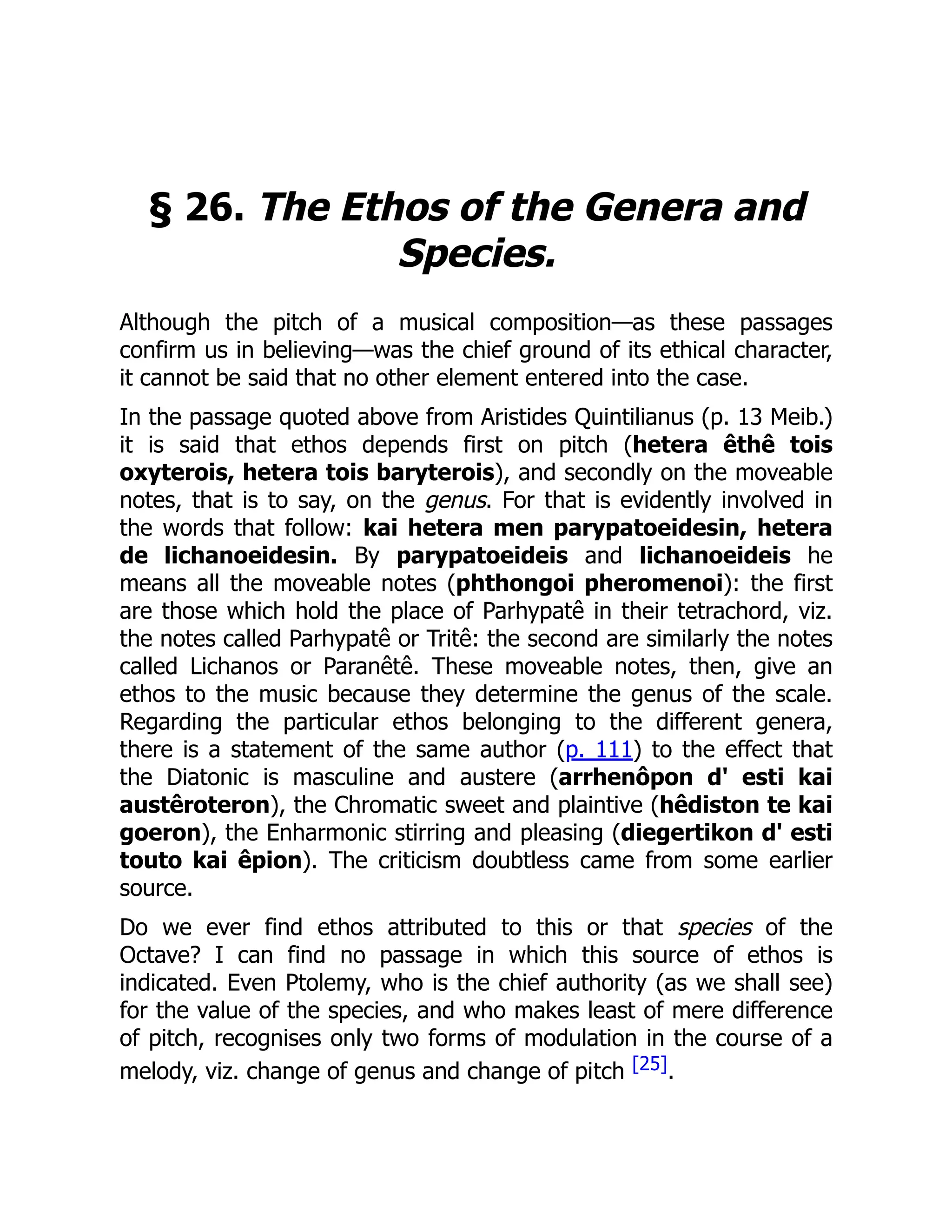 § 26. The Ethos of the Genera and
Species.
Although the pitch of a musical composition—as these passages
confirm us in believing—was the chief ground of its ethical character,
it cannot be said that no other element entered into the case.
In the passage quoted above from Aristides Quintilianus (p. 13 Meib.)
it is said that ethos depends first on pitch (hetera êthê tois
oxyterois, hetera tois baryterois), and secondly on the moveable
notes, that is to say, on the genus. For that is evidently involved in
the words that follow: kai hetera men parypatoeidesin, hetera
de lichanoeidesin. By parypatoeideis and lichanoeideis he
means all the moveable notes (phthongoi pheromenoi): the first
are those which hold the place of Parhypatê in their tetrachord, viz.
the notes called Parhypatê or Tritê: the second are similarly the notes
called Lichanos or Paranêtê. These moveable notes, then, give an
ethos to the music because they determine the genus of the scale.
Regarding the particular ethos belonging to the different genera,
there is a statement of the same author (p. 111) to the effect that
the Diatonic is masculine and austere (arrhenôpon d' esti kai
austêroteron), the Chromatic sweet and plaintive (hêdiston te kai
goeron), the Enharmonic stirring and pleasing (diegertikon d' esti
touto kai êpion). The criticism doubtless came from some earlier
source.
Do we ever find ethos attributed to this or that species of the
Octave? I can find no passage in which this source of ethos is
indicated. Even Ptolemy, who is the chief authority (as we shall see)
for the value of the species, and who makes least of mere difference
of pitch, recognises only two forms of modulation in the course of a
melody, viz. change of genus and change of pitch [25].
 