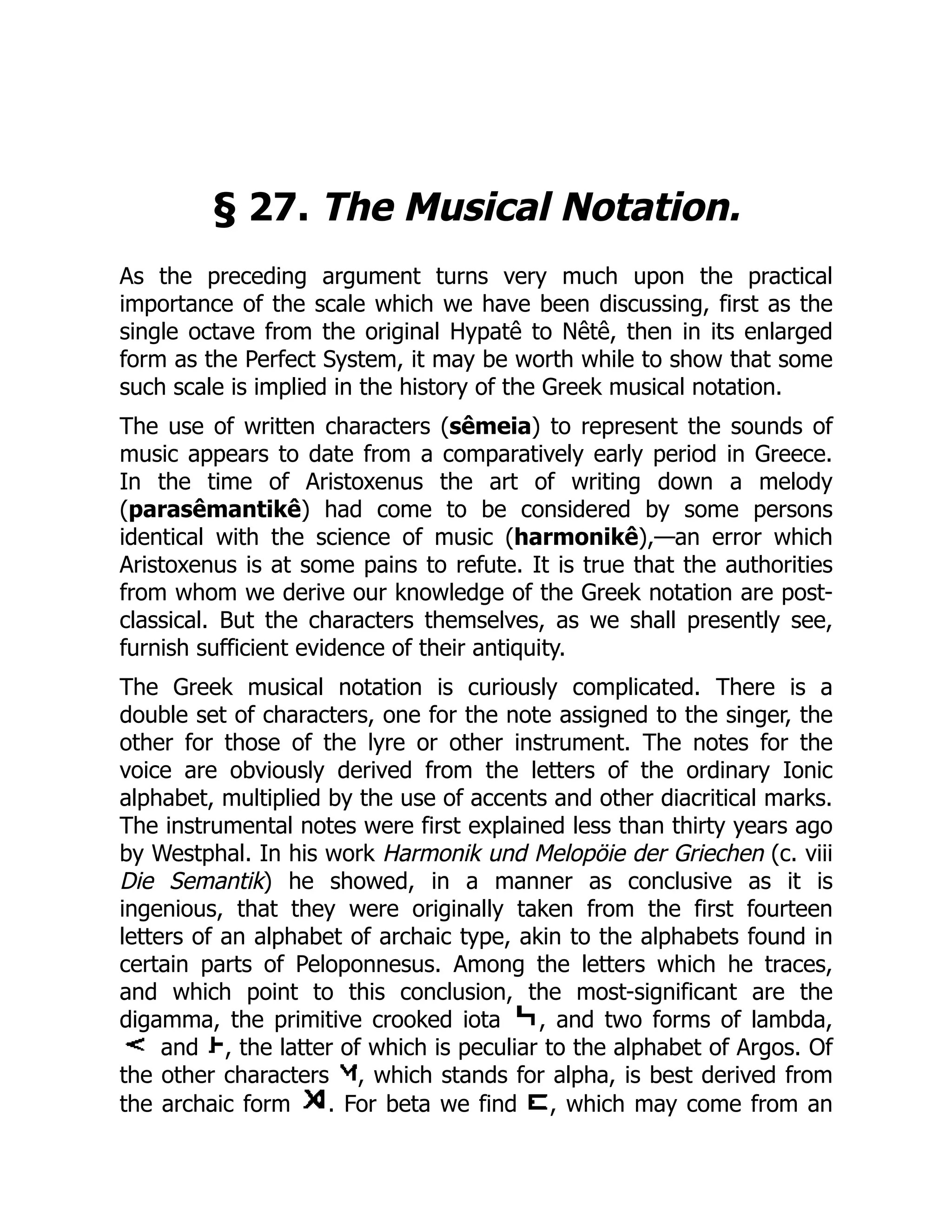 § 27. The Musical Notation.
As the preceding argument turns very much upon the practical
importance of the scale which we have been discussing, first as the
single octave from the original Hypatê to Nêtê, then in its enlarged
form as the Perfect System, it may be worth while to show that some
such scale is implied in the history of the Greek musical notation.
The use of written characters (sêmeia) to represent the sounds of
music appears to date from a comparatively early period in Greece.
In the time of Aristoxenus the art of writing down a melody
(parasêmantikê) had come to be considered by some persons
identical with the science of music (harmonikê),—an error which
Aristoxenus is at some pains to refute. It is true that the authorities
from whom we derive our knowledge of the Greek notation are post-
classical. But the characters themselves, as we shall presently see,
furnish sufficient evidence of their antiquity.
The Greek musical notation is curiously complicated. There is a
double set of characters, one for the note assigned to the singer, the
other for those of the lyre or other instrument. The notes for the
voice are obviously derived from the letters of the ordinary Ionic
alphabet, multiplied by the use of accents and other diacritical marks.
The instrumental notes were first explained less than thirty years ago
by Westphal. In his work Harmonik und Melopöie der Griechen (c. viii
Die Semantik) he showed, in a manner as conclusive as it is
ingenious, that they were originally taken from the first fourteen
letters of an alphabet of archaic type, akin to the alphabets found in
certain parts of Peloponnesus. Among the letters which he traces,
and which point to this conclusion, the most-significant are the
digamma, the primitive crooked iota , and two forms of lambda,
and , the latter of which is peculiar to the alphabet of Argos. Of
the other characters , which stands for alpha, is best derived from
the archaic form . For beta we find , which may come from an
 