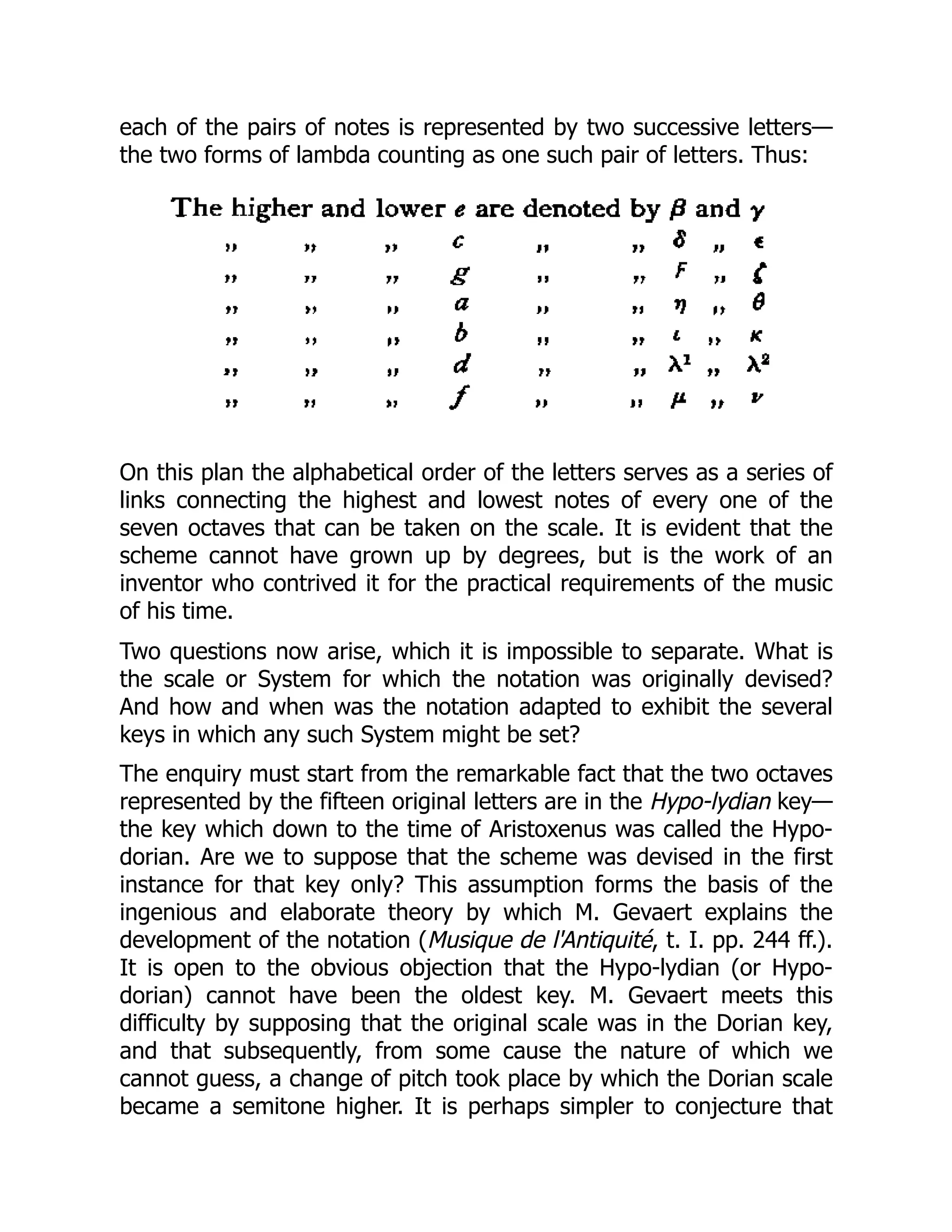 each of the pairs of notes is represented by two successive letters—
the two forms of lambda counting as one such pair of letters. Thus:
On this plan the alphabetical order of the letters serves as a series of
links connecting the highest and lowest notes of every one of the
seven octaves that can be taken on the scale. It is evident that the
scheme cannot have grown up by degrees, but is the work of an
inventor who contrived it for the practical requirements of the music
of his time.
Two questions now arise, which it is impossible to separate. What is
the scale or System for which the notation was originally devised?
And how and when was the notation adapted to exhibit the several
keys in which any such System might be set?
The enquiry must start from the remarkable fact that the two octaves
represented by the fifteen original letters are in the Hypo-lydian key—
the key which down to the time of Aristoxenus was called the Hypo-
dorian. Are we to suppose that the scheme was devised in the first
instance for that key only? This assumption forms the basis of the
ingenious and elaborate theory by which M. Gevaert explains the
development of the notation (Musique de l'Antiquité, t. I. pp. 244 ff.).
It is open to the obvious objection that the Hypo-lydian (or Hypo-
dorian) cannot have been the oldest key. M. Gevaert meets this
difficulty by supposing that the original scale was in the Dorian key,
and that subsequently, from some cause the nature of which we
cannot guess, a change of pitch took place by which the Dorian scale
became a semitone higher. It is perhaps simpler to conjecture that
 