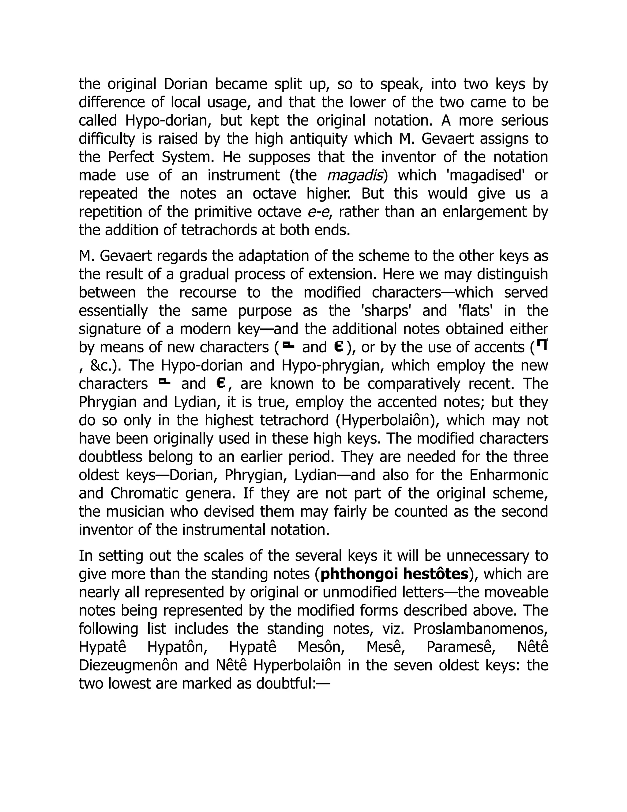 the original Dorian became split up, so to speak, into two keys by
difference of local usage, and that the lower of the two came to be
called Hypo-dorian, but kept the original notation. A more serious
difficulty is raised by the high antiquity which M. Gevaert assigns to
the Perfect System. He supposes that the inventor of the notation
made use of an instrument (the magadis) which 'magadised' or
repeated the notes an octave higher. But this would give us a
repetition of the primitive octave e-e, rather than an enlargement by
the addition of tetrachords at both ends.
M. Gevaert regards the adaptation of the scheme to the other keys as
the result of a gradual process of extension. Here we may distinguish
between the recourse to the modified characters—which served
essentially the same purpose as the 'sharps' and 'flats' in the
signature of a modern key—and the additional notes obtained either
by means of new characters ( and ), or by the use of accents (
, &c.). The Hypo-dorian and Hypo-phrygian, which employ the new
characters and , are known to be comparatively recent. The
Phrygian and Lydian, it is true, employ the accented notes; but they
do so only in the highest tetrachord (Hyperbolaiôn), which may not
have been originally used in these high keys. The modified characters
doubtless belong to an earlier period. They are needed for the three
oldest keys—Dorian, Phrygian, Lydian—and also for the Enharmonic
and Chromatic genera. If they are not part of the original scheme,
the musician who devised them may fairly be counted as the second
inventor of the instrumental notation.
In setting out the scales of the several keys it will be unnecessary to
give more than the standing notes (phthongoi hestôtes), which are
nearly all represented by original or unmodified letters—the moveable
notes being represented by the modified forms described above. The
following list includes the standing notes, viz. Proslambanomenos,
Hypatê Hypatôn, Hypatê Mesôn, Mesê, Paramesê, Nêtê
Diezeugmenôn and Nêtê Hyperbolaiôn in the seven oldest keys: the
two lowest are marked as doubtful:—
 