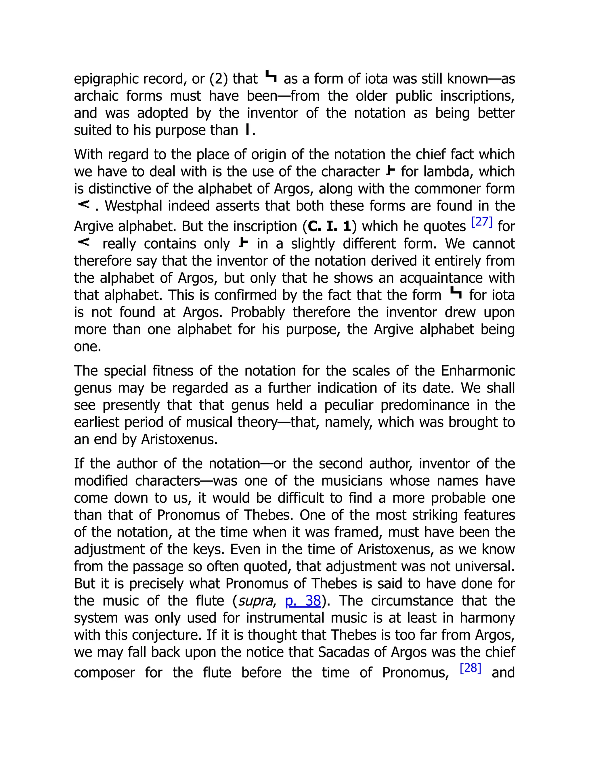 epigraphic record, or (2) that as a form of iota was still known—as
archaic forms must have been—from the older public inscriptions,
and was adopted by the inventor of the notation as being better
suited to his purpose than .
With regard to the place of origin of the notation the chief fact which
we have to deal with is the use of the character for lambda, which
is distinctive of the alphabet of Argos, along with the commoner form
. Westphal indeed asserts that both these forms are found in the
Argive alphabet. But the inscription (C. I. 1) which he quotes [27] for
really contains only in a slightly different form. We cannot
therefore say that the inventor of the notation derived it entirely from
the alphabet of Argos, but only that he shows an acquaintance with
that alphabet. This is confirmed by the fact that the form for iota
is not found at Argos. Probably therefore the inventor drew upon
more than one alphabet for his purpose, the Argive alphabet being
one.
The special fitness of the notation for the scales of the Enharmonic
genus may be regarded as a further indication of its date. We shall
see presently that that genus held a peculiar predominance in the
earliest period of musical theory—that, namely, which was brought to
an end by Aristoxenus.
If the author of the notation—or the second author, inventor of the
modified characters—was one of the musicians whose names have
come down to us, it would be difficult to find a more probable one
than that of Pronomus of Thebes. One of the most striking features
of the notation, at the time when it was framed, must have been the
adjustment of the keys. Even in the time of Aristoxenus, as we know
from the passage so often quoted, that adjustment was not universal.
But it is precisely what Pronomus of Thebes is said to have done for
the music of the flute (supra, p. 38). The circumstance that the
system was only used for instrumental music is at least in harmony
with this conjecture. If it is thought that Thebes is too far from Argos,
we may fall back upon the notice that Sacadas of Argos was the chief
composer for the flute before the time of Pronomus, [28] and
 