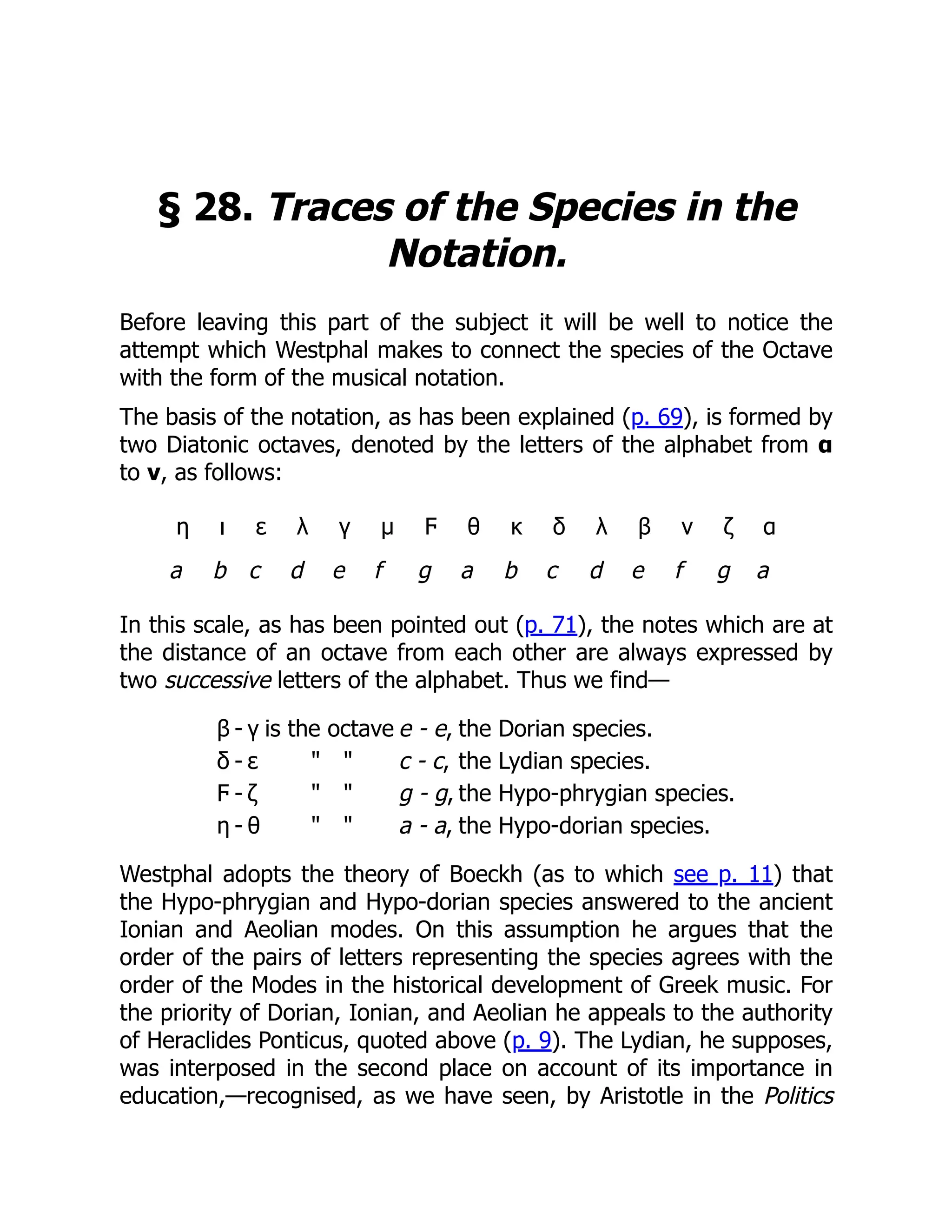 § 28. Traces of the Species in the
Notation.
Before leaving this part of the subject it will be well to notice the
attempt which Westphal makes to connect the species of the Octave
with the form of the musical notation.
The basis of the notation, as has been explained (p. 69), is formed by
two Diatonic octaves, denoted by the letters of the alphabet from α
to ν, as follows:
η ι ε λ γ μ Ϝ θ κ δ λ β ν ζ α
a b c d e f g a b c d e f g a
In this scale, as has been pointed out (p. 71), the notes which are at
the distance of an octave from each other are always expressed by
two successive letters of the alphabet. Thus we find—
β - γ is the octave e - e, the Dorian species.
δ - ε " " c - c, the Lydian species.
Ϝ - ζ " " g - g, the Hypo-phrygian species.
η - θ " " a - a, the Hypo-dorian species.
Westphal adopts the theory of Boeckh (as to which see p. 11) that
the Hypo-phrygian and Hypo-dorian species answered to the ancient
Ionian and Aeolian modes. On this assumption he argues that the
order of the pairs of letters representing the species agrees with the
order of the Modes in the historical development of Greek music. For
the priority of Dorian, Ionian, and Aeolian he appeals to the authority
of Heraclides Ponticus, quoted above (p. 9). The Lydian, he supposes,
was interposed in the second place on account of its importance in
education,—recognised, as we have seen, by Aristotle in the Politics
 