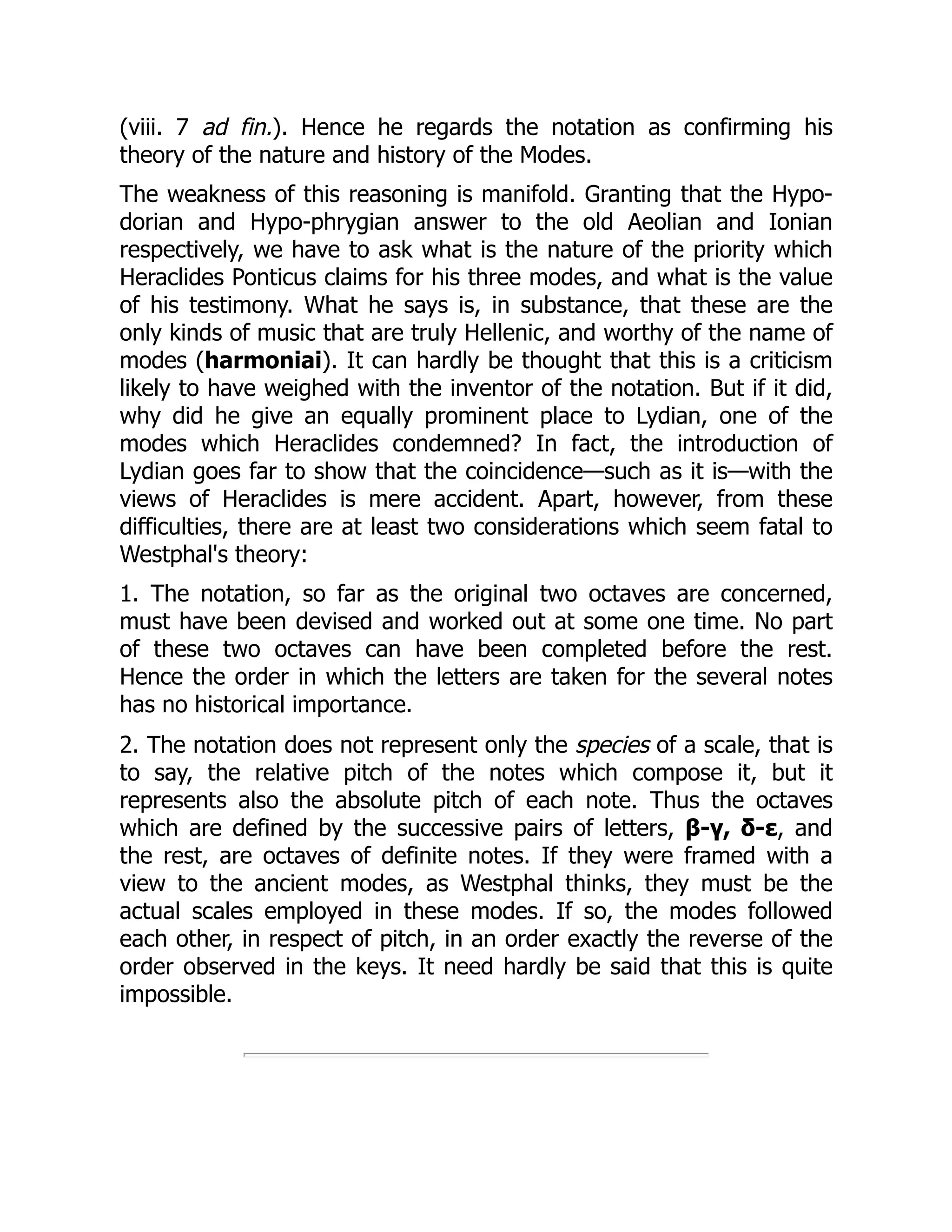 (viii. 7 ad fin.). Hence he regards the notation as confirming his
theory of the nature and history of the Modes.
The weakness of this reasoning is manifold. Granting that the Hypo-
dorian and Hypo-phrygian answer to the old Aeolian and Ionian
respectively, we have to ask what is the nature of the priority which
Heraclides Ponticus claims for his three modes, and what is the value
of his testimony. What he says is, in substance, that these are the
only kinds of music that are truly Hellenic, and worthy of the name of
modes (harmoniai). It can hardly be thought that this is a criticism
likely to have weighed with the inventor of the notation. But if it did,
why did he give an equally prominent place to Lydian, one of the
modes which Heraclides condemned? In fact, the introduction of
Lydian goes far to show that the coincidence—such as it is—with the
views of Heraclides is mere accident. Apart, however, from these
difficulties, there are at least two considerations which seem fatal to
Westphal's theory:
1. The notation, so far as the original two octaves are concerned,
must have been devised and worked out at some one time. No part
of these two octaves can have been completed before the rest.
Hence the order in which the letters are taken for the several notes
has no historical importance.
2. The notation does not represent only the species of a scale, that is
to say, the relative pitch of the notes which compose it, but it
represents also the absolute pitch of each note. Thus the octaves
which are defined by the successive pairs of letters, β-γ, δ-ε, and
the rest, are octaves of definite notes. If they were framed with a
view to the ancient modes, as Westphal thinks, they must be the
actual scales employed in these modes. If so, the modes followed
each other, in respect of pitch, in an order exactly the reverse of the
order observed in the keys. It need hardly be said that this is quite
impossible.
 