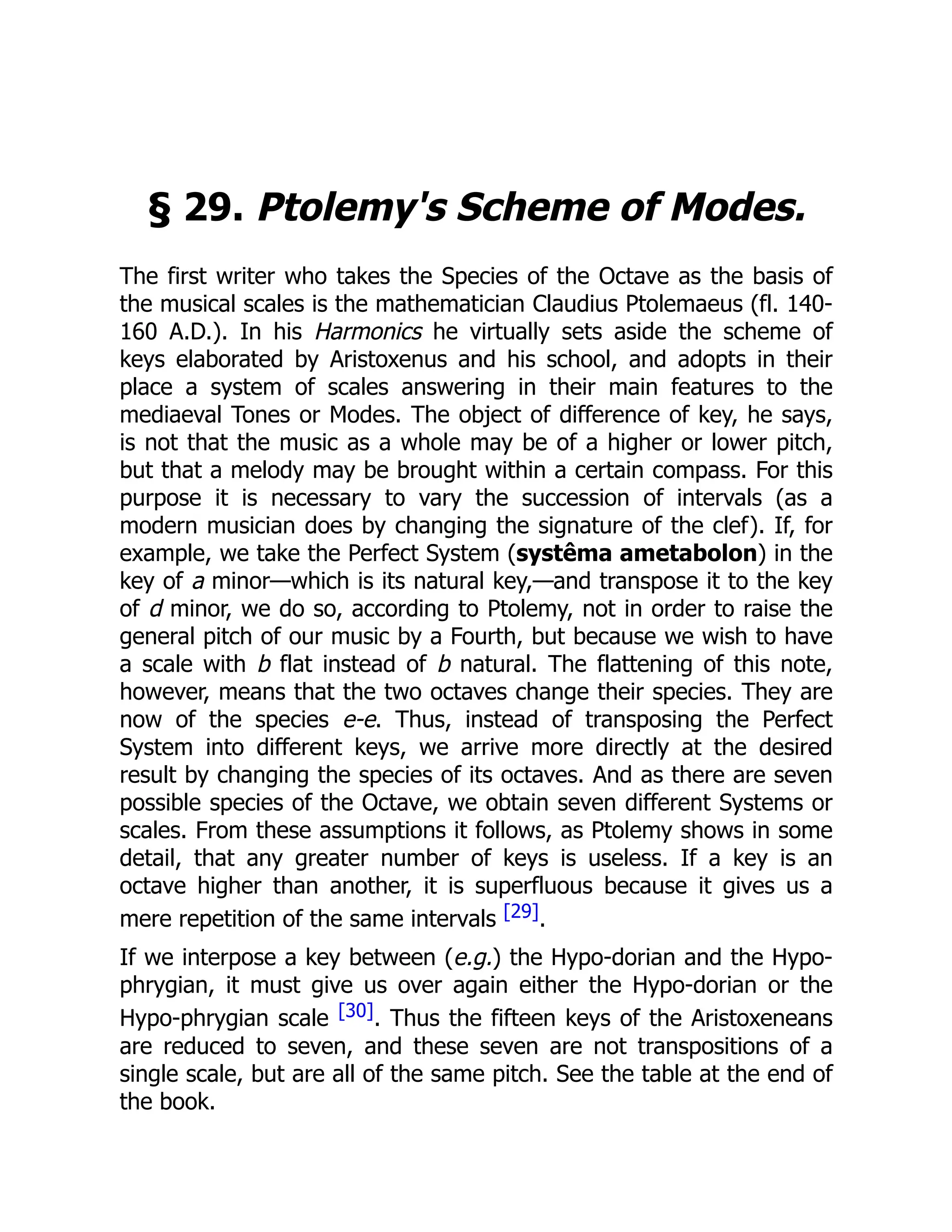 § 29. Ptolemy's Scheme of Modes.
The first writer who takes the Species of the Octave as the basis of
the musical scales is the mathematician Claudius Ptolemaeus (fl. 140-
160 A.D.). In his Harmonics he virtually sets aside the scheme of
keys elaborated by Aristoxenus and his school, and adopts in their
place a system of scales answering in their main features to the
mediaeval Tones or Modes. The object of difference of key, he says,
is not that the music as a whole may be of a higher or lower pitch,
but that a melody may be brought within a certain compass. For this
purpose it is necessary to vary the succession of intervals (as a
modern musician does by changing the signature of the clef). If, for
example, we take the Perfect System (systêma ametabolon) in the
key of a minor—which is its natural key,—and transpose it to the key
of d minor, we do so, according to Ptolemy, not in order to raise the
general pitch of our music by a Fourth, but because we wish to have
a scale with b flat instead of b natural. The flattening of this note,
however, means that the two octaves change their species. They are
now of the species e-e. Thus, instead of transposing the Perfect
System into different keys, we arrive more directly at the desired
result by changing the species of its octaves. And as there are seven
possible species of the Octave, we obtain seven different Systems or
scales. From these assumptions it follows, as Ptolemy shows in some
detail, that any greater number of keys is useless. If a key is an
octave higher than another, it is superfluous because it gives us a
mere repetition of the same intervals [29].
If we interpose a key between (e.g.) the Hypo-dorian and the Hypo-
phrygian, it must give us over again either the Hypo-dorian or the
Hypo-phrygian scale [30]. Thus the fifteen keys of the Aristoxeneans
are reduced to seven, and these seven are not transpositions of a
single scale, but are all of the same pitch. See the table at the end of
the book.
 