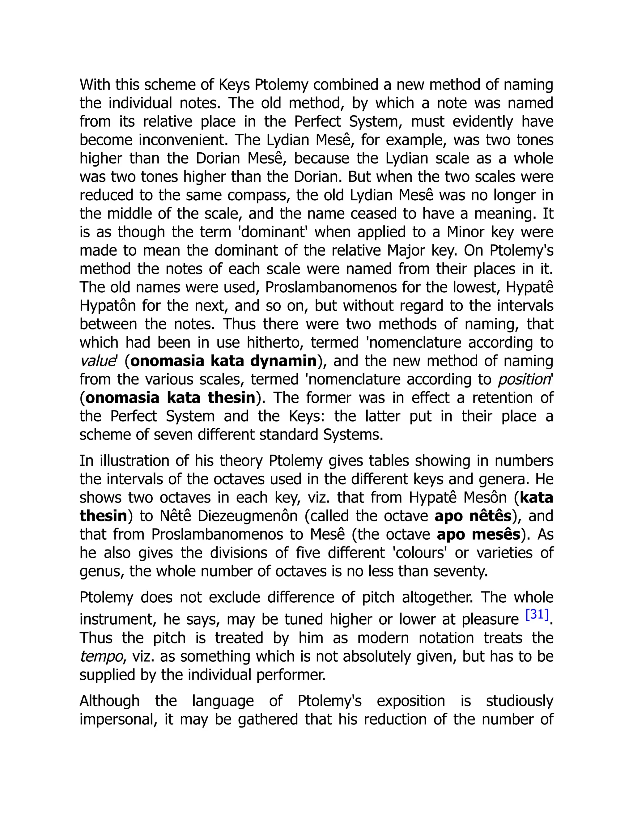 With this scheme of Keys Ptolemy combined a new method of naming
the individual notes. The old method, by which a note was named
from its relative place in the Perfect System, must evidently have
become inconvenient. The Lydian Mesê, for example, was two tones
higher than the Dorian Mesê, because the Lydian scale as a whole
was two tones higher than the Dorian. But when the two scales were
reduced to the same compass, the old Lydian Mesê was no longer in
the middle of the scale, and the name ceased to have a meaning. It
is as though the term 'dominant' when applied to a Minor key were
made to mean the dominant of the relative Major key. On Ptolemy's
method the notes of each scale were named from their places in it.
The old names were used, Proslambanomenos for the lowest, Hypatê
Hypatôn for the next, and so on, but without regard to the intervals
between the notes. Thus there were two methods of naming, that
which had been in use hitherto, termed 'nomenclature according to
value' (onomasia kata dynamin), and the new method of naming
from the various scales, termed 'nomenclature according to position'
(onomasia kata thesin). The former was in effect a retention of
the Perfect System and the Keys: the latter put in their place a
scheme of seven different standard Systems.
In illustration of his theory Ptolemy gives tables showing in numbers
the intervals of the octaves used in the different keys and genera. He
shows two octaves in each key, viz. that from Hypatê Mesôn (kata
thesin) to Nêtê Diezeugmenôn (called the octave apo nêtês), and
that from Proslambanomenos to Mesê (the octave apo mesês). As
he also gives the divisions of five different 'colours' or varieties of
genus, the whole number of octaves is no less than seventy.
Ptolemy does not exclude difference of pitch altogether. The whole
instrument, he says, may be tuned higher or lower at pleasure [31].
Thus the pitch is treated by him as modern notation treats the
tempo, viz. as something which is not absolutely given, but has to be
supplied by the individual performer.
Although the language of Ptolemy's exposition is studiously
impersonal, it may be gathered that his reduction of the number of
 