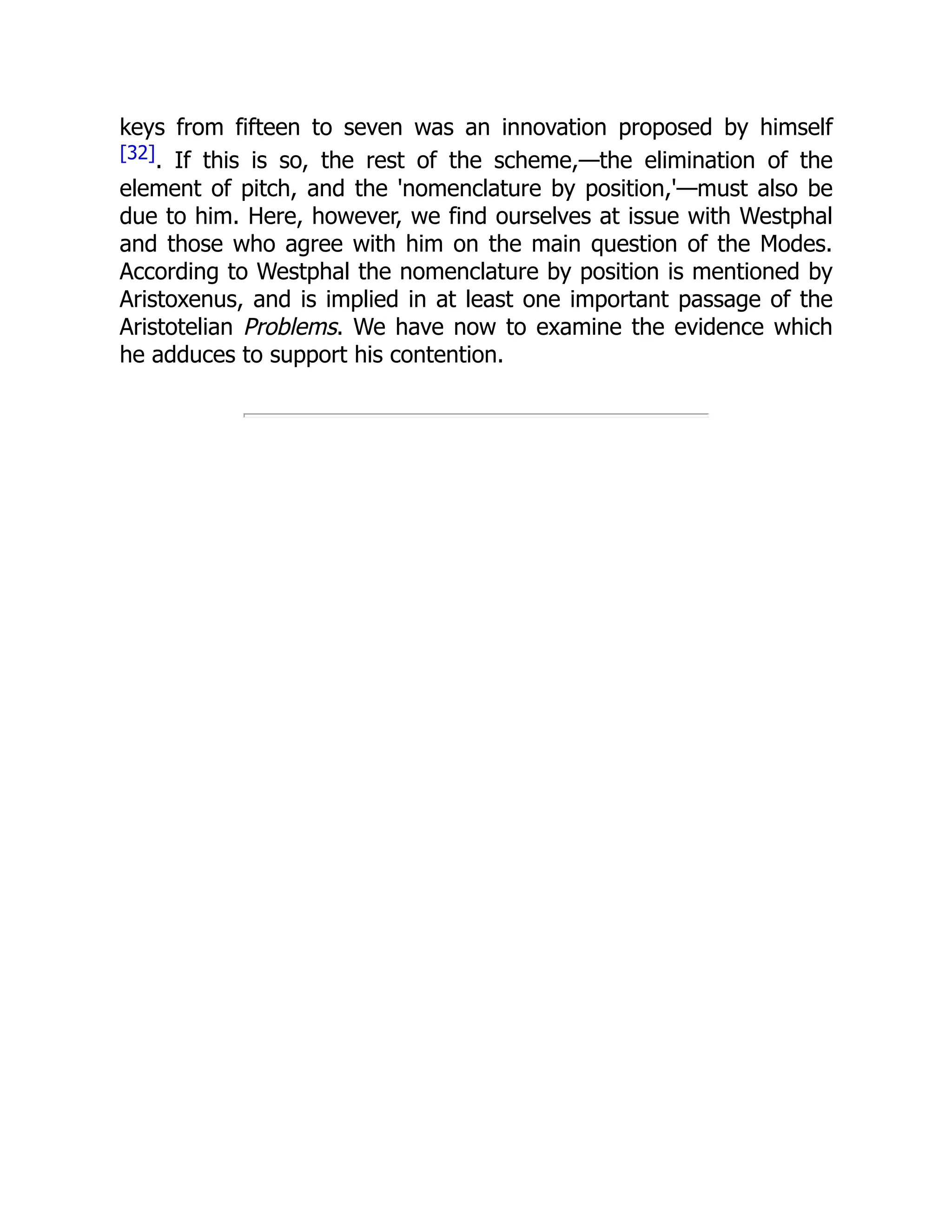 keys from fifteen to seven was an innovation proposed by himself
[32]. If this is so, the rest of the scheme,—the elimination of the
element of pitch, and the 'nomenclature by position,'—must also be
due to him. Here, however, we find ourselves at issue with Westphal
and those who agree with him on the main question of the Modes.
According to Westphal the nomenclature by position is mentioned by
Aristoxenus, and is implied in at least one important passage of the
Aristotelian Problems. We have now to examine the evidence which
he adduces to support his contention.
 