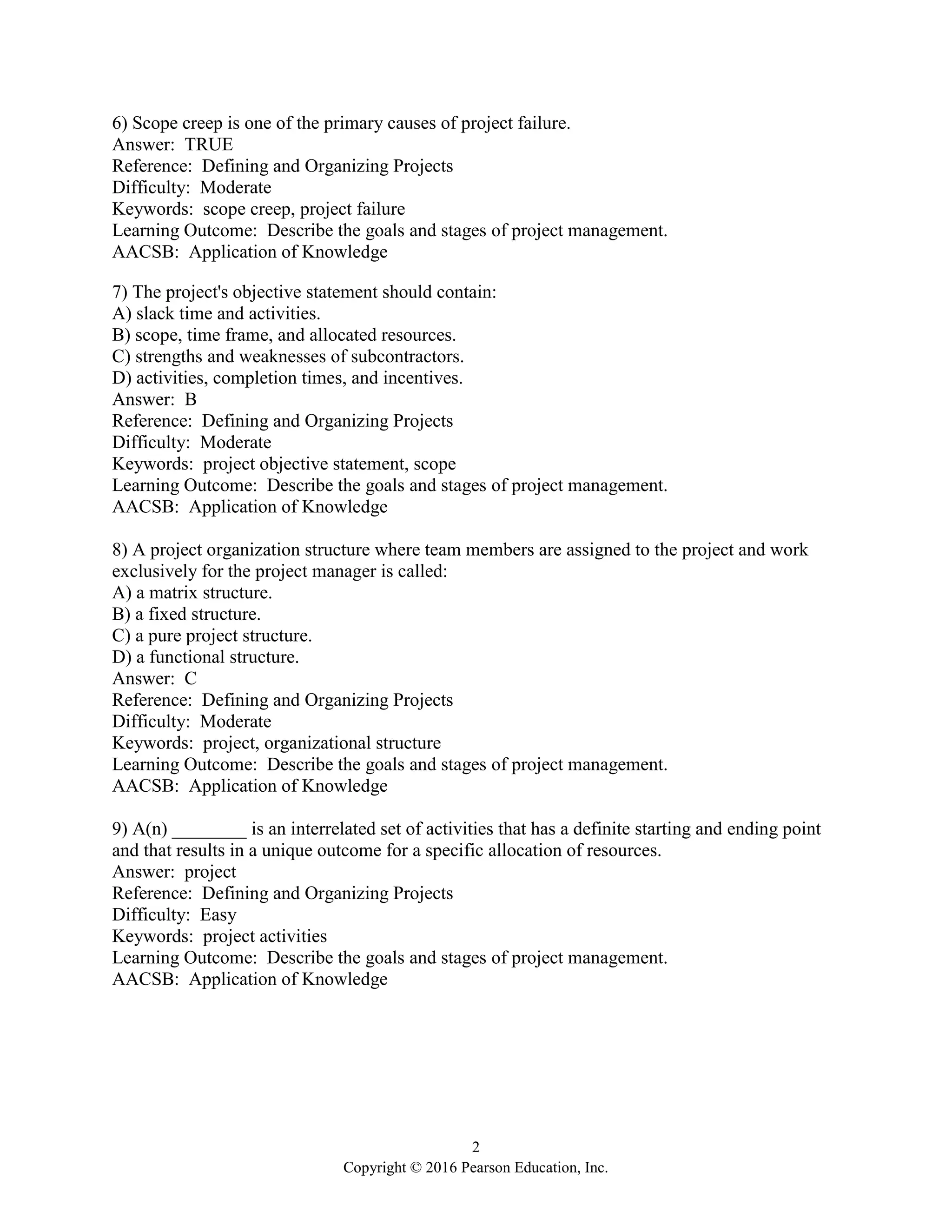 2
Copyright © 2016 Pearson Education, Inc.
6) Scope creep is one of the primary causes of project failure.
Answer: TRUE
Reference: Defining and Organizing Projects
Difficulty: Moderate
Keywords: scope creep, project failure
Learning Outcome: Describe the goals and stages of project management.
AACSB: Application of Knowledge
7) The project's objective statement should contain:
A) slack time and activities.
B) scope, time frame, and allocated resources.
C) strengths and weaknesses of subcontractors.
D) activities, completion times, and incentives.
Answer: B
Reference: Defining and Organizing Projects
Difficulty: Moderate
Keywords: project objective statement, scope
Learning Outcome: Describe the goals and stages of project management.
AACSB: Application of Knowledge
8) A project organization structure where team members are assigned to the project and work
exclusively for the project manager is called:
A) a matrix structure.
B) a fixed structure.
C) a pure project structure.
D) a functional structure.
Answer: C
Reference: Defining and Organizing Projects
Difficulty: Moderate
Keywords: project, organizational structure
Learning Outcome: Describe the goals and stages of project management.
AACSB: Application of Knowledge
9) A(n) ________ is an interrelated set of activities that has a definite starting and ending point
and that results in a unique outcome for a specific allocation of resources.
Answer: project
Reference: Defining and Organizing Projects
Difficulty: Easy
Keywords: project activities
Learning Outcome: Describe the goals and stages of project management.
AACSB: Application of Knowledge
 