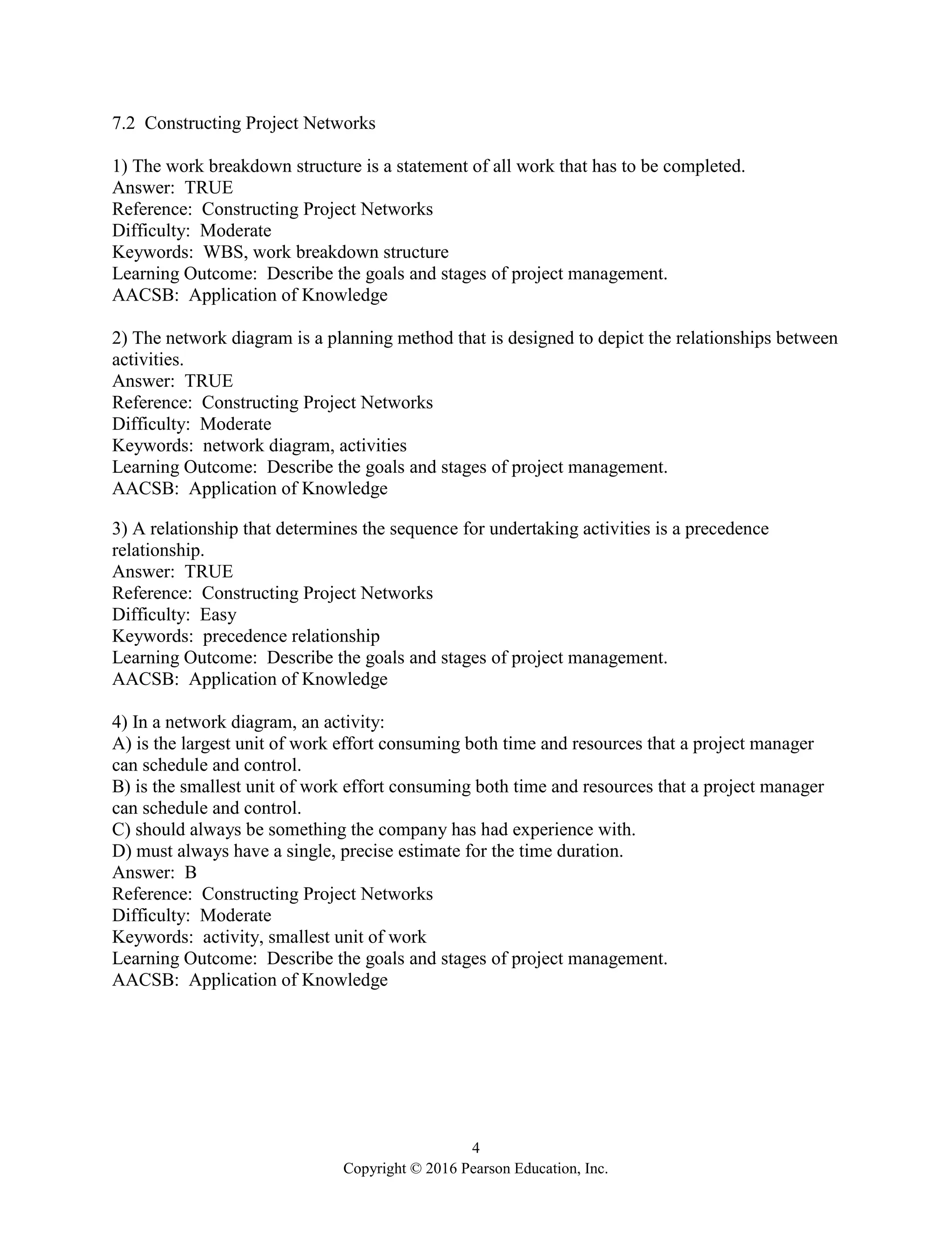 4
Copyright © 2016 Pearson Education, Inc.
7.2 Constructing Project Networks
1) The work breakdown structure is a statement of all work that has to be completed.
Answer: TRUE
Reference: Constructing Project Networks
Difficulty: Moderate
Keywords: WBS, work breakdown structure
Learning Outcome: Describe the goals and stages of project management.
AACSB: Application of Knowledge
2) The network diagram is a planning method that is designed to depict the relationships between
activities.
Answer: TRUE
Reference: Constructing Project Networks
Difficulty: Moderate
Keywords: network diagram, activities
Learning Outcome: Describe the goals and stages of project management.
AACSB: Application of Knowledge
3) A relationship that determines the sequence for undertaking activities is a precedence
relationship.
Answer: TRUE
Reference: Constructing Project Networks
Difficulty: Easy
Keywords: precedence relationship
Learning Outcome: Describe the goals and stages of project management.
AACSB: Application of Knowledge
4) In a network diagram, an activity:
A) is the largest unit of work effort consuming both time and resources that a project manager
can schedule and control.
B) is the smallest unit of work effort consuming both time and resources that a project manager
can schedule and control.
C) should always be something the company has had experience with.
D) must always have a single, precise estimate for the time duration.
Answer: B
Reference: Constructing Project Networks
Difficulty: Moderate
Keywords: activity, smallest unit of work
Learning Outcome: Describe the goals and stages of project management.
AACSB: Application of Knowledge
 