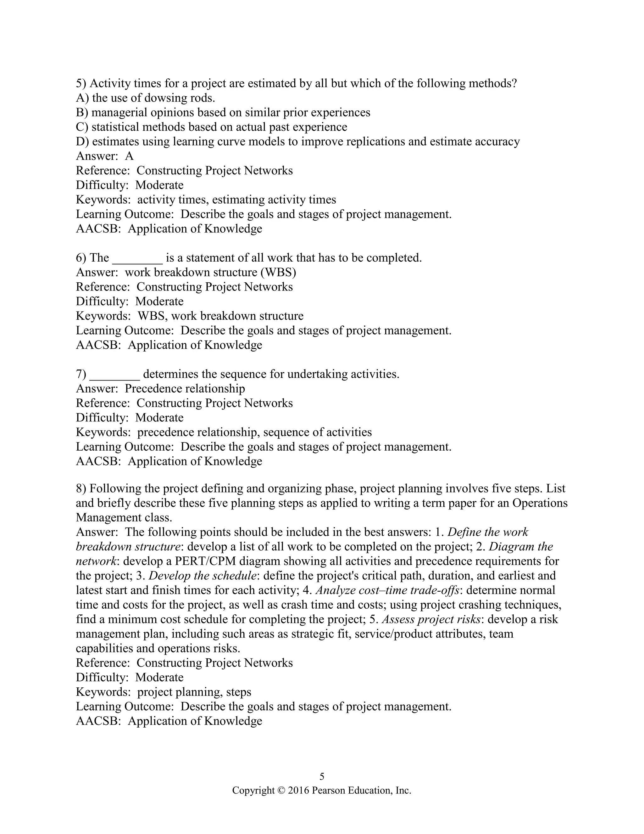 5
Copyright © 2016 Pearson Education, Inc.
5) Activity times for a project are estimated by all but which of the following methods?
A) the use of dowsing rods.
B) managerial opinions based on similar prior experiences
C) statistical methods based on actual past experience
D) estimates using learning curve models to improve replications and estimate accuracy
Answer: A
Reference: Constructing Project Networks
Difficulty: Moderate
Keywords: activity times, estimating activity times
Learning Outcome: Describe the goals and stages of project management.
AACSB: Application of Knowledge
6) The ________ is a statement of all work that has to be completed.
Answer: work breakdown structure (WBS)
Reference: Constructing Project Networks
Difficulty: Moderate
Keywords: WBS, work breakdown structure
Learning Outcome: Describe the goals and stages of project management.
AACSB: Application of Knowledge
7) ________ determines the sequence for undertaking activities.
Answer: Precedence relationship
Reference: Constructing Project Networks
Difficulty: Moderate
Keywords: precedence relationship, sequence of activities
Learning Outcome: Describe the goals and stages of project management.
AACSB: Application of Knowledge
8) Following the project defining and organizing phase, project planning involves five steps. List
and briefly describe these five planning steps as applied to writing a term paper for an Operations
Management class.
Answer: The following points should be included in the best answers: 1. Define the work
breakdown structure: develop a list of all work to be completed on the project; 2. Diagram the
network: develop a PERT/CPM diagram showing all activities and precedence requirements for
the project; 3. Develop the schedule: define the project's critical path, duration, and earliest and
latest start and finish times for each activity; 4. Analyze cost–time trade-offs: determine normal
time and costs for the project, as well as crash time and costs; using project crashing techniques,
find a minimum cost schedule for completing the project; 5. Assess project risks: develop a risk
management plan, including such areas as strategic fit, service/product attributes, team
capabilities and operations risks.
Reference: Constructing Project Networks
Difficulty: Moderate
Keywords: project planning, steps
Learning Outcome: Describe the goals and stages of project management.
AACSB: Application of Knowledge
 