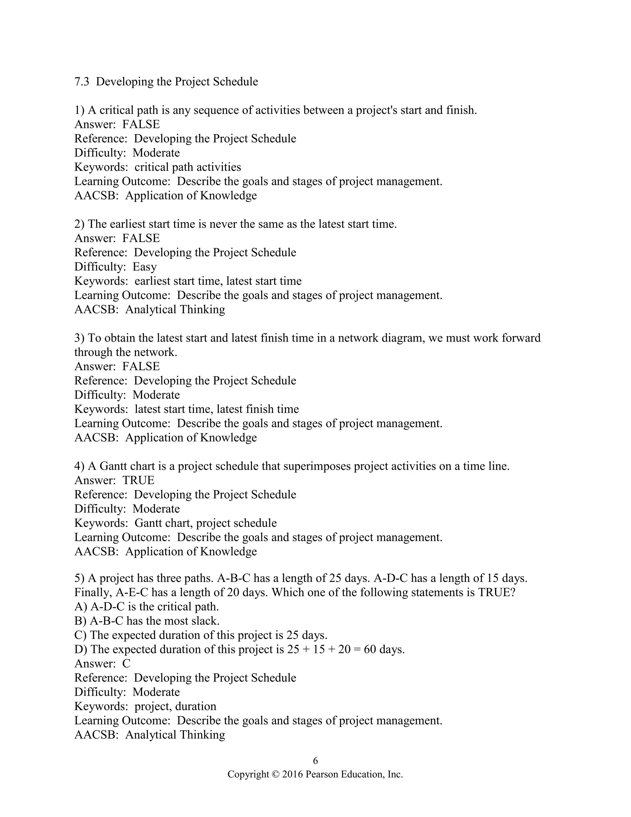 6
Copyright © 2016 Pearson Education, Inc.
7.3 Developing the Project Schedule
1) A critical path is any sequence of activities between a project's start and finish.
Answer: FALSE
Reference: Developing the Project Schedule
Difficulty: Moderate
Keywords: critical path activities
Learning Outcome: Describe the goals and stages of project management.
AACSB: Application of Knowledge
2) The earliest start time is never the same as the latest start time.
Answer: FALSE
Reference: Developing the Project Schedule
Difficulty: Easy
Keywords: earliest start time, latest start time
Learning Outcome: Describe the goals and stages of project management.
AACSB: Analytical Thinking
3) To obtain the latest start and latest finish time in a network diagram, we must work forward
through the network.
Answer: FALSE
Reference: Developing the Project Schedule
Difficulty: Moderate
Keywords: latest start time, latest finish time
Learning Outcome: Describe the goals and stages of project management.
AACSB: Application of Knowledge
4) A Gantt chart is a project schedule that superimposes project activities on a time line.
Answer: TRUE
Reference: Developing the Project Schedule
Difficulty: Moderate
Keywords: Gantt chart, project schedule
Learning Outcome: Describe the goals and stages of project management.
AACSB: Application of Knowledge
5) A project has three paths. A-B-C has a length of 25 days. A-D-C has a length of 15 days.
Finally, A-E-C has a length of 20 days. Which one of the following statements is TRUE?
A) A-D-C is the critical path.
B) A-B-C has the most slack.
C) The expected duration of this project is 25 days.
D) The expected duration of this project is 25 + 15 + 20 = 60 days.
Answer: C
Reference: Developing the Project Schedule
Difficulty: Moderate
Keywords: project, duration
Learning Outcome: Describe the goals and stages of project management.
AACSB: Analytical Thinking
 