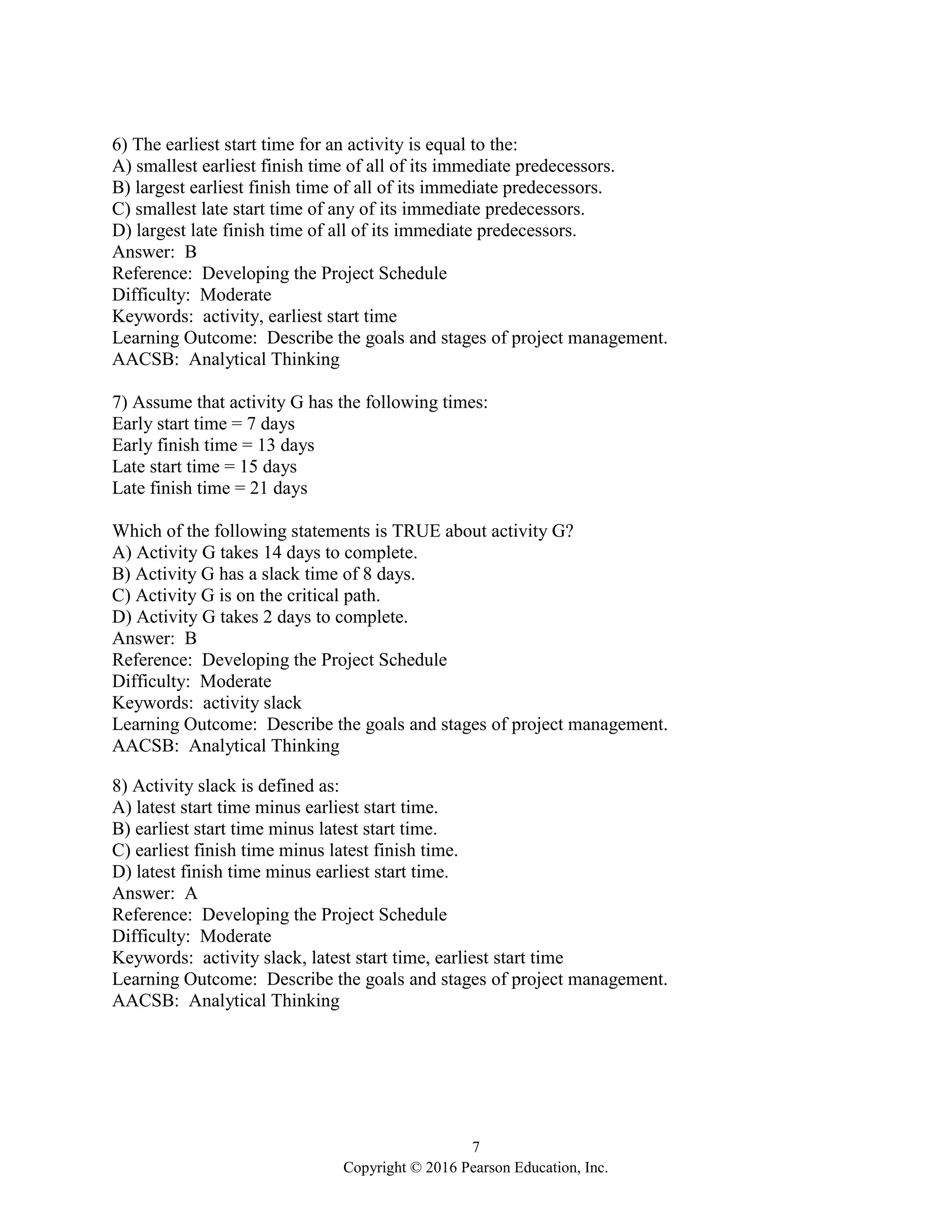7
Copyright © 2016 Pearson Education, Inc.
6) The earliest start time for an activity is equal to the:
A) smallest earliest finish time of all of its immediate predecessors.
B) largest earliest finish time of all of its immediate predecessors.
C) smallest late start time of any of its immediate predecessors.
D) largest late finish time of all of its immediate predecessors.
Answer: B
Reference: Developing the Project Schedule
Difficulty: Moderate
Keywords: activity, earliest start time
Learning Outcome: Describe the goals and stages of project management.
AACSB: Analytical Thinking
7) Assume that activity G has the following times:
Early start time = 7 days
Early finish time = 13 days
Late start time = 15 days
Late finish time = 21 days
Which of the following statements is TRUE about activity G?
A) Activity G takes 14 days to complete.
B) Activity G has a slack time of 8 days.
C) Activity G is on the critical path.
D) Activity G takes 2 days to complete.
Answer: B
Reference: Developing the Project Schedule
Difficulty: Moderate
Keywords: activity slack
Learning Outcome: Describe the goals and stages of project management.
AACSB: Analytical Thinking
8) Activity slack is defined as:
A) latest start time minus earliest start time.
B) earliest start time minus latest start time.
C) earliest finish time minus latest finish time.
D) latest finish time minus earliest start time.
Answer: A
Reference: Developing the Project Schedule
Difficulty: Moderate
Keywords: activity slack, latest start time, earliest start time
Learning Outcome: Describe the goals and stages of project management.
AACSB: Analytical Thinking
 