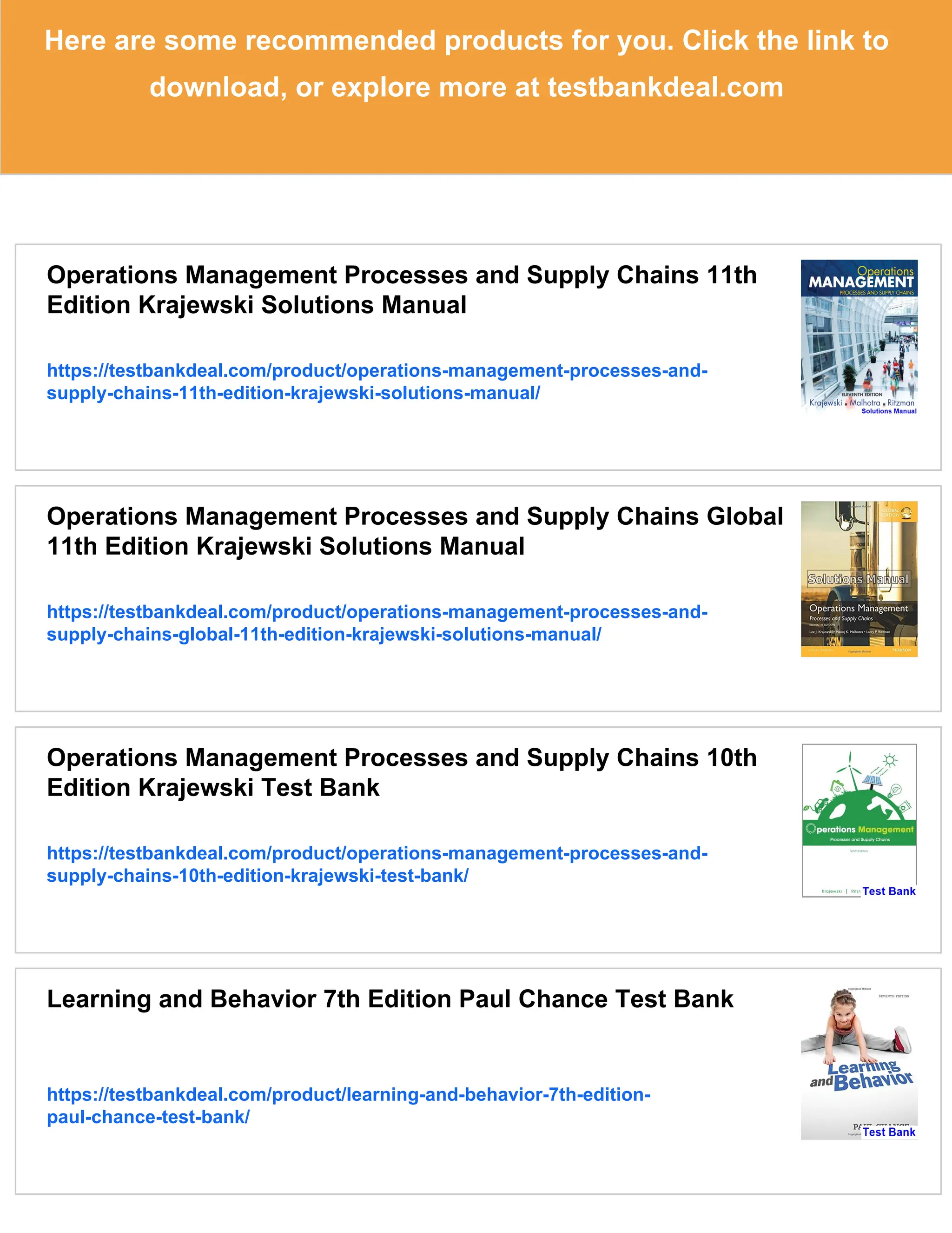 Here are some recommended products for you. Click the link to
download, or explore more at testbankdeal.com
Operations Management Processes and Supply Chains 11th
Edition Krajewski Solutions Manual
https://testbankdeal.com/product/operations-management-processes-and-
supply-chains-11th-edition-krajewski-solutions-manual/
Operations Management Processes and Supply Chains Global
11th Edition Krajewski Solutions Manual
https://testbankdeal.com/product/operations-management-processes-and-
supply-chains-global-11th-edition-krajewski-solutions-manual/
Operations Management Processes and Supply Chains 10th
Edition Krajewski Test Bank
https://testbankdeal.com/product/operations-management-processes-and-
supply-chains-10th-edition-krajewski-test-bank/
Learning and Behavior 7th Edition Paul Chance Test Bank
https://testbankdeal.com/product/learning-and-behavior-7th-edition-
paul-chance-test-bank/
 