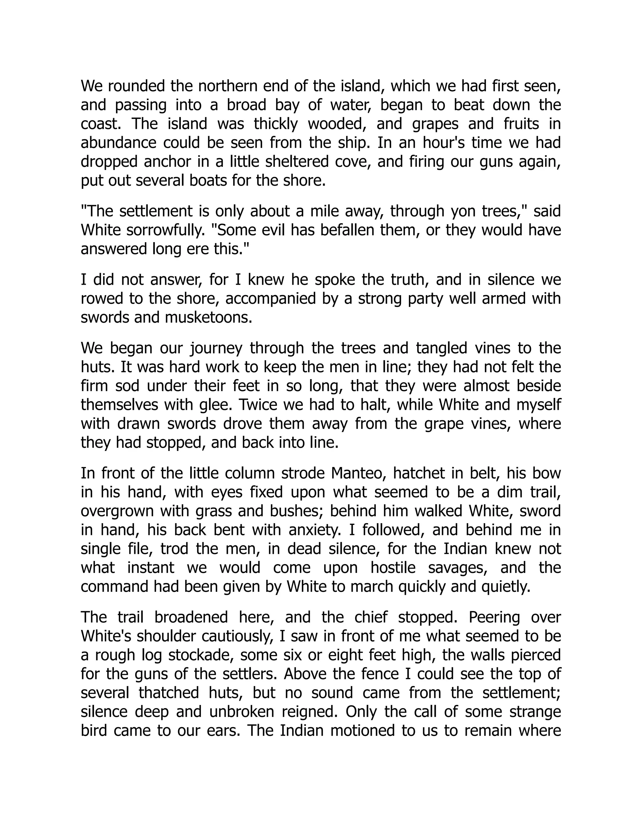 We rounded the northern end of the island, which we had first seen,
and passing into a broad bay of water, began to beat down the
coast. The island was thickly wooded, and grapes and fruits in
abundance could be seen from the ship. In an hour's time we had
dropped anchor in a little sheltered cove, and firing our guns again,
put out several boats for the shore.
"The settlement is only about a mile away, through yon trees," said
White sorrowfully. "Some evil has befallen them, or they would have
answered long ere this."
I did not answer, for I knew he spoke the truth, and in silence we
rowed to the shore, accompanied by a strong party well armed with
swords and musketoons.
We began our journey through the trees and tangled vines to the
huts. It was hard work to keep the men in line; they had not felt the
firm sod under their feet in so long, that they were almost beside
themselves with glee. Twice we had to halt, while White and myself
with drawn swords drove them away from the grape vines, where
they had stopped, and back into line.
In front of the little column strode Manteo, hatchet in belt, his bow
in his hand, with eyes fixed upon what seemed to be a dim trail,
overgrown with grass and bushes; behind him walked White, sword
in hand, his back bent with anxiety. I followed, and behind me in
single file, trod the men, in dead silence, for the Indian knew not
what instant we would come upon hostile savages, and the
command had been given by White to march quickly and quietly.
The trail broadened here, and the chief stopped. Peering over
White's shoulder cautiously, I saw in front of me what seemed to be
a rough log stockade, some six or eight feet high, the walls pierced
for the guns of the settlers. Above the fence I could see the top of
several thatched huts, but no sound came from the settlement;
silence deep and unbroken reigned. Only the call of some strange
bird came to our ears. The Indian motioned to us to remain where
 