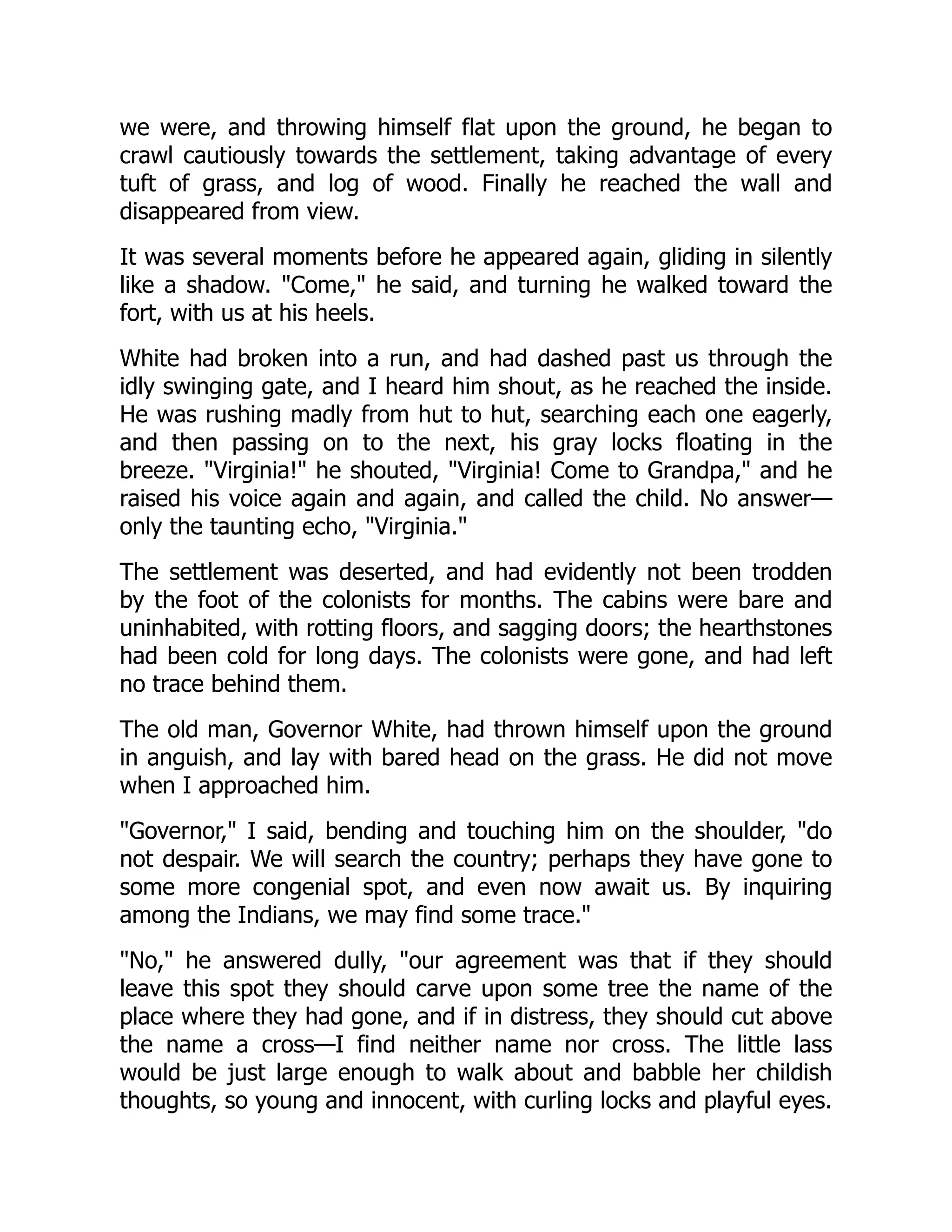 we were, and throwing himself flat upon the ground, he began to
crawl cautiously towards the settlement, taking advantage of every
tuft of grass, and log of wood. Finally he reached the wall and
disappeared from view.
It was several moments before he appeared again, gliding in silently
like a shadow. "Come," he said, and turning he walked toward the
fort, with us at his heels.
White had broken into a run, and had dashed past us through the
idly swinging gate, and I heard him shout, as he reached the inside.
He was rushing madly from hut to hut, searching each one eagerly,
and then passing on to the next, his gray locks floating in the
breeze. "Virginia!" he shouted, "Virginia! Come to Grandpa," and he
raised his voice again and again, and called the child. No answer—
only the taunting echo, "Virginia."
The settlement was deserted, and had evidently not been trodden
by the foot of the colonists for months. The cabins were bare and
uninhabited, with rotting floors, and sagging doors; the hearthstones
had been cold for long days. The colonists were gone, and had left
no trace behind them.
The old man, Governor White, had thrown himself upon the ground
in anguish, and lay with bared head on the grass. He did not move
when I approached him.
"Governor," I said, bending and touching him on the shoulder, "do
not despair. We will search the country; perhaps they have gone to
some more congenial spot, and even now await us. By inquiring
among the Indians, we may find some trace."
"No," he answered dully, "our agreement was that if they should
leave this spot they should carve upon some tree the name of the
place where they had gone, and if in distress, they should cut above
the name a cross—I find neither name nor cross. The little lass
would be just large enough to walk about and babble her childish
thoughts, so young and innocent, with curling locks and playful eyes.
 