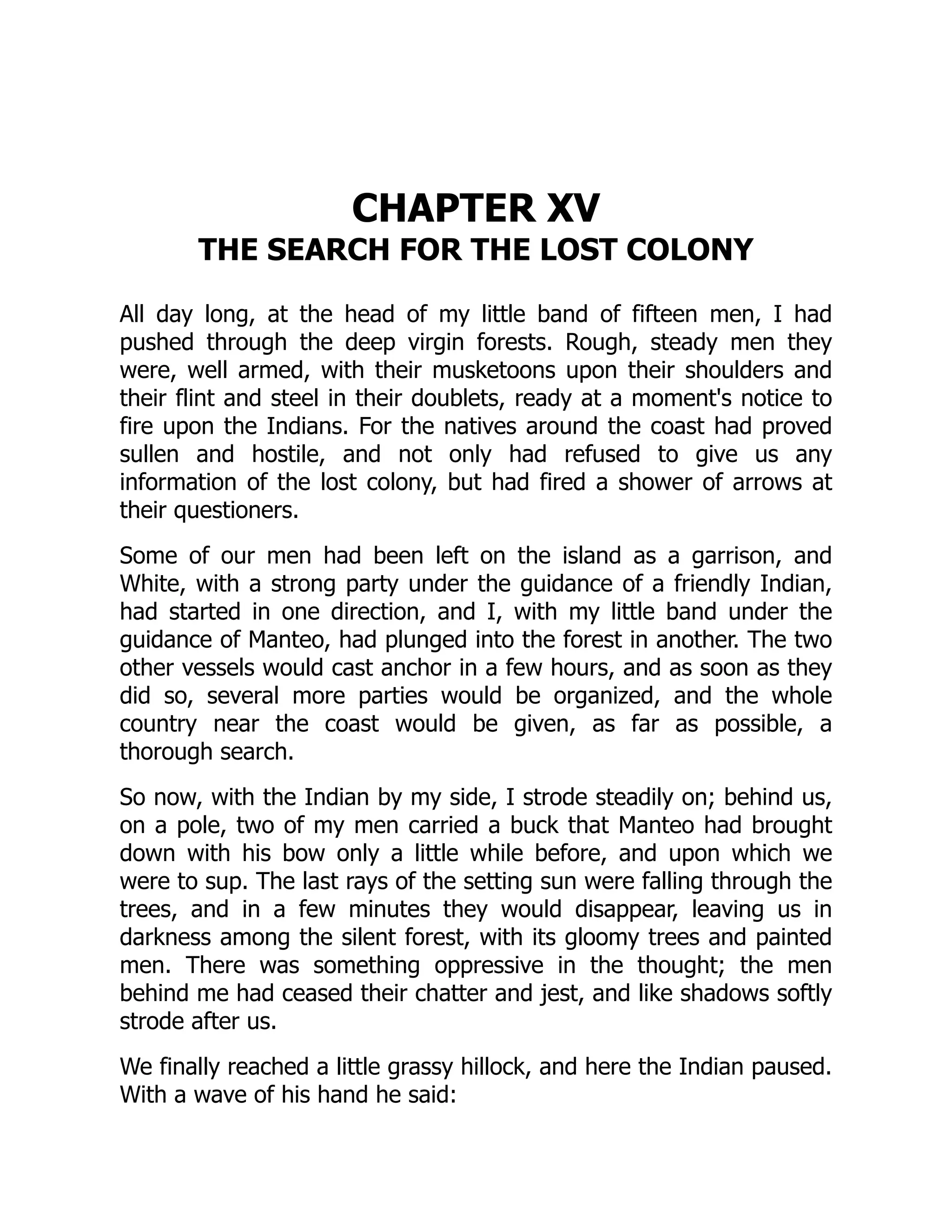 CHAPTER XV
THE SEARCH FOR THE LOST COLONY
All day long, at the head of my little band of fifteen men, I had
pushed through the deep virgin forests. Rough, steady men they
were, well armed, with their musketoons upon their shoulders and
their flint and steel in their doublets, ready at a moment's notice to
fire upon the Indians. For the natives around the coast had proved
sullen and hostile, and not only had refused to give us any
information of the lost colony, but had fired a shower of arrows at
their questioners.
Some of our men had been left on the island as a garrison, and
White, with a strong party under the guidance of a friendly Indian,
had started in one direction, and I, with my little band under the
guidance of Manteo, had plunged into the forest in another. The two
other vessels would cast anchor in a few hours, and as soon as they
did so, several more parties would be organized, and the whole
country near the coast would be given, as far as possible, a
thorough search.
So now, with the Indian by my side, I strode steadily on; behind us,
on a pole, two of my men carried a buck that Manteo had brought
down with his bow only a little while before, and upon which we
were to sup. The last rays of the setting sun were falling through the
trees, and in a few minutes they would disappear, leaving us in
darkness among the silent forest, with its gloomy trees and painted
men. There was something oppressive in the thought; the men
behind me had ceased their chatter and jest, and like shadows softly
strode after us.
We finally reached a little grassy hillock, and here the Indian paused.
With a wave of his hand he said:
 