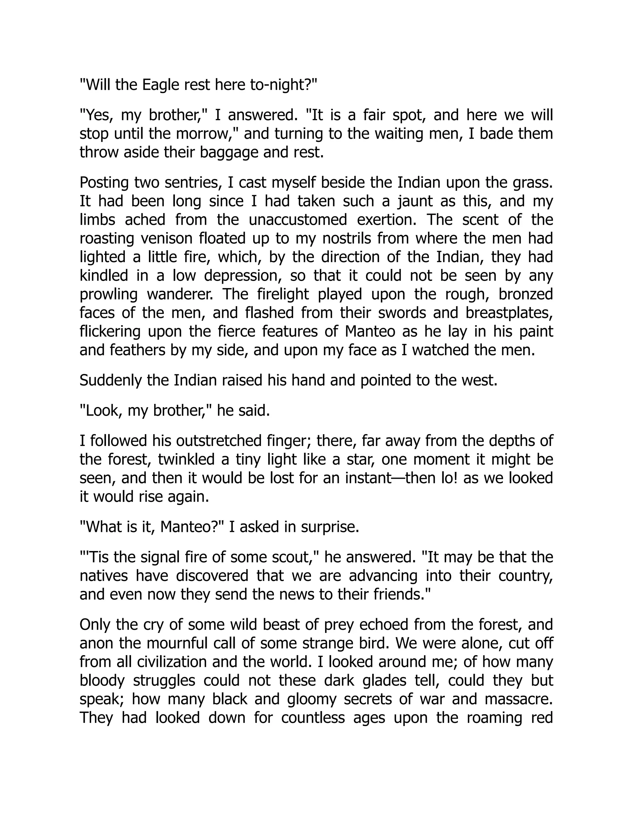 "Will the Eagle rest here to-night?"
"Yes, my brother," I answered. "It is a fair spot, and here we will
stop until the morrow," and turning to the waiting men, I bade them
throw aside their baggage and rest.
Posting two sentries, I cast myself beside the Indian upon the grass.
It had been long since I had taken such a jaunt as this, and my
limbs ached from the unaccustomed exertion. The scent of the
roasting venison floated up to my nostrils from where the men had
lighted a little fire, which, by the direction of the Indian, they had
kindled in a low depression, so that it could not be seen by any
prowling wanderer. The firelight played upon the rough, bronzed
faces of the men, and flashed from their swords and breastplates,
flickering upon the fierce features of Manteo as he lay in his paint
and feathers by my side, and upon my face as I watched the men.
Suddenly the Indian raised his hand and pointed to the west.
"Look, my brother," he said.
I followed his outstretched finger; there, far away from the depths of
the forest, twinkled a tiny light like a star, one moment it might be
seen, and then it would be lost for an instant—then lo! as we looked
it would rise again.
"What is it, Manteo?" I asked in surprise.
"'Tis the signal fire of some scout," he answered. "It may be that the
natives have discovered that we are advancing into their country,
and even now they send the news to their friends."
Only the cry of some wild beast of prey echoed from the forest, and
anon the mournful call of some strange bird. We were alone, cut off
from all civilization and the world. I looked around me; of how many
bloody struggles could not these dark glades tell, could they but
speak; how many black and gloomy secrets of war and massacre.
They had looked down for countless ages upon the roaming red
 