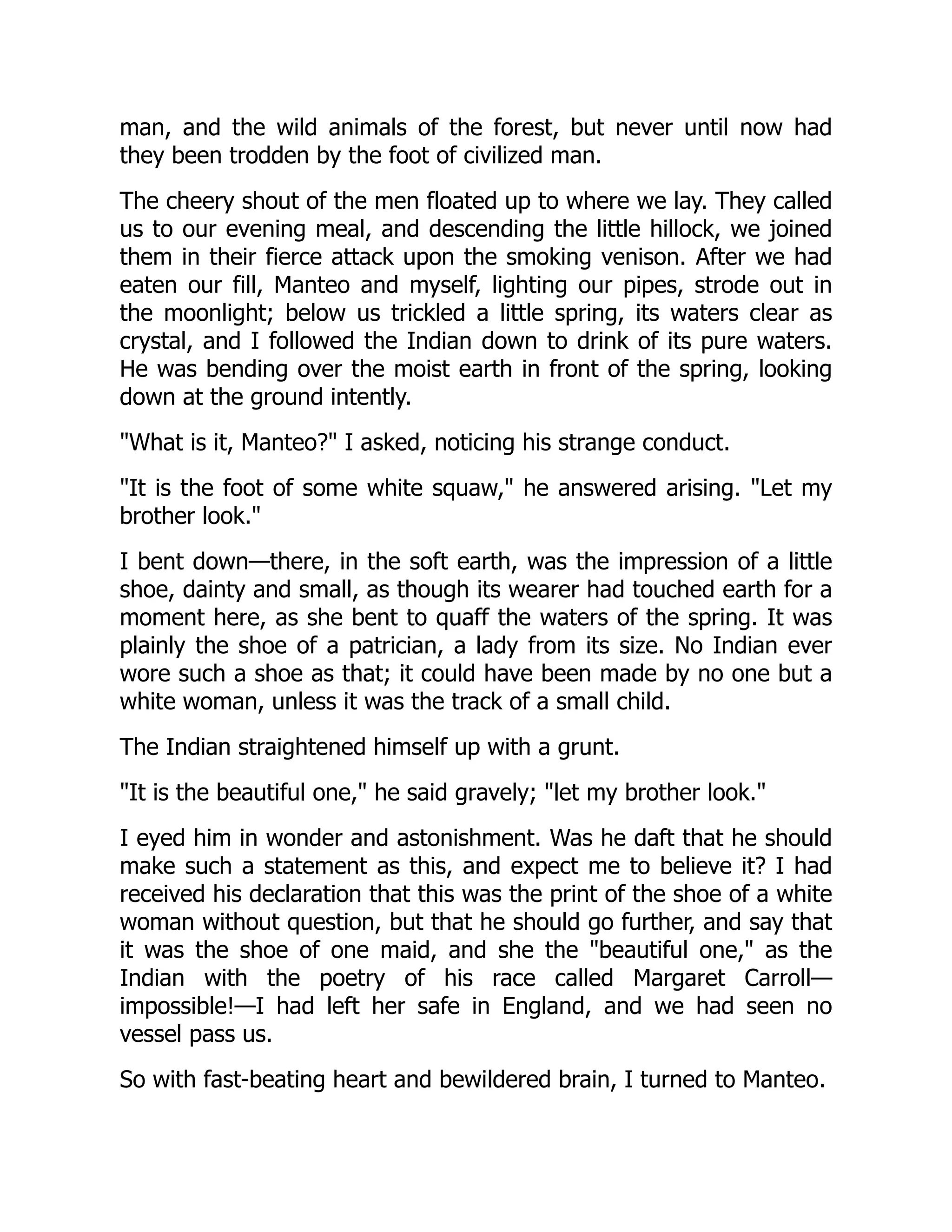 man, and the wild animals of the forest, but never until now had
they been trodden by the foot of civilized man.
The cheery shout of the men floated up to where we lay. They called
us to our evening meal, and descending the little hillock, we joined
them in their fierce attack upon the smoking venison. After we had
eaten our fill, Manteo and myself, lighting our pipes, strode out in
the moonlight; below us trickled a little spring, its waters clear as
crystal, and I followed the Indian down to drink of its pure waters.
He was bending over the moist earth in front of the spring, looking
down at the ground intently.
"What is it, Manteo?" I asked, noticing his strange conduct.
"It is the foot of some white squaw," he answered arising. "Let my
brother look."
I bent down—there, in the soft earth, was the impression of a little
shoe, dainty and small, as though its wearer had touched earth for a
moment here, as she bent to quaff the waters of the spring. It was
plainly the shoe of a patrician, a lady from its size. No Indian ever
wore such a shoe as that; it could have been made by no one but a
white woman, unless it was the track of a small child.
The Indian straightened himself up with a grunt.
"It is the beautiful one," he said gravely; "let my brother look."
I eyed him in wonder and astonishment. Was he daft that he should
make such a statement as this, and expect me to believe it? I had
received his declaration that this was the print of the shoe of a white
woman without question, but that he should go further, and say that
it was the shoe of one maid, and she the "beautiful one," as the
Indian with the poetry of his race called Margaret Carroll—
impossible!—I had left her safe in England, and we had seen no
vessel pass us.
So with fast-beating heart and bewildered brain, I turned to Manteo.
 