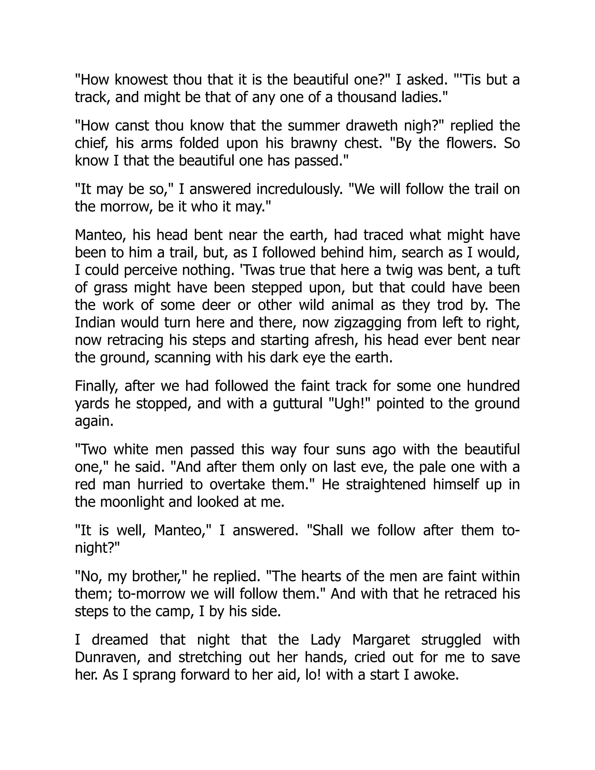 "How knowest thou that it is the beautiful one?" I asked. "'Tis but a
track, and might be that of any one of a thousand ladies."
"How canst thou know that the summer draweth nigh?" replied the
chief, his arms folded upon his brawny chest. "By the flowers. So
know I that the beautiful one has passed."
"It may be so," I answered incredulously. "We will follow the trail on
the morrow, be it who it may."
Manteo, his head bent near the earth, had traced what might have
been to him a trail, but, as I followed behind him, search as I would,
I could perceive nothing. 'Twas true that here a twig was bent, a tuft
of grass might have been stepped upon, but that could have been
the work of some deer or other wild animal as they trod by. The
Indian would turn here and there, now zigzagging from left to right,
now retracing his steps and starting afresh, his head ever bent near
the ground, scanning with his dark eye the earth.
Finally, after we had followed the faint track for some one hundred
yards he stopped, and with a guttural "Ugh!" pointed to the ground
again.
"Two white men passed this way four suns ago with the beautiful
one," he said. "And after them only on last eve, the pale one with a
red man hurried to overtake them." He straightened himself up in
the moonlight and looked at me.
"It is well, Manteo," I answered. "Shall we follow after them to-
night?"
"No, my brother," he replied. "The hearts of the men are faint within
them; to-morrow we will follow them." And with that he retraced his
steps to the camp, I by his side.
I dreamed that night that the Lady Margaret struggled with
Dunraven, and stretching out her hands, cried out for me to save
her. As I sprang forward to her aid, lo! with a start I awoke.
 