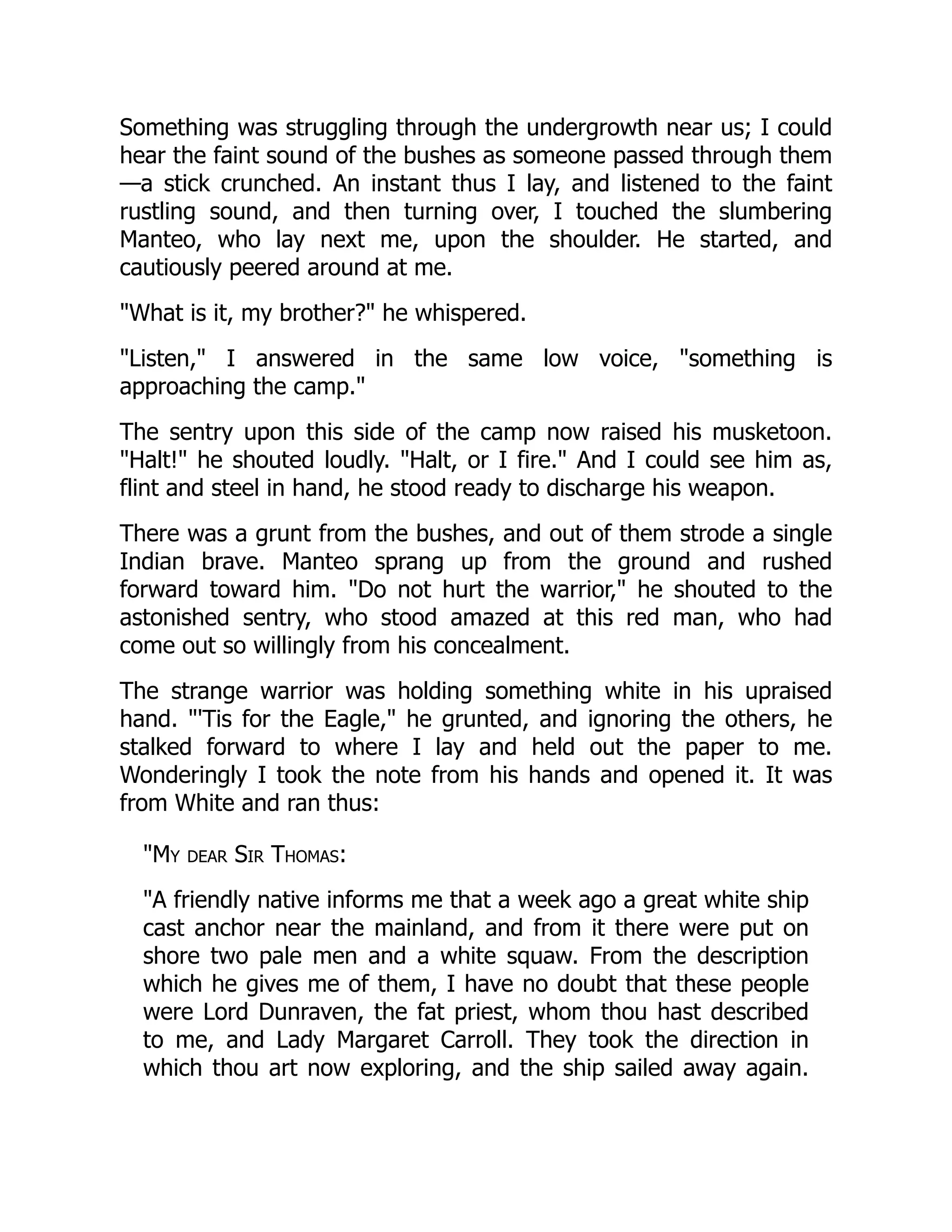 Something was struggling through the undergrowth near us; I could
hear the faint sound of the bushes as someone passed through them
—a stick crunched. An instant thus I lay, and listened to the faint
rustling sound, and then turning over, I touched the slumbering
Manteo, who lay next me, upon the shoulder. He started, and
cautiously peered around at me.
"What is it, my brother?" he whispered.
"Listen," I answered in the same low voice, "something is
approaching the camp."
The sentry upon this side of the camp now raised his musketoon.
"Halt!" he shouted loudly. "Halt, or I fire." And I could see him as,
flint and steel in hand, he stood ready to discharge his weapon.
There was a grunt from the bushes, and out of them strode a single
Indian brave. Manteo sprang up from the ground and rushed
forward toward him. "Do not hurt the warrior," he shouted to the
astonished sentry, who stood amazed at this red man, who had
come out so willingly from his concealment.
The strange warrior was holding something white in his upraised
hand. "'Tis for the Eagle," he grunted, and ignoring the others, he
stalked forward to where I lay and held out the paper to me.
Wonderingly I took the note from his hands and opened it. It was
from White and ran thus:
"My dear Sir Thomas:
"A friendly native informs me that a week ago a great white ship
cast anchor near the mainland, and from it there were put on
shore two pale men and a white squaw. From the description
which he gives me of them, I have no doubt that these people
were Lord Dunraven, the fat priest, whom thou hast described
to me, and Lady Margaret Carroll. They took the direction in
which thou art now exploring, and the ship sailed away again.
 