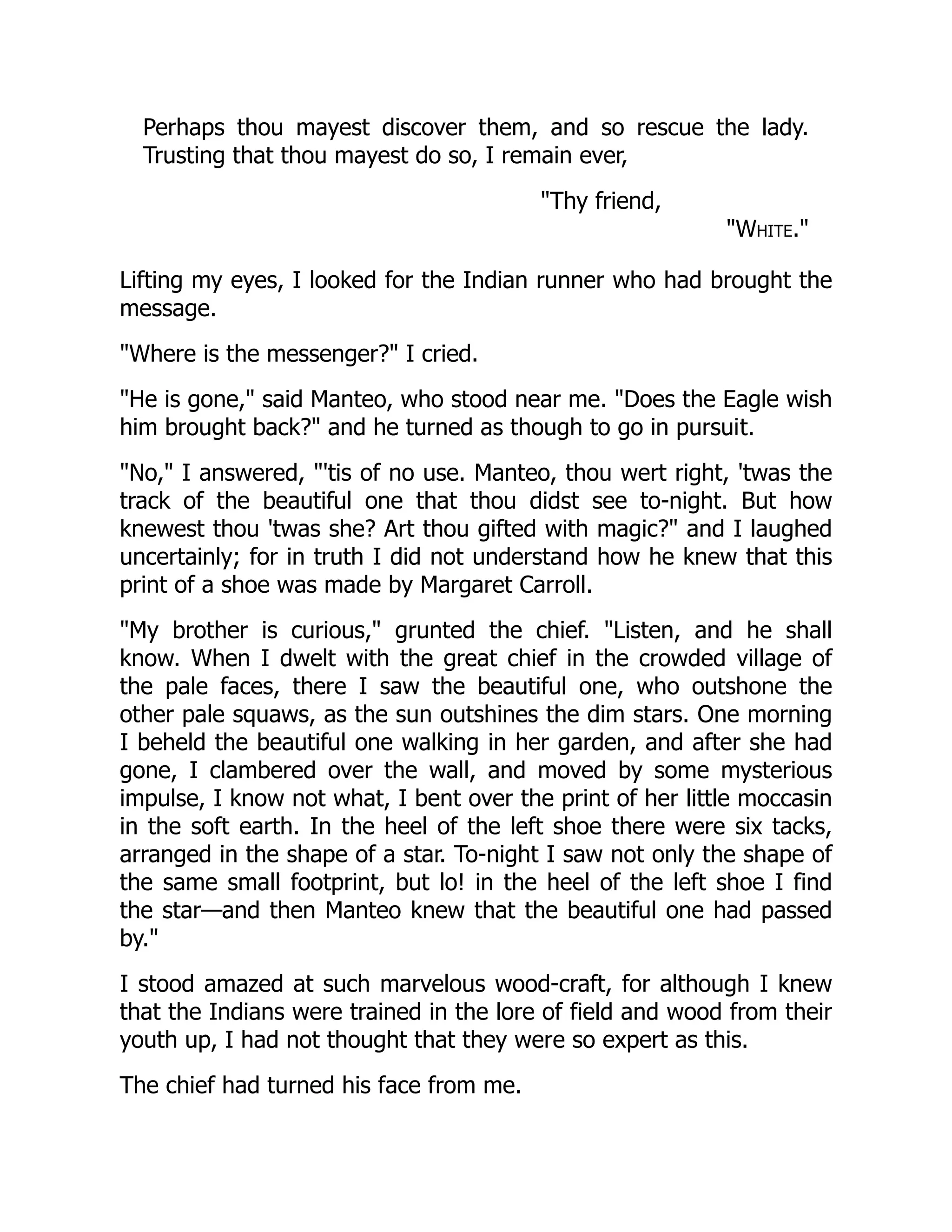 Perhaps thou mayest discover them, and so rescue the lady.
Trusting that thou mayest do so, I remain ever,
"Thy friend,
"White."
Lifting my eyes, I looked for the Indian runner who had brought the
message.
"Where is the messenger?" I cried.
"He is gone," said Manteo, who stood near me. "Does the Eagle wish
him brought back?" and he turned as though to go in pursuit.
"No," I answered, "'tis of no use. Manteo, thou wert right, 'twas the
track of the beautiful one that thou didst see to-night. But how
knewest thou 'twas she? Art thou gifted with magic?" and I laughed
uncertainly; for in truth I did not understand how he knew that this
print of a shoe was made by Margaret Carroll.
"My brother is curious," grunted the chief. "Listen, and he shall
know. When I dwelt with the great chief in the crowded village of
the pale faces, there I saw the beautiful one, who outshone the
other pale squaws, as the sun outshines the dim stars. One morning
I beheld the beautiful one walking in her garden, and after she had
gone, I clambered over the wall, and moved by some mysterious
impulse, I know not what, I bent over the print of her little moccasin
in the soft earth. In the heel of the left shoe there were six tacks,
arranged in the shape of a star. To-night I saw not only the shape of
the same small footprint, but lo! in the heel of the left shoe I find
the star—and then Manteo knew that the beautiful one had passed
by."
I stood amazed at such marvelous wood-craft, for although I knew
that the Indians were trained in the lore of field and wood from their
youth up, I had not thought that they were so expert as this.
The chief had turned his face from me.
 