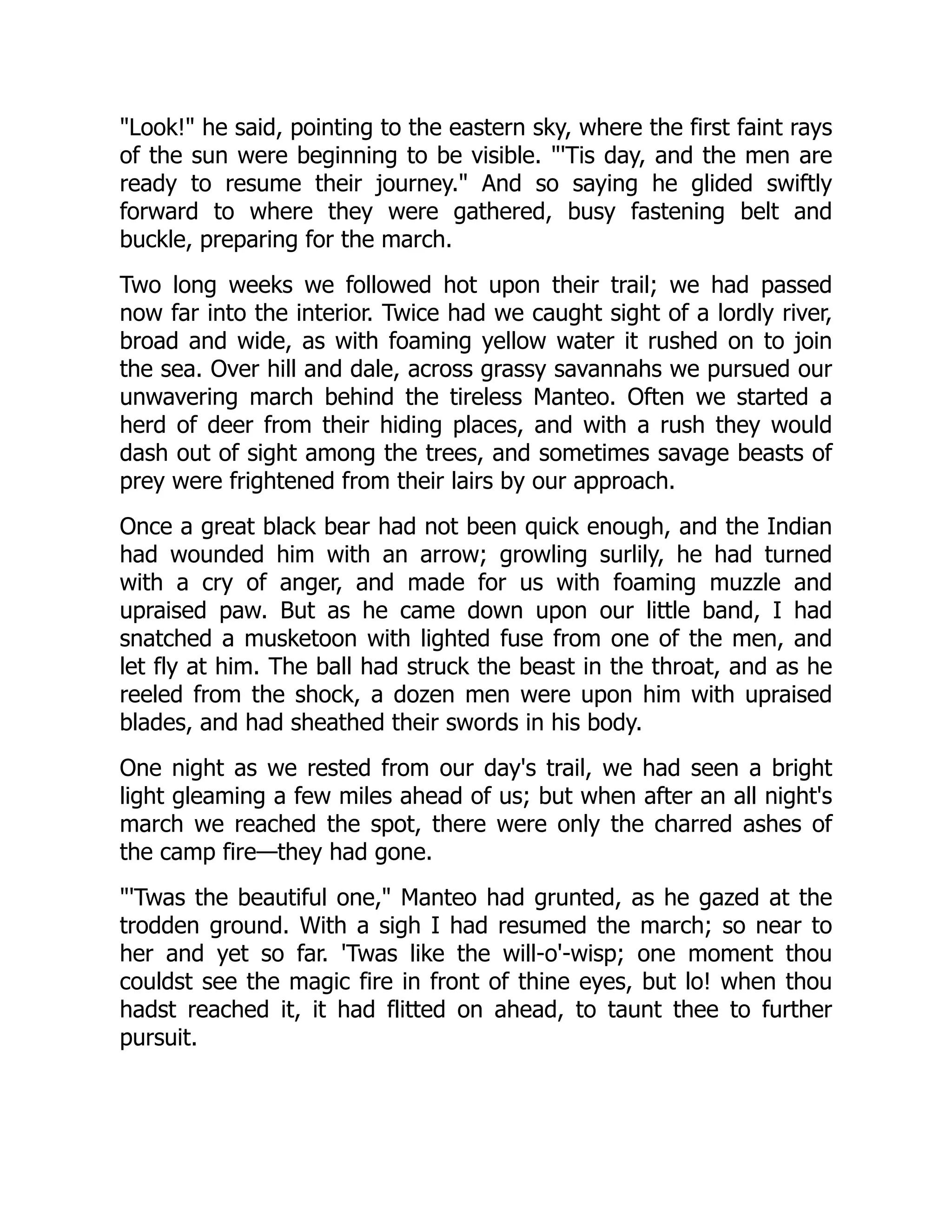 "Look!" he said, pointing to the eastern sky, where the first faint rays
of the sun were beginning to be visible. "'Tis day, and the men are
ready to resume their journey." And so saying he glided swiftly
forward to where they were gathered, busy fastening belt and
buckle, preparing for the march.
Two long weeks we followed hot upon their trail; we had passed
now far into the interior. Twice had we caught sight of a lordly river,
broad and wide, as with foaming yellow water it rushed on to join
the sea. Over hill and dale, across grassy savannahs we pursued our
unwavering march behind the tireless Manteo. Often we started a
herd of deer from their hiding places, and with a rush they would
dash out of sight among the trees, and sometimes savage beasts of
prey were frightened from their lairs by our approach.
Once a great black bear had not been quick enough, and the Indian
had wounded him with an arrow; growling surlily, he had turned
with a cry of anger, and made for us with foaming muzzle and
upraised paw. But as he came down upon our little band, I had
snatched a musketoon with lighted fuse from one of the men, and
let fly at him. The ball had struck the beast in the throat, and as he
reeled from the shock, a dozen men were upon him with upraised
blades, and had sheathed their swords in his body.
One night as we rested from our day's trail, we had seen a bright
light gleaming a few miles ahead of us; but when after an all night's
march we reached the spot, there were only the charred ashes of
the camp fire—they had gone.
"'Twas the beautiful one," Manteo had grunted, as he gazed at the
trodden ground. With a sigh I had resumed the march; so near to
her and yet so far. 'Twas like the will-o'-wisp; one moment thou
couldst see the magic fire in front of thine eyes, but lo! when thou
hadst reached it, it had flitted on ahead, to taunt thee to further
pursuit.
 