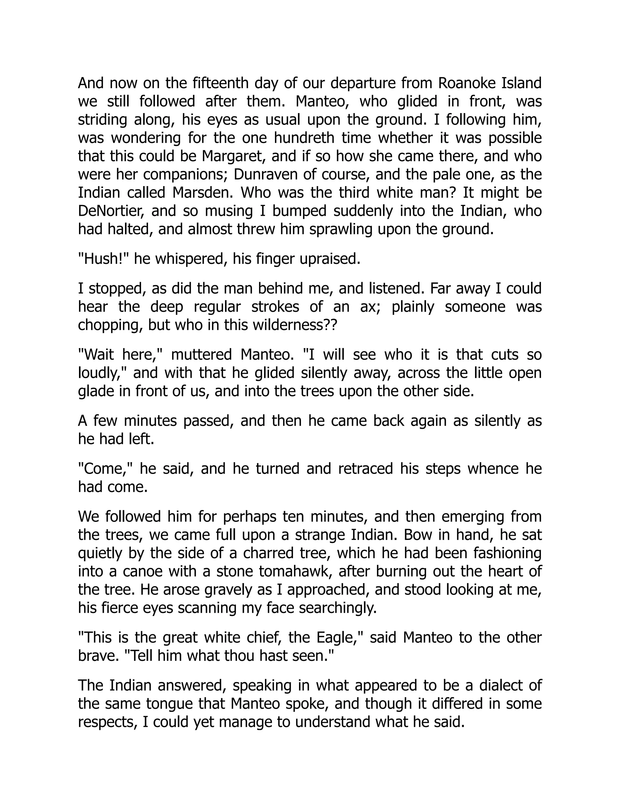 And now on the fifteenth day of our departure from Roanoke Island
we still followed after them. Manteo, who glided in front, was
striding along, his eyes as usual upon the ground. I following him,
was wondering for the one hundreth time whether it was possible
that this could be Margaret, and if so how she came there, and who
were her companions; Dunraven of course, and the pale one, as the
Indian called Marsden. Who was the third white man? It might be
DeNortier, and so musing I bumped suddenly into the Indian, who
had halted, and almost threw him sprawling upon the ground.
"Hush!" he whispered, his finger upraised.
I stopped, as did the man behind me, and listened. Far away I could
hear the deep regular strokes of an ax; plainly someone was
chopping, but who in this wilderness??
"Wait here," muttered Manteo. "I will see who it is that cuts so
loudly," and with that he glided silently away, across the little open
glade in front of us, and into the trees upon the other side.
A few minutes passed, and then he came back again as silently as
he had left.
"Come," he said, and he turned and retraced his steps whence he
had come.
We followed him for perhaps ten minutes, and then emerging from
the trees, we came full upon a strange Indian. Bow in hand, he sat
quietly by the side of a charred tree, which he had been fashioning
into a canoe with a stone tomahawk, after burning out the heart of
the tree. He arose gravely as I approached, and stood looking at me,
his fierce eyes scanning my face searchingly.
"This is the great white chief, the Eagle," said Manteo to the other
brave. "Tell him what thou hast seen."
The Indian answered, speaking in what appeared to be a dialect of
the same tongue that Manteo spoke, and though it differed in some
respects, I could yet manage to understand what he said.
 