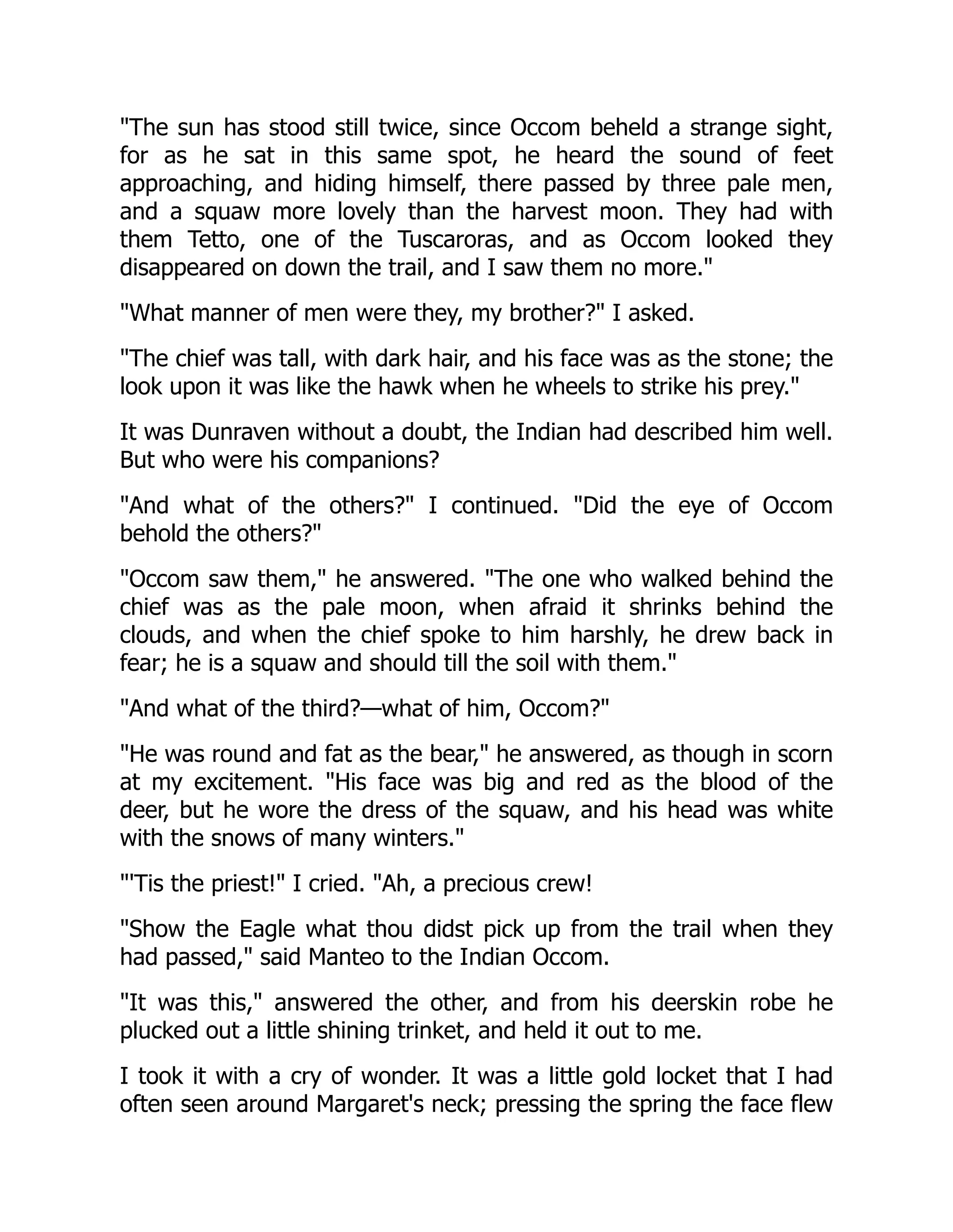"The sun has stood still twice, since Occom beheld a strange sight,
for as he sat in this same spot, he heard the sound of feet
approaching, and hiding himself, there passed by three pale men,
and a squaw more lovely than the harvest moon. They had with
them Tetto, one of the Tuscaroras, and as Occom looked they
disappeared on down the trail, and I saw them no more."
"What manner of men were they, my brother?" I asked.
"The chief was tall, with dark hair, and his face was as the stone; the
look upon it was like the hawk when he wheels to strike his prey."
It was Dunraven without a doubt, the Indian had described him well.
But who were his companions?
"And what of the others?" I continued. "Did the eye of Occom
behold the others?"
"Occom saw them," he answered. "The one who walked behind the
chief was as the pale moon, when afraid it shrinks behind the
clouds, and when the chief spoke to him harshly, he drew back in
fear; he is a squaw and should till the soil with them."
"And what of the third?—what of him, Occom?"
"He was round and fat as the bear," he answered, as though in scorn
at my excitement. "His face was big and red as the blood of the
deer, but he wore the dress of the squaw, and his head was white
with the snows of many winters."
"'Tis the priest!" I cried. "Ah, a precious crew!
"Show the Eagle what thou didst pick up from the trail when they
had passed," said Manteo to the Indian Occom.
"It was this," answered the other, and from his deerskin robe he
plucked out a little shining trinket, and held it out to me.
I took it with a cry of wonder. It was a little gold locket that I had
often seen around Margaret's neck; pressing the spring the face flew
 