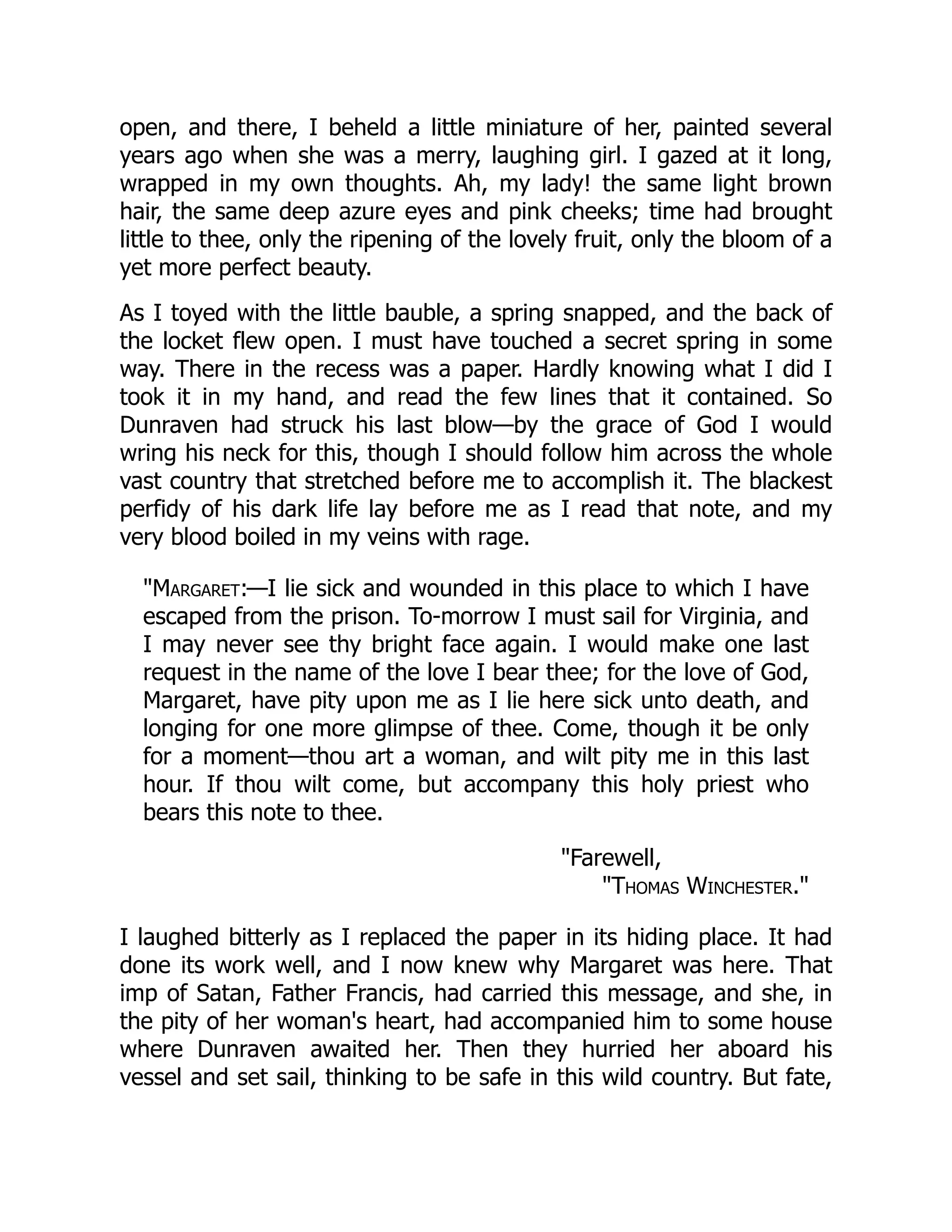 open, and there, I beheld a little miniature of her, painted several
years ago when she was a merry, laughing girl. I gazed at it long,
wrapped in my own thoughts. Ah, my lady! the same light brown
hair, the same deep azure eyes and pink cheeks; time had brought
little to thee, only the ripening of the lovely fruit, only the bloom of a
yet more perfect beauty.
As I toyed with the little bauble, a spring snapped, and the back of
the locket flew open. I must have touched a secret spring in some
way. There in the recess was a paper. Hardly knowing what I did I
took it in my hand, and read the few lines that it contained. So
Dunraven had struck his last blow—by the grace of God I would
wring his neck for this, though I should follow him across the whole
vast country that stretched before me to accomplish it. The blackest
perfidy of his dark life lay before me as I read that note, and my
very blood boiled in my veins with rage.
"Margaret:—I lie sick and wounded in this place to which I have
escaped from the prison. To-morrow I must sail for Virginia, and
I may never see thy bright face again. I would make one last
request in the name of the love I bear thee; for the love of God,
Margaret, have pity upon me as I lie here sick unto death, and
longing for one more glimpse of thee. Come, though it be only
for a moment—thou art a woman, and wilt pity me in this last
hour. If thou wilt come, but accompany this holy priest who
bears this note to thee.
"Farewell,
"Thomas Winchester."
I laughed bitterly as I replaced the paper in its hiding place. It had
done its work well, and I now knew why Margaret was here. That
imp of Satan, Father Francis, had carried this message, and she, in
the pity of her woman's heart, had accompanied him to some house
where Dunraven awaited her. Then they hurried her aboard his
vessel and set sail, thinking to be safe in this wild country. But fate,
 