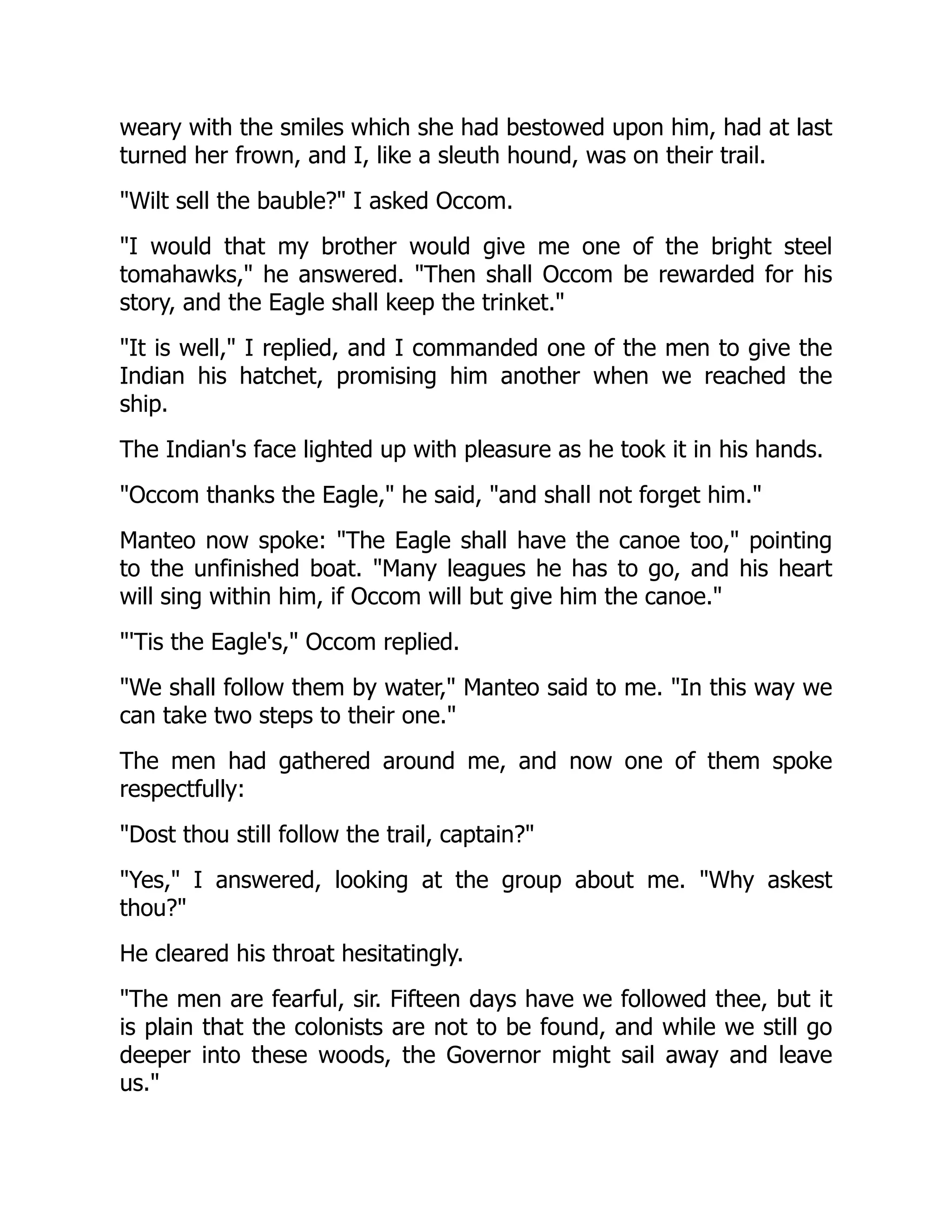 weary with the smiles which she had bestowed upon him, had at last
turned her frown, and I, like a sleuth hound, was on their trail.
"Wilt sell the bauble?" I asked Occom.
"I would that my brother would give me one of the bright steel
tomahawks," he answered. "Then shall Occom be rewarded for his
story, and the Eagle shall keep the trinket."
"It is well," I replied, and I commanded one of the men to give the
Indian his hatchet, promising him another when we reached the
ship.
The Indian's face lighted up with pleasure as he took it in his hands.
"Occom thanks the Eagle," he said, "and shall not forget him."
Manteo now spoke: "The Eagle shall have the canoe too," pointing
to the unfinished boat. "Many leagues he has to go, and his heart
will sing within him, if Occom will but give him the canoe."
"'Tis the Eagle's," Occom replied.
"We shall follow them by water," Manteo said to me. "In this way we
can take two steps to their one."
The men had gathered around me, and now one of them spoke
respectfully:
"Dost thou still follow the trail, captain?"
"Yes," I answered, looking at the group about me. "Why askest
thou?"
He cleared his throat hesitatingly.
"The men are fearful, sir. Fifteen days have we followed thee, but it
is plain that the colonists are not to be found, and while we still go
deeper into these woods, the Governor might sail away and leave
us."
 