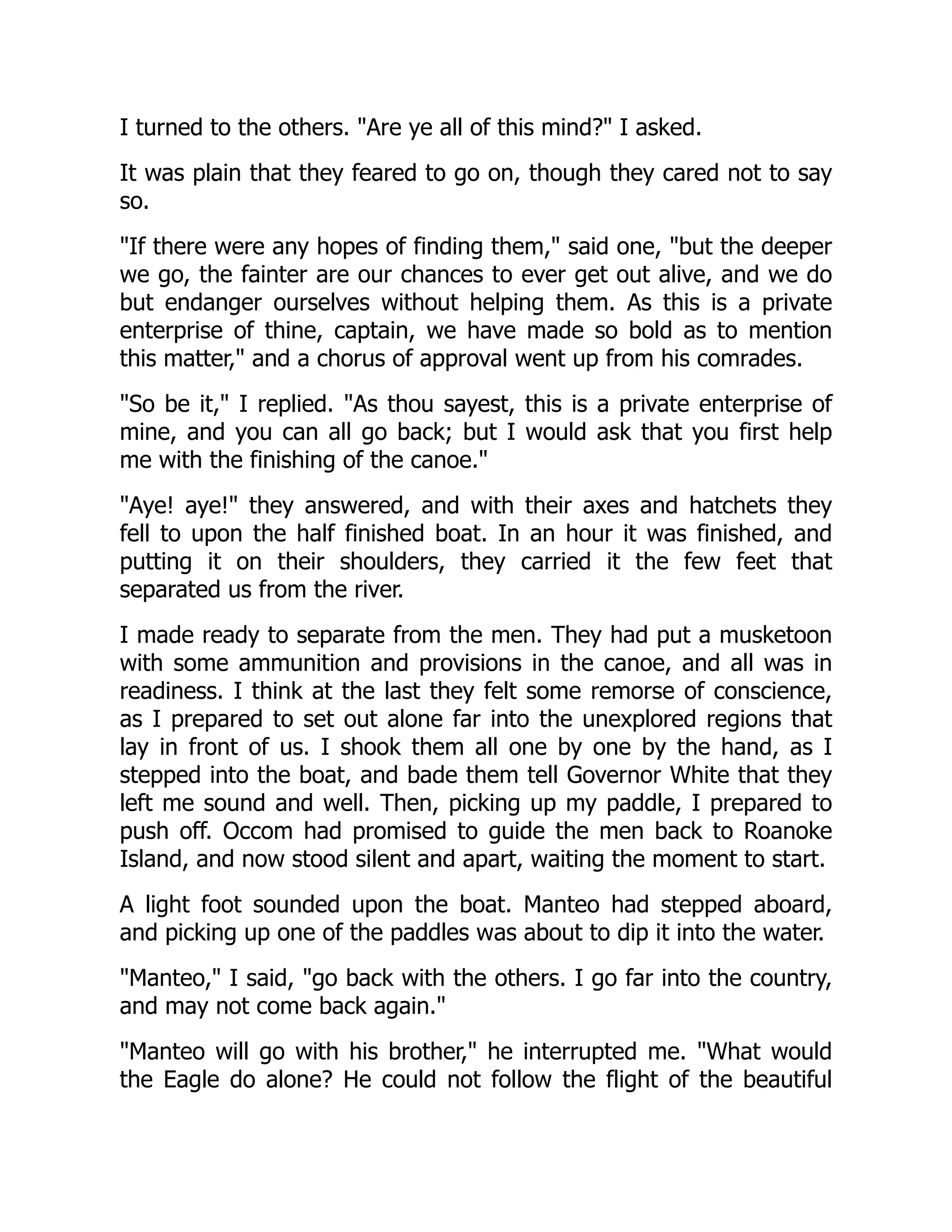 I turned to the others. "Are ye all of this mind?" I asked.
It was plain that they feared to go on, though they cared not to say
so.
"If there were any hopes of finding them," said one, "but the deeper
we go, the fainter are our chances to ever get out alive, and we do
but endanger ourselves without helping them. As this is a private
enterprise of thine, captain, we have made so bold as to mention
this matter," and a chorus of approval went up from his comrades.
"So be it," I replied. "As thou sayest, this is a private enterprise of
mine, and you can all go back; but I would ask that you first help
me with the finishing of the canoe."
"Aye! aye!" they answered, and with their axes and hatchets they
fell to upon the half finished boat. In an hour it was finished, and
putting it on their shoulders, they carried it the few feet that
separated us from the river.
I made ready to separate from the men. They had put a musketoon
with some ammunition and provisions in the canoe, and all was in
readiness. I think at the last they felt some remorse of conscience,
as I prepared to set out alone far into the unexplored regions that
lay in front of us. I shook them all one by one by the hand, as I
stepped into the boat, and bade them tell Governor White that they
left me sound and well. Then, picking up my paddle, I prepared to
push off. Occom had promised to guide the men back to Roanoke
Island, and now stood silent and apart, waiting the moment to start.
A light foot sounded upon the boat. Manteo had stepped aboard,
and picking up one of the paddles was about to dip it into the water.
"Manteo," I said, "go back with the others. I go far into the country,
and may not come back again."
"Manteo will go with his brother," he interrupted me. "What would
the Eagle do alone? He could not follow the flight of the beautiful
 