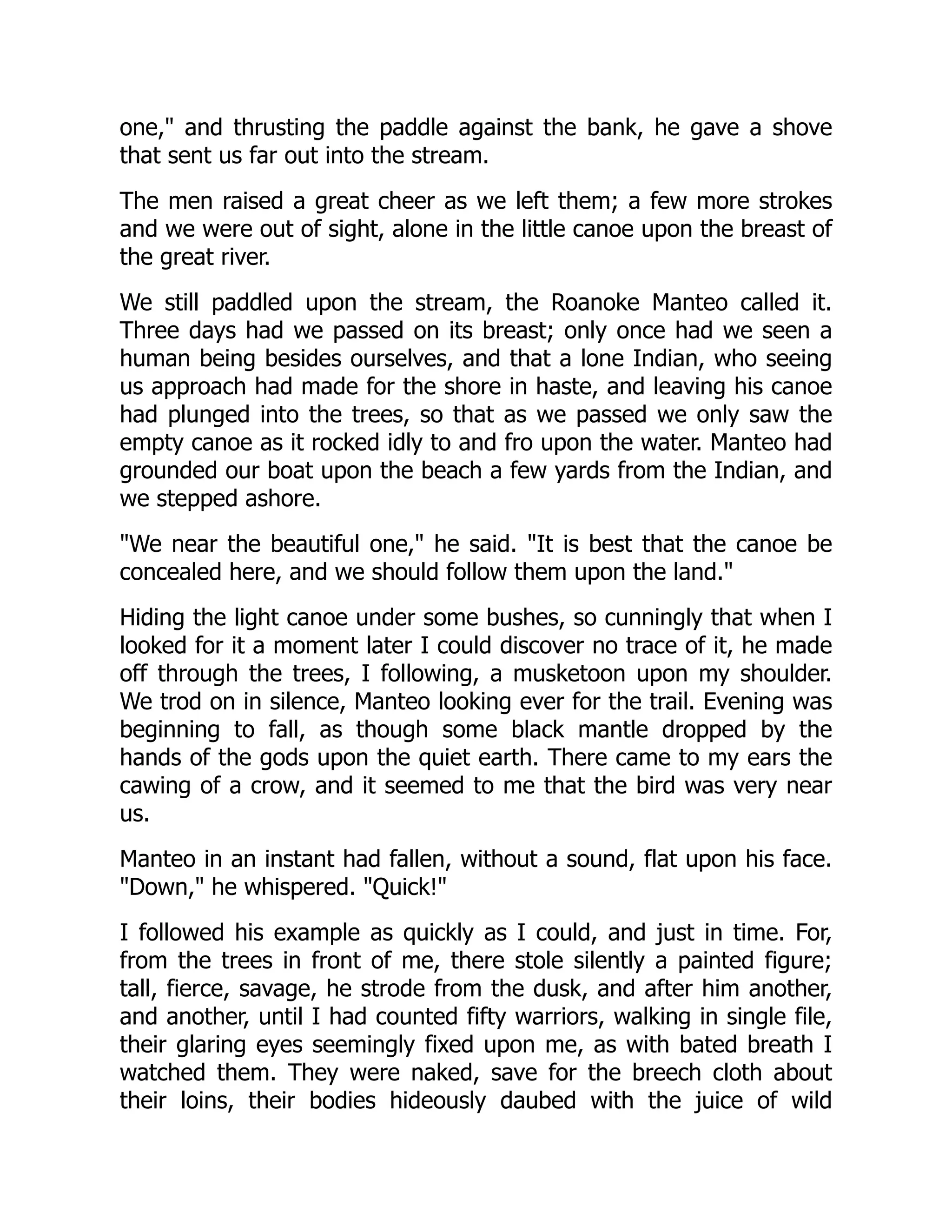 one," and thrusting the paddle against the bank, he gave a shove
that sent us far out into the stream.
The men raised a great cheer as we left them; a few more strokes
and we were out of sight, alone in the little canoe upon the breast of
the great river.
We still paddled upon the stream, the Roanoke Manteo called it.
Three days had we passed on its breast; only once had we seen a
human being besides ourselves, and that a lone Indian, who seeing
us approach had made for the shore in haste, and leaving his canoe
had plunged into the trees, so that as we passed we only saw the
empty canoe as it rocked idly to and fro upon the water. Manteo had
grounded our boat upon the beach a few yards from the Indian, and
we stepped ashore.
"We near the beautiful one," he said. "It is best that the canoe be
concealed here, and we should follow them upon the land."
Hiding the light canoe under some bushes, so cunningly that when I
looked for it a moment later I could discover no trace of it, he made
off through the trees, I following, a musketoon upon my shoulder.
We trod on in silence, Manteo looking ever for the trail. Evening was
beginning to fall, as though some black mantle dropped by the
hands of the gods upon the quiet earth. There came to my ears the
cawing of a crow, and it seemed to me that the bird was very near
us.
Manteo in an instant had fallen, without a sound, flat upon his face.
"Down," he whispered. "Quick!"
I followed his example as quickly as I could, and just in time. For,
from the trees in front of me, there stole silently a painted figure;
tall, fierce, savage, he strode from the dusk, and after him another,
and another, until I had counted fifty warriors, walking in single file,
their glaring eyes seemingly fixed upon me, as with bated breath I
watched them. They were naked, save for the breech cloth about
their loins, their bodies hideously daubed with the juice of wild
 