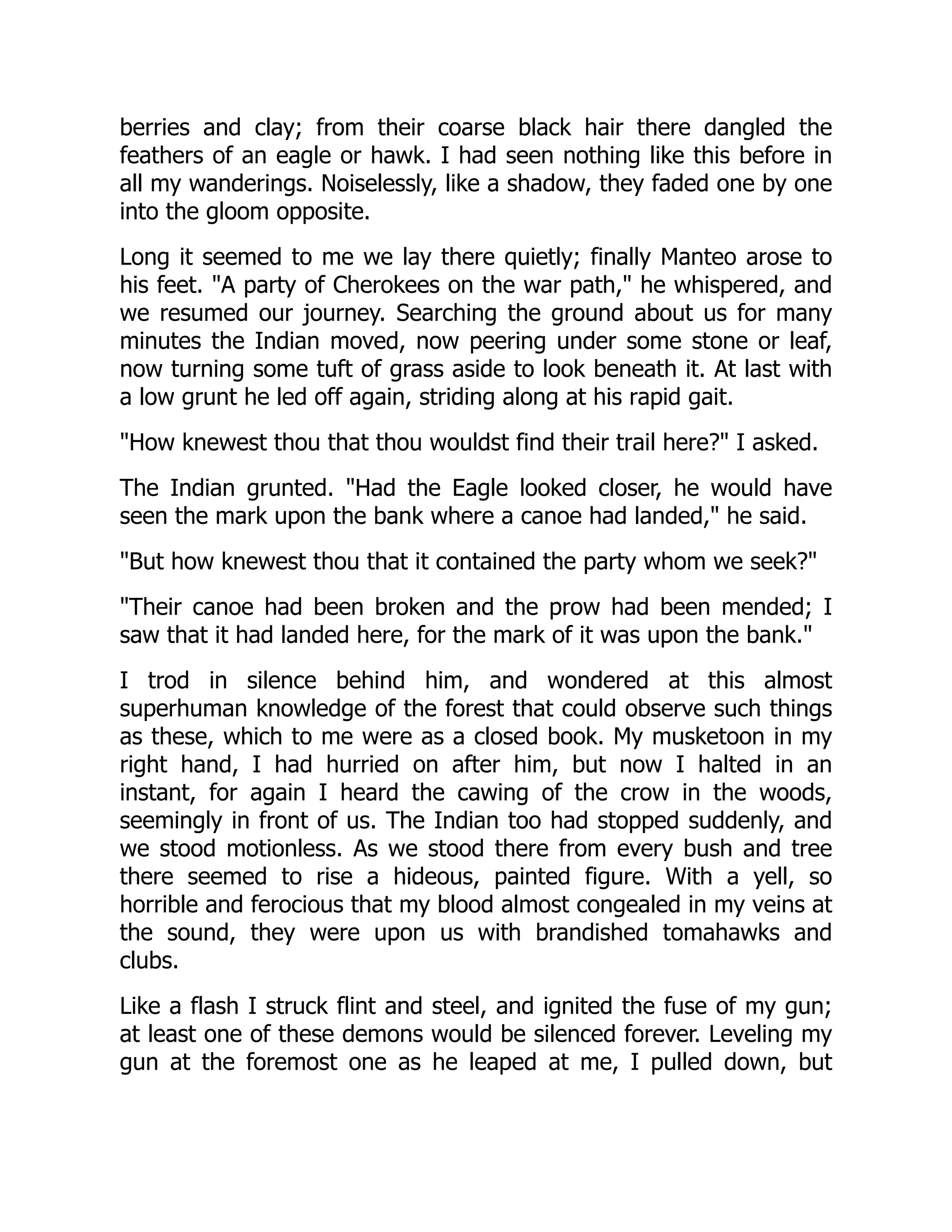 berries and clay; from their coarse black hair there dangled the
feathers of an eagle or hawk. I had seen nothing like this before in
all my wanderings. Noiselessly, like a shadow, they faded one by one
into the gloom opposite.
Long it seemed to me we lay there quietly; finally Manteo arose to
his feet. "A party of Cherokees on the war path," he whispered, and
we resumed our journey. Searching the ground about us for many
minutes the Indian moved, now peering under some stone or leaf,
now turning some tuft of grass aside to look beneath it. At last with
a low grunt he led off again, striding along at his rapid gait.
"How knewest thou that thou wouldst find their trail here?" I asked.
The Indian grunted. "Had the Eagle looked closer, he would have
seen the mark upon the bank where a canoe had landed," he said.
"But how knewest thou that it contained the party whom we seek?"
"Their canoe had been broken and the prow had been mended; I
saw that it had landed here, for the mark of it was upon the bank."
I trod in silence behind him, and wondered at this almost
superhuman knowledge of the forest that could observe such things
as these, which to me were as a closed book. My musketoon in my
right hand, I had hurried on after him, but now I halted in an
instant, for again I heard the cawing of the crow in the woods,
seemingly in front of us. The Indian too had stopped suddenly, and
we stood motionless. As we stood there from every bush and tree
there seemed to rise a hideous, painted figure. With a yell, so
horrible and ferocious that my blood almost congealed in my veins at
the sound, they were upon us with brandished tomahawks and
clubs.
Like a flash I struck flint and steel, and ignited the fuse of my gun;
at least one of these demons would be silenced forever. Leveling my
gun at the foremost one as he leaped at me, I pulled down, but
 