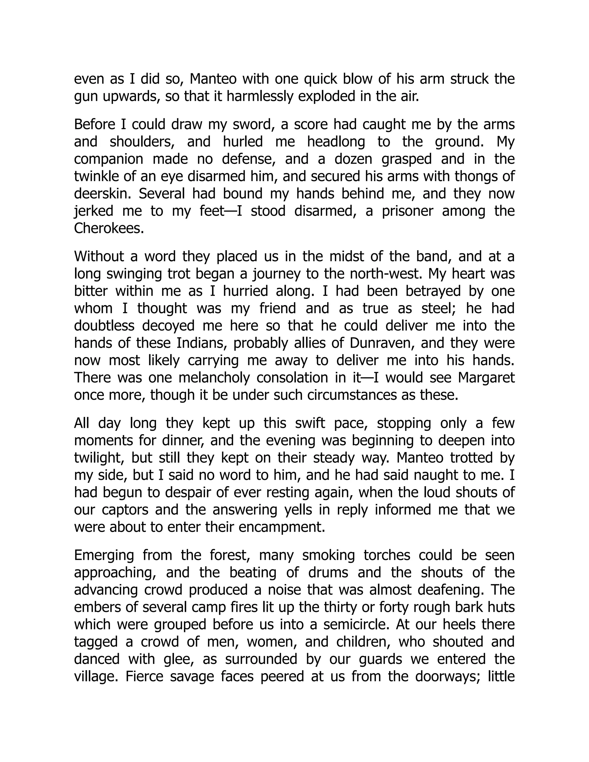 even as I did so, Manteo with one quick blow of his arm struck the
gun upwards, so that it harmlessly exploded in the air.
Before I could draw my sword, a score had caught me by the arms
and shoulders, and hurled me headlong to the ground. My
companion made no defense, and a dozen grasped and in the
twinkle of an eye disarmed him, and secured his arms with thongs of
deerskin. Several had bound my hands behind me, and they now
jerked me to my feet—I stood disarmed, a prisoner among the
Cherokees.
Without a word they placed us in the midst of the band, and at a
long swinging trot began a journey to the north-west. My heart was
bitter within me as I hurried along. I had been betrayed by one
whom I thought was my friend and as true as steel; he had
doubtless decoyed me here so that he could deliver me into the
hands of these Indians, probably allies of Dunraven, and they were
now most likely carrying me away to deliver me into his hands.
There was one melancholy consolation in it—I would see Margaret
once more, though it be under such circumstances as these.
All day long they kept up this swift pace, stopping only a few
moments for dinner, and the evening was beginning to deepen into
twilight, but still they kept on their steady way. Manteo trotted by
my side, but I said no word to him, and he had said naught to me. I
had begun to despair of ever resting again, when the loud shouts of
our captors and the answering yells in reply informed me that we
were about to enter their encampment.
Emerging from the forest, many smoking torches could be seen
approaching, and the beating of drums and the shouts of the
advancing crowd produced a noise that was almost deafening. The
embers of several camp fires lit up the thirty or forty rough bark huts
which were grouped before us into a semicircle. At our heels there
tagged a crowd of men, women, and children, who shouted and
danced with glee, as surrounded by our guards we entered the
village. Fierce savage faces peered at us from the doorways; little
 
