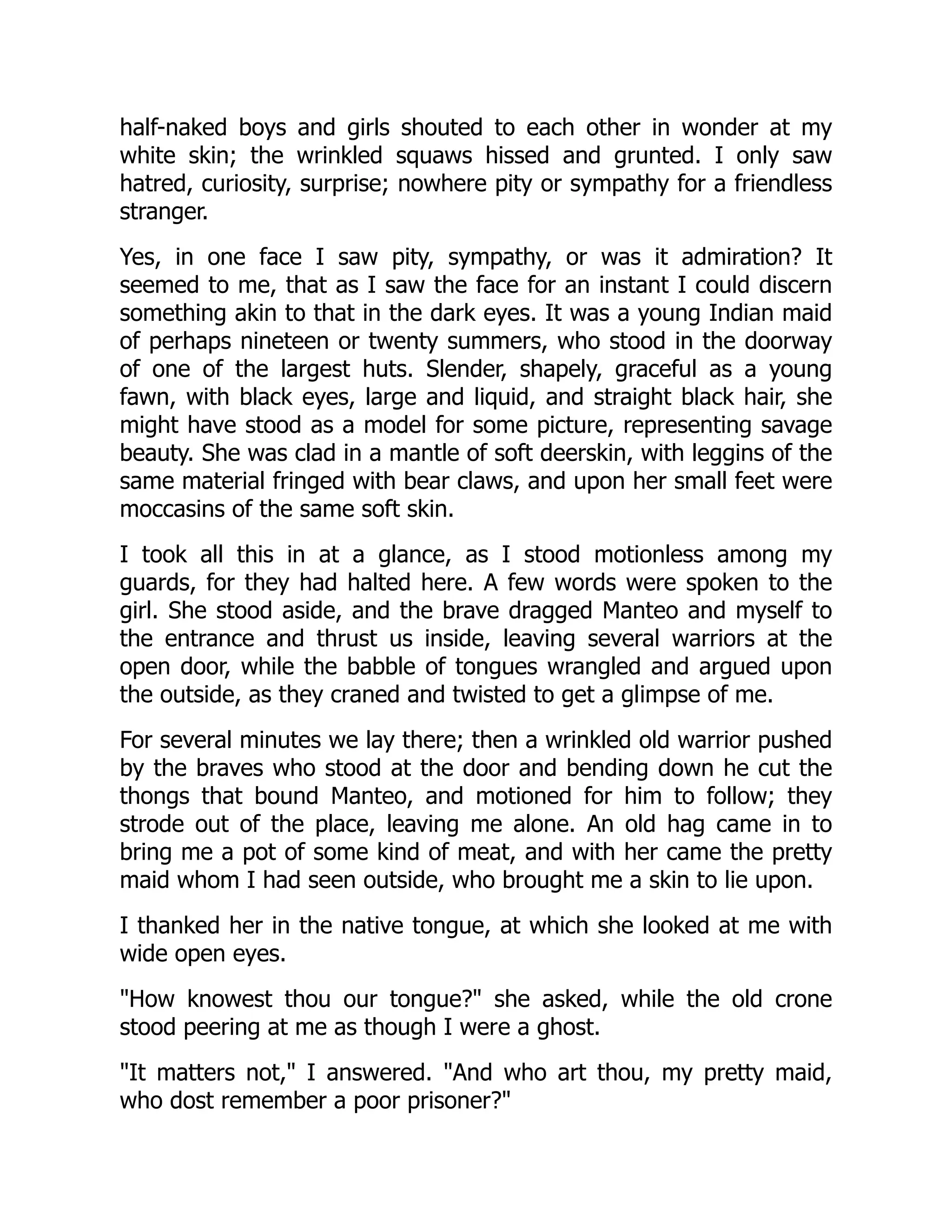 half-naked boys and girls shouted to each other in wonder at my
white skin; the wrinkled squaws hissed and grunted. I only saw
hatred, curiosity, surprise; nowhere pity or sympathy for a friendless
stranger.
Yes, in one face I saw pity, sympathy, or was it admiration? It
seemed to me, that as I saw the face for an instant I could discern
something akin to that in the dark eyes. It was a young Indian maid
of perhaps nineteen or twenty summers, who stood in the doorway
of one of the largest huts. Slender, shapely, graceful as a young
fawn, with black eyes, large and liquid, and straight black hair, she
might have stood as a model for some picture, representing savage
beauty. She was clad in a mantle of soft deerskin, with leggins of the
same material fringed with bear claws, and upon her small feet were
moccasins of the same soft skin.
I took all this in at a glance, as I stood motionless among my
guards, for they had halted here. A few words were spoken to the
girl. She stood aside, and the brave dragged Manteo and myself to
the entrance and thrust us inside, leaving several warriors at the
open door, while the babble of tongues wrangled and argued upon
the outside, as they craned and twisted to get a glimpse of me.
For several minutes we lay there; then a wrinkled old warrior pushed
by the braves who stood at the door and bending down he cut the
thongs that bound Manteo, and motioned for him to follow; they
strode out of the place, leaving me alone. An old hag came in to
bring me a pot of some kind of meat, and with her came the pretty
maid whom I had seen outside, who brought me a skin to lie upon.
I thanked her in the native tongue, at which she looked at me with
wide open eyes.
"How knowest thou our tongue?" she asked, while the old crone
stood peering at me as though I were a ghost.
"It matters not," I answered. "And who art thou, my pretty maid,
who dost remember a poor prisoner?"
 