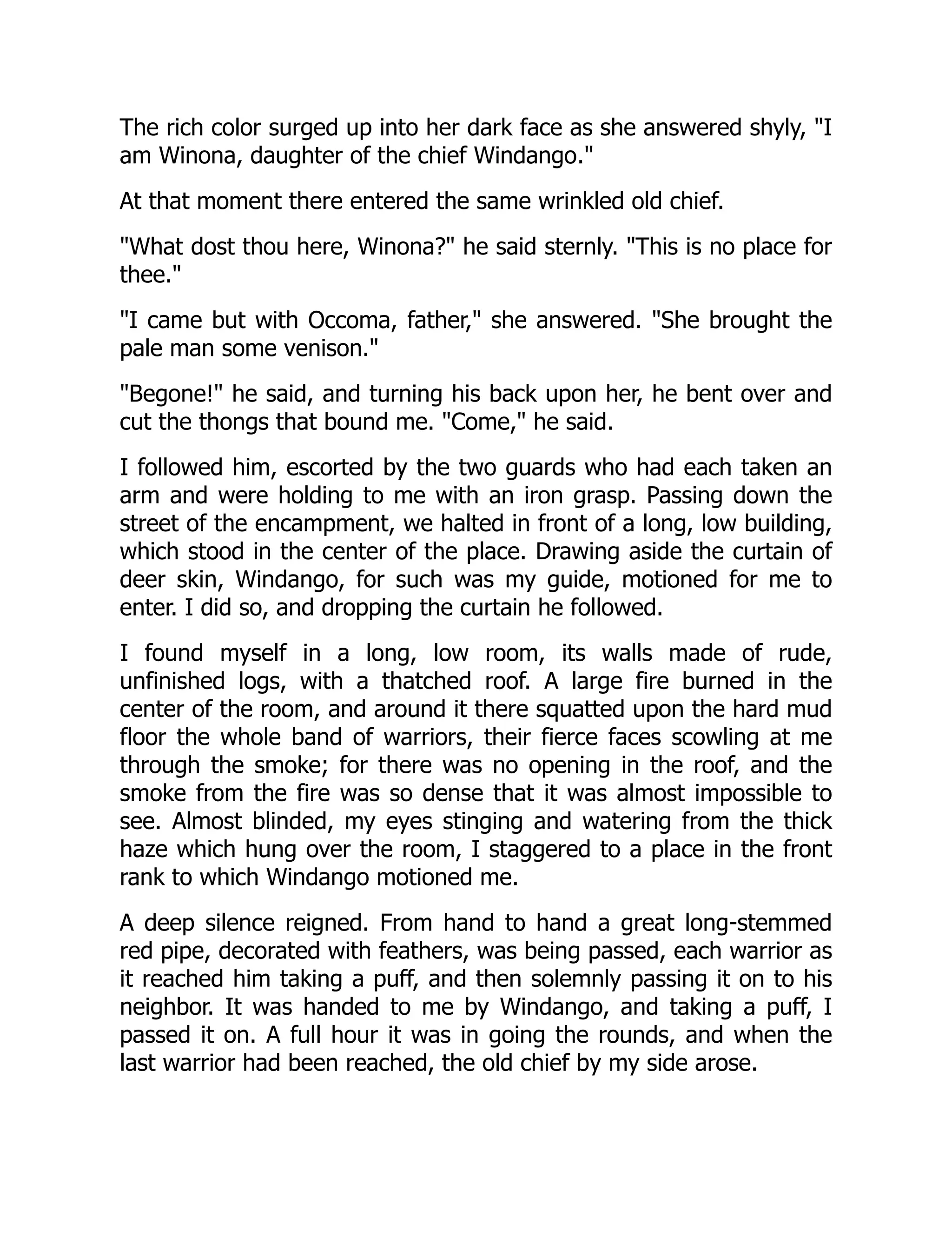 The rich color surged up into her dark face as she answered shyly, "I
am Winona, daughter of the chief Windango."
At that moment there entered the same wrinkled old chief.
"What dost thou here, Winona?" he said sternly. "This is no place for
thee."
"I came but with Occoma, father," she answered. "She brought the
pale man some venison."
"Begone!" he said, and turning his back upon her, he bent over and
cut the thongs that bound me. "Come," he said.
I followed him, escorted by the two guards who had each taken an
arm and were holding to me with an iron grasp. Passing down the
street of the encampment, we halted in front of a long, low building,
which stood in the center of the place. Drawing aside the curtain of
deer skin, Windango, for such was my guide, motioned for me to
enter. I did so, and dropping the curtain he followed.
I found myself in a long, low room, its walls made of rude,
unfinished logs, with a thatched roof. A large fire burned in the
center of the room, and around it there squatted upon the hard mud
floor the whole band of warriors, their fierce faces scowling at me
through the smoke; for there was no opening in the roof, and the
smoke from the fire was so dense that it was almost impossible to
see. Almost blinded, my eyes stinging and watering from the thick
haze which hung over the room, I staggered to a place in the front
rank to which Windango motioned me.
A deep silence reigned. From hand to hand a great long-stemmed
red pipe, decorated with feathers, was being passed, each warrior as
it reached him taking a puff, and then solemnly passing it on to his
neighbor. It was handed to me by Windango, and taking a puff, I
passed it on. A full hour it was in going the rounds, and when the
last warrior had been reached, the old chief by my side arose.
 