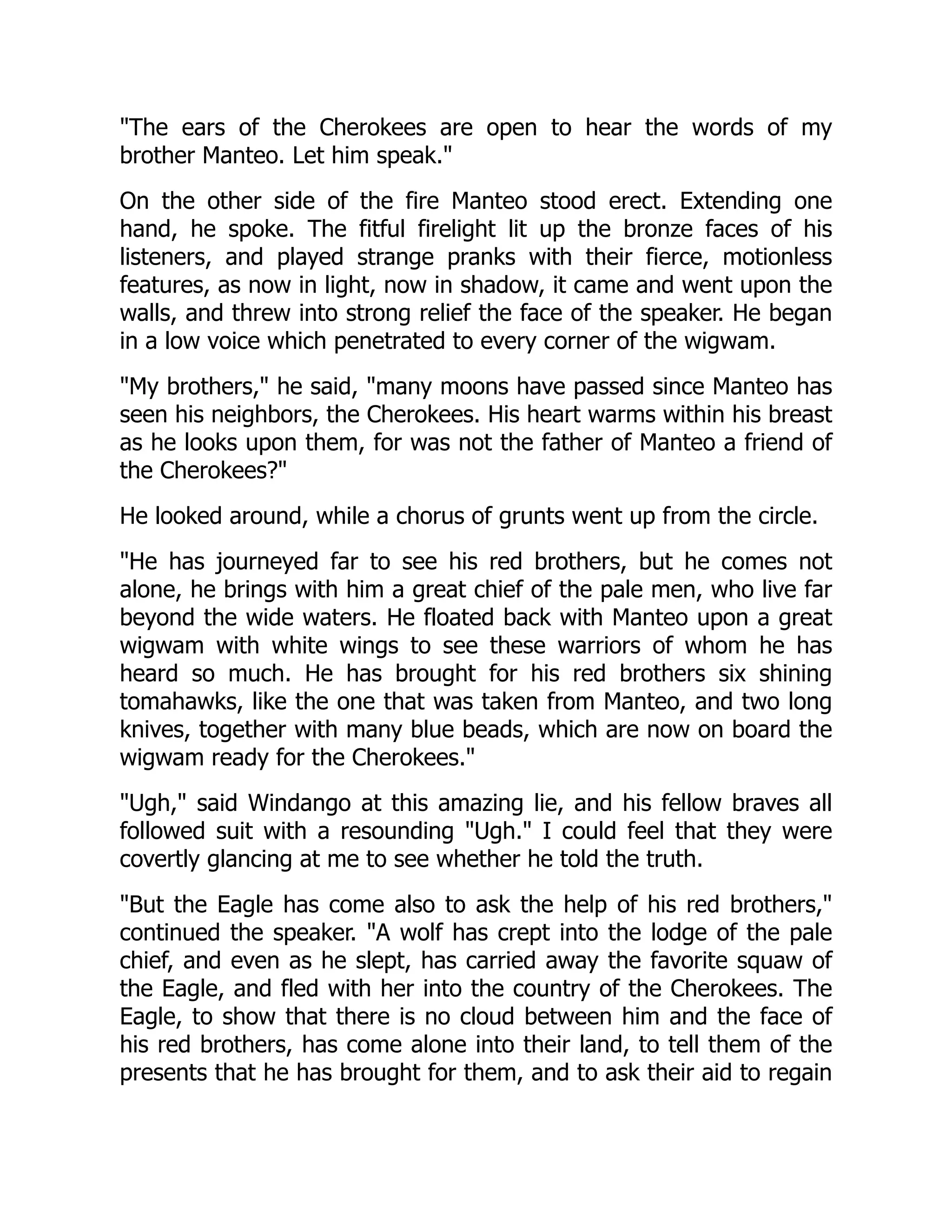 "The ears of the Cherokees are open to hear the words of my
brother Manteo. Let him speak."
On the other side of the fire Manteo stood erect. Extending one
hand, he spoke. The fitful firelight lit up the bronze faces of his
listeners, and played strange pranks with their fierce, motionless
features, as now in light, now in shadow, it came and went upon the
walls, and threw into strong relief the face of the speaker. He began
in a low voice which penetrated to every corner of the wigwam.
"My brothers," he said, "many moons have passed since Manteo has
seen his neighbors, the Cherokees. His heart warms within his breast
as he looks upon them, for was not the father of Manteo a friend of
the Cherokees?"
He looked around, while a chorus of grunts went up from the circle.
"He has journeyed far to see his red brothers, but he comes not
alone, he brings with him a great chief of the pale men, who live far
beyond the wide waters. He floated back with Manteo upon a great
wigwam with white wings to see these warriors of whom he has
heard so much. He has brought for his red brothers six shining
tomahawks, like the one that was taken from Manteo, and two long
knives, together with many blue beads, which are now on board the
wigwam ready for the Cherokees."
"Ugh," said Windango at this amazing lie, and his fellow braves all
followed suit with a resounding "Ugh." I could feel that they were
covertly glancing at me to see whether he told the truth.
"But the Eagle has come also to ask the help of his red brothers,"
continued the speaker. "A wolf has crept into the lodge of the pale
chief, and even as he slept, has carried away the favorite squaw of
the Eagle, and fled with her into the country of the Cherokees. The
Eagle, to show that there is no cloud between him and the face of
his red brothers, has come alone into their land, to tell them of the
presents that he has brought for them, and to ask their aid to regain
 