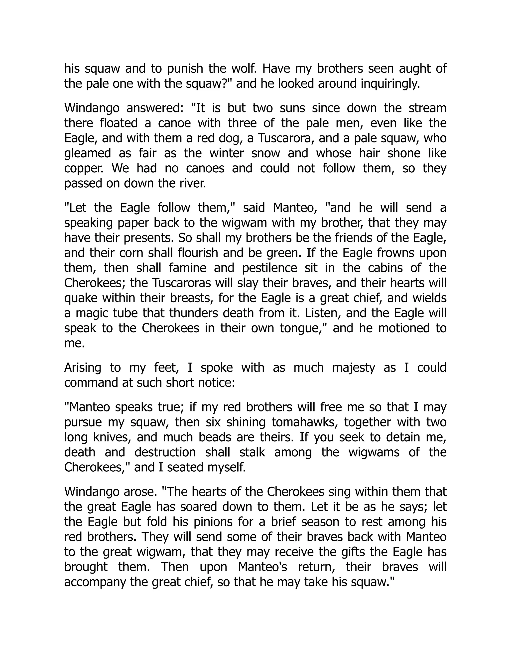his squaw and to punish the wolf. Have my brothers seen aught of
the pale one with the squaw?" and he looked around inquiringly.
Windango answered: "It is but two suns since down the stream
there floated a canoe with three of the pale men, even like the
Eagle, and with them a red dog, a Tuscarora, and a pale squaw, who
gleamed as fair as the winter snow and whose hair shone like
copper. We had no canoes and could not follow them, so they
passed on down the river.
"Let the Eagle follow them," said Manteo, "and he will send a
speaking paper back to the wigwam with my brother, that they may
have their presents. So shall my brothers be the friends of the Eagle,
and their corn shall flourish and be green. If the Eagle frowns upon
them, then shall famine and pestilence sit in the cabins of the
Cherokees; the Tuscaroras will slay their braves, and their hearts will
quake within their breasts, for the Eagle is a great chief, and wields
a magic tube that thunders death from it. Listen, and the Eagle will
speak to the Cherokees in their own tongue," and he motioned to
me.
Arising to my feet, I spoke with as much majesty as I could
command at such short notice:
"Manteo speaks true; if my red brothers will free me so that I may
pursue my squaw, then six shining tomahawks, together with two
long knives, and much beads are theirs. If you seek to detain me,
death and destruction shall stalk among the wigwams of the
Cherokees," and I seated myself.
Windango arose. "The hearts of the Cherokees sing within them that
the great Eagle has soared down to them. Let it be as he says; let
the Eagle but fold his pinions for a brief season to rest among his
red brothers. They will send some of their braves back with Manteo
to the great wigwam, that they may receive the gifts the Eagle has
brought them. Then upon Manteo's return, their braves will
accompany the great chief, so that he may take his squaw."
 