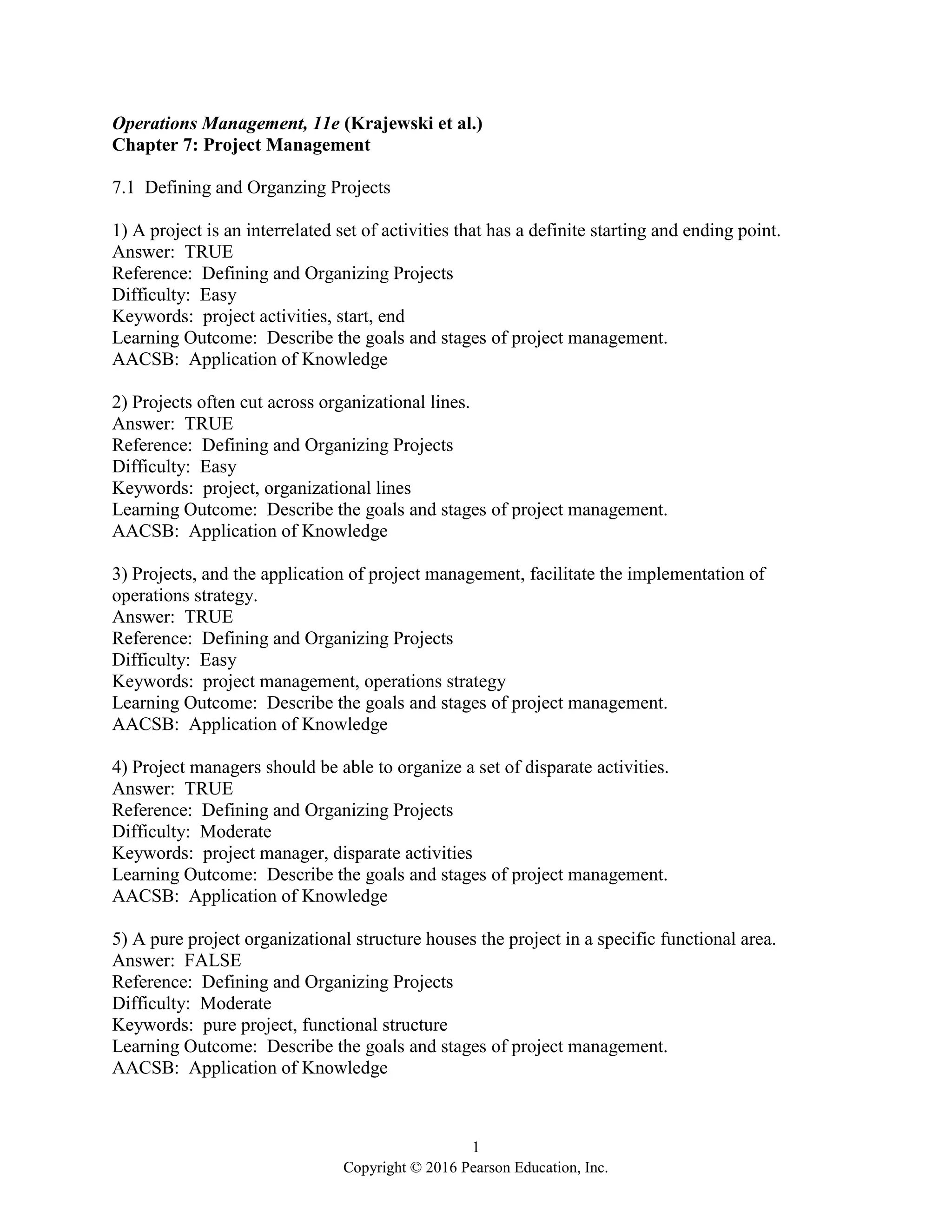 1
Copyright © 2016 Pearson Education, Inc.
Operations Management, 11e (Krajewski et al.)
Chapter 7: Project Management
7.1 Defining and Organzing Projects
1) A project is an interrelated set of activities that has a definite starting and ending point.
Answer: TRUE
Reference: Defining and Organizing Projects
Difficulty: Easy
Keywords: project activities, start, end
Learning Outcome: Describe the goals and stages of project management.
AACSB: Application of Knowledge
2) Projects often cut across organizational lines.
Answer: TRUE
Reference: Defining and Organizing Projects
Difficulty: Easy
Keywords: project, organizational lines
Learning Outcome: Describe the goals and stages of project management.
AACSB: Application of Knowledge
3) Projects, and the application of project management, facilitate the implementation of
operations strategy.
Answer: TRUE
Reference: Defining and Organizing Projects
Difficulty: Easy
Keywords: project management, operations strategy
Learning Outcome: Describe the goals and stages of project management.
AACSB: Application of Knowledge
4) Project managers should be able to organize a set of disparate activities.
Answer: TRUE
Reference: Defining and Organizing Projects
Difficulty: Moderate
Keywords: project manager, disparate activities
Learning Outcome: Describe the goals and stages of project management.
AACSB: Application of Knowledge
5) A pure project organizational structure houses the project in a specific functional area.
Answer: FALSE
Reference: Defining and Organizing Projects
Difficulty: Moderate
Keywords: pure project, functional structure
Learning Outcome: Describe the goals and stages of project management.
AACSB: Application of Knowledge
 
