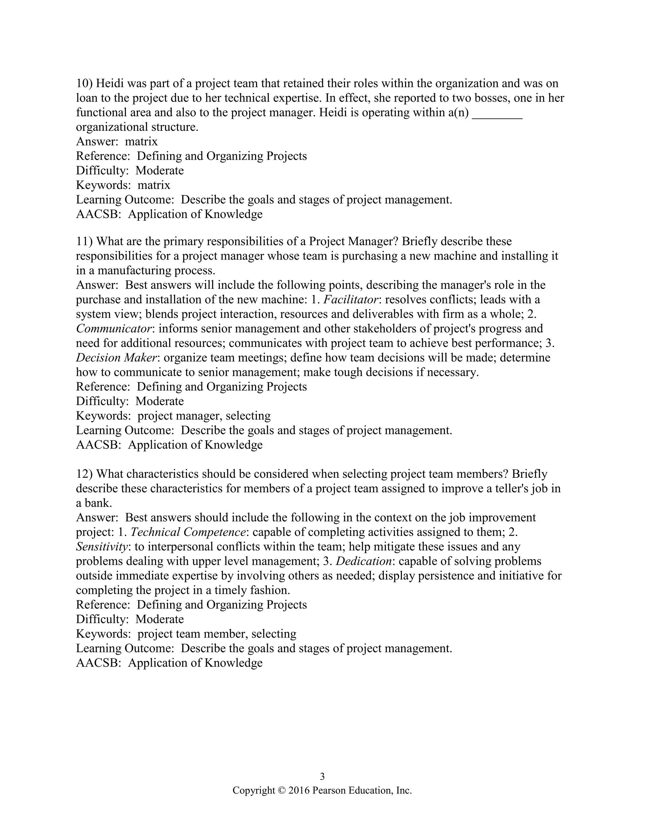 3
Copyright © 2016 Pearson Education, Inc.
10) Heidi was part of a project team that retained their roles within the organization and was on
loan to the project due to her technical expertise. In effect, she reported to two bosses, one in her
functional area and also to the project manager. Heidi is operating within a(n) ________
organizational structure.
Answer: matrix
Reference: Defining and Organizing Projects
Difficulty: Moderate
Keywords: matrix
Learning Outcome: Describe the goals and stages of project management.
AACSB: Application of Knowledge
11) What are the primary responsibilities of a Project Manager? Briefly describe these
responsibilities for a project manager whose team is purchasing a new machine and installing it
in a manufacturing process.
Answer: Best answers will include the following points, describing the manager's role in the
purchase and installation of the new machine: 1. Facilitator: resolves conflicts; leads with a
system view; blends project interaction, resources and deliverables with firm as a whole; 2.
Communicator: informs senior management and other stakeholders of project's progress and
need for additional resources; communicates with project team to achieve best performance; 3.
Decision Maker: organize team meetings; define how team decisions will be made; determine
how to communicate to senior management; make tough decisions if necessary.
Reference: Defining and Organizing Projects
Difficulty: Moderate
Keywords: project manager, selecting
Learning Outcome: Describe the goals and stages of project management.
AACSB: Application of Knowledge
12) What characteristics should be considered when selecting project team members? Briefly
describe these characteristics for members of a project team assigned to improve a teller's job in
a bank.
Answer: Best answers should include the following in the context on the job improvement
project: 1. Technical Competence: capable of completing activities assigned to them; 2.
Sensitivity: to interpersonal conflicts within the team; help mitigate these issues and any
problems dealing with upper level management; 3. Dedication: capable of solving problems
outside immediate expertise by involving others as needed; display persistence and initiative for
completing the project in a timely fashion.
Reference: Defining and Organizing Projects
Difficulty: Moderate
Keywords: project team member, selecting
Learning Outcome: Describe the goals and stages of project management.
AACSB: Application of Knowledge
 