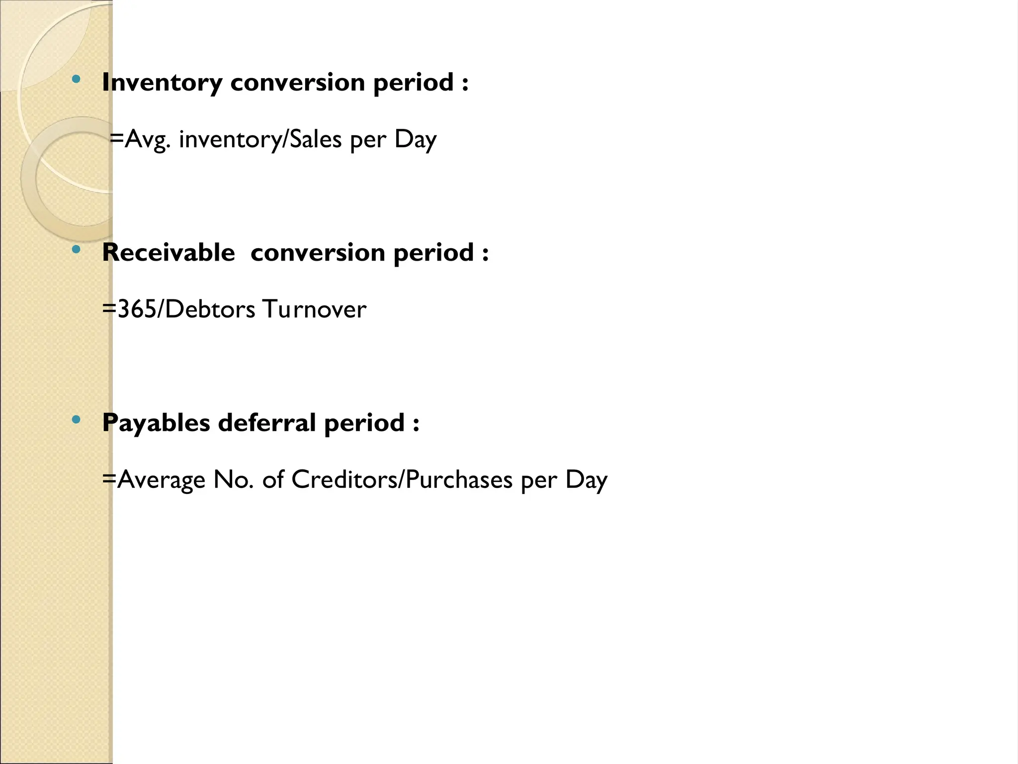  Inventory conversion period :
=Avg. inventory/Sales per Day
 Receivable conversion period :
=365/Debtors Turnover
 Payables deferral period :
=Average No. of Creditors/Purchases per Day
 