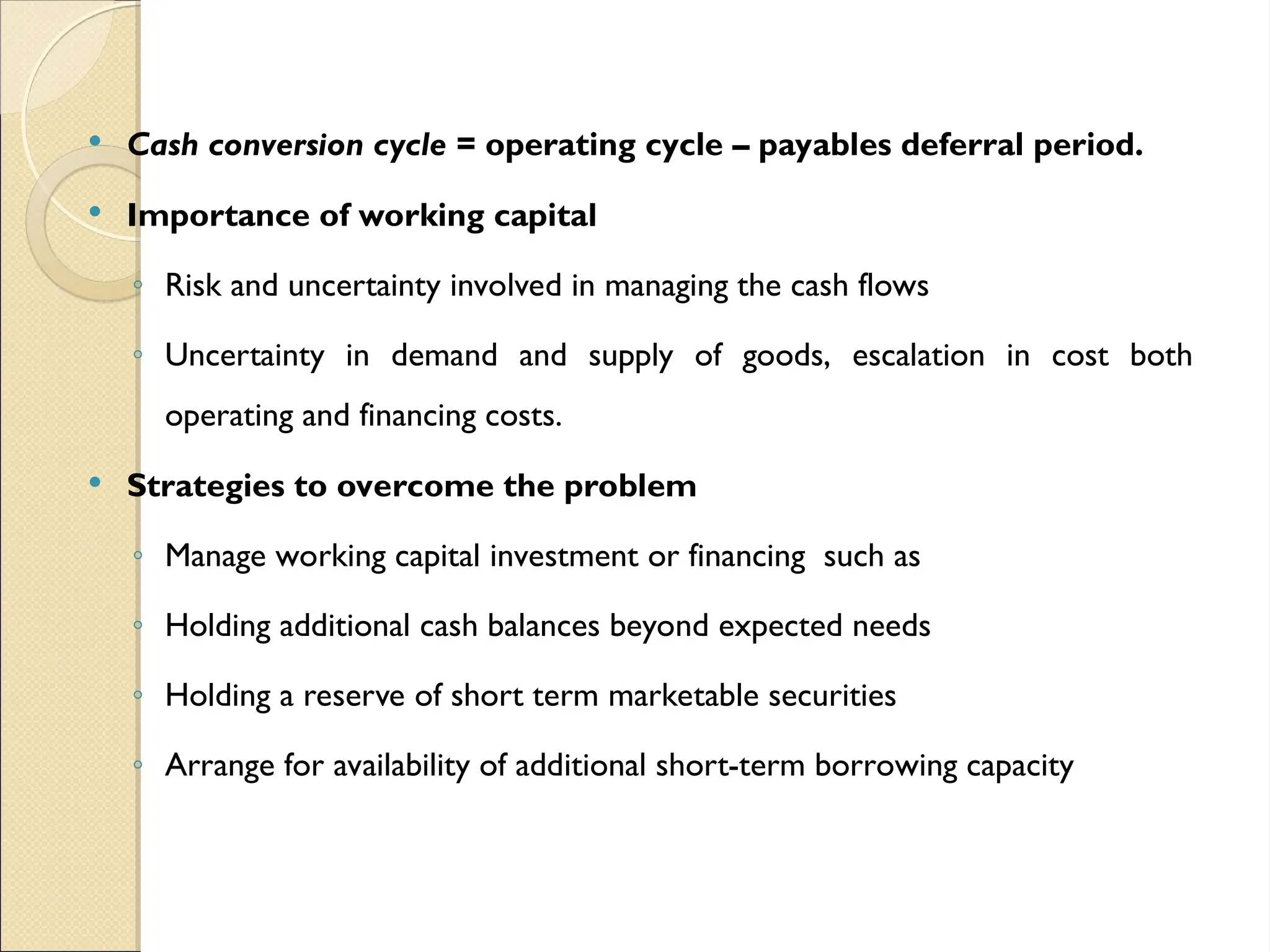  Cash conversion cycle = operating cycle – payables deferral period.
 Importance of working capital
◦ Risk and uncertainty involved in managing the cash flows
◦ Uncertainty in demand and supply of goods, escalation in cost both
operating and financing costs.
 Strategies to overcome the problem
◦ Manage working capital investment or financing such as
◦ Holding additional cash balances beyond expected needs
◦ Holding a reserve of short term marketable securities
◦ Arrange for availability of additional short-term borrowing capacity
 