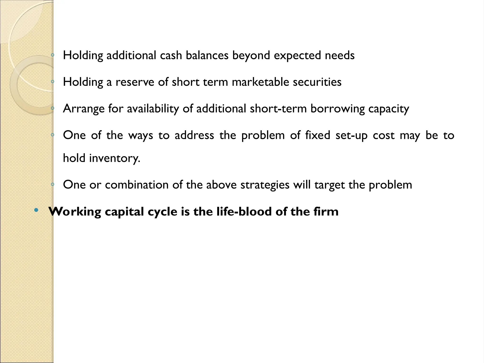 ◦ Holding additional cash balances beyond expected needs
◦ Holding a reserve of short term marketable securities
◦ Arrange for availability of additional short-term borrowing capacity
◦ One of the ways to address the problem of fixed set-up cost may be to
hold inventory.
◦ One or combination of the above strategies will target the problem
 Working capital cycle is the life-blood of the firm
 