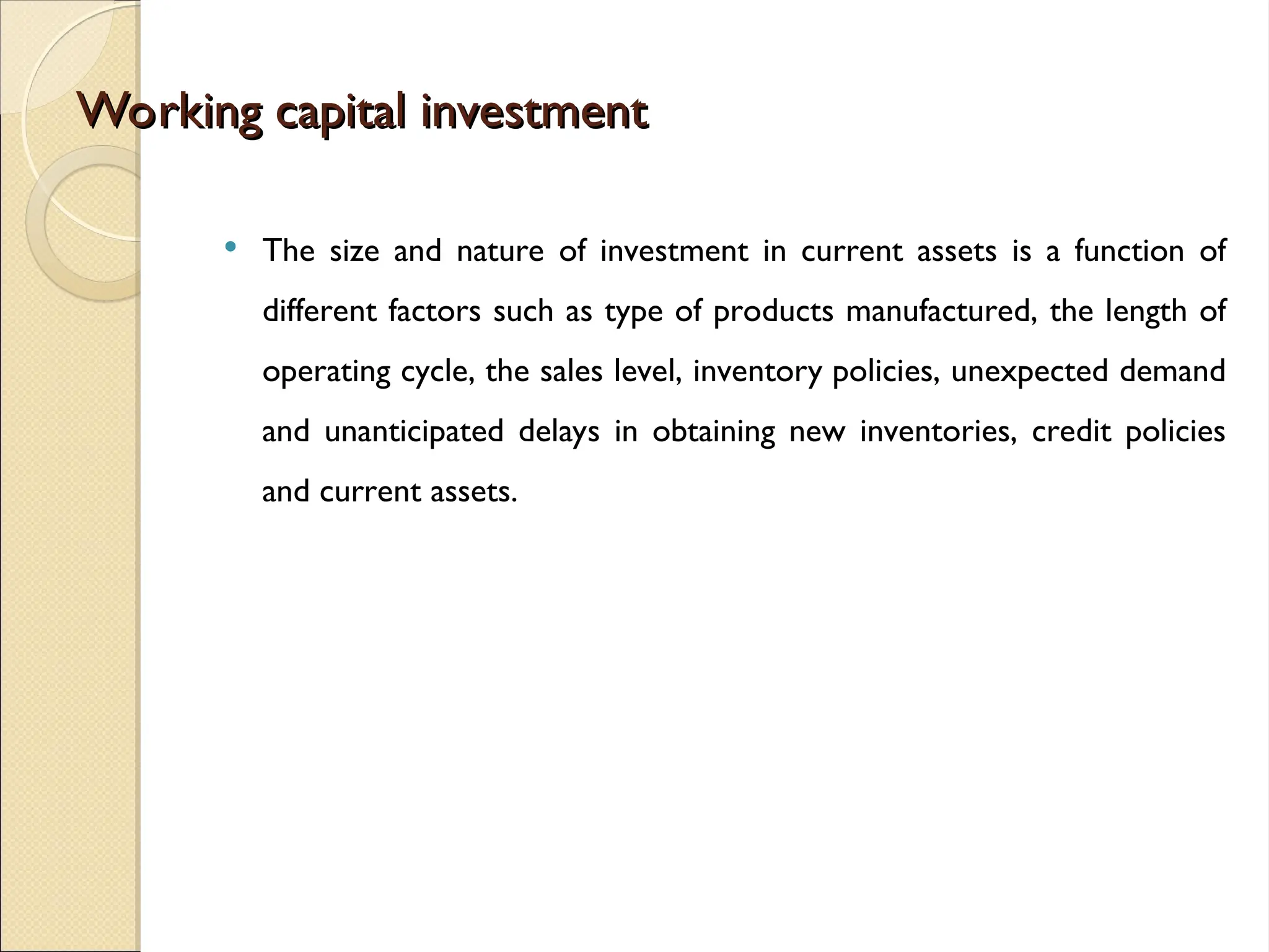 Working capital investment
Working capital investment
 The size and nature of investment in current assets is a function of
different factors such as type of products manufactured, the length of
operating cycle, the sales level, inventory policies, unexpected demand
and unanticipated delays in obtaining new inventories, credit policies
and current assets.
 