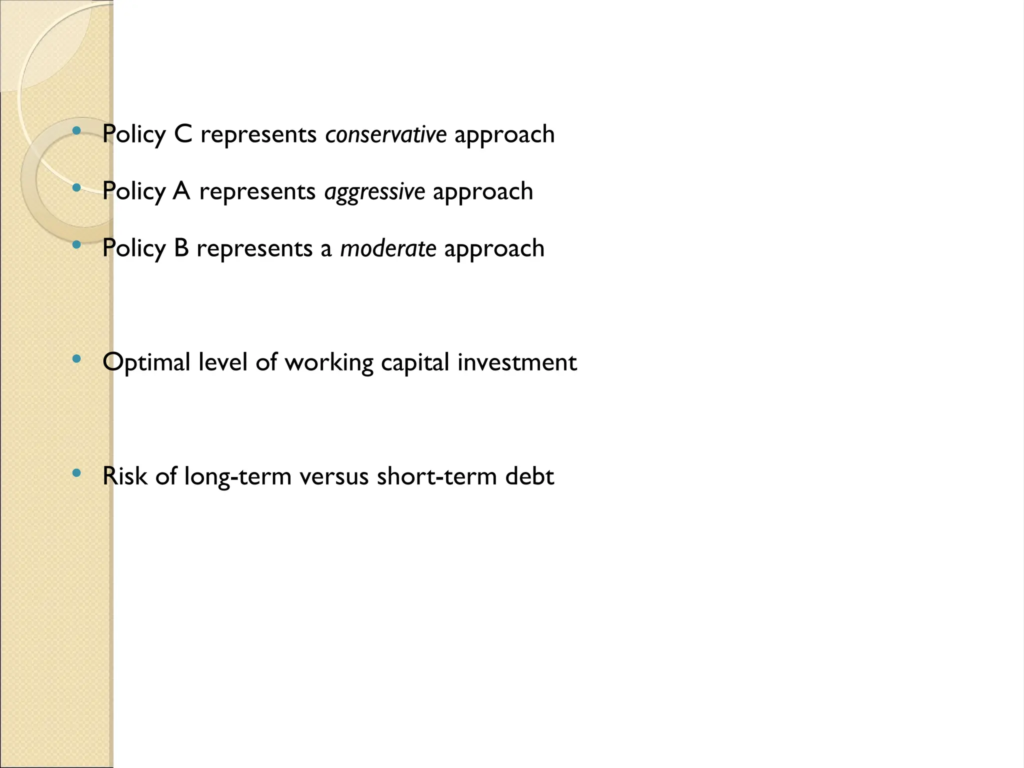  Policy C represents conservative approach
 Policy A represents aggressive approach
 Policy B represents a moderate approach
 Optimal level of working capital investment
 Risk of long-term versus short-term debt
 