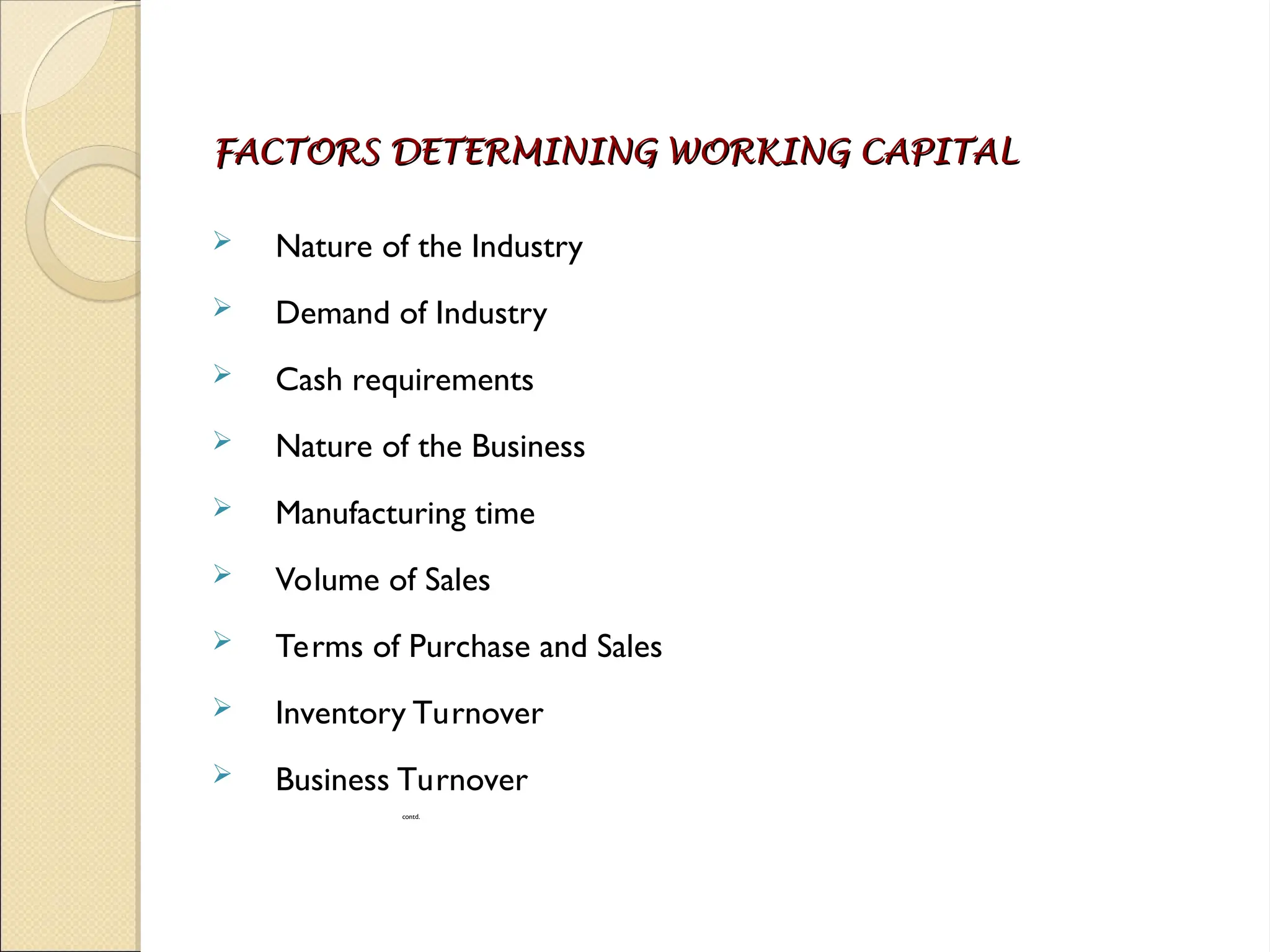 FACTORS DETERMINING WORKING CAPITAL
FACTORS DETERMINING WORKING CAPITAL
 Nature of the Industry
 Demand of Industry
 Cash requirements
 Nature of the Business
 Manufacturing time
 Volume of Sales
 Terms of Purchase and Sales
 Inventory Turnover
 Business Turnover
contd.
 