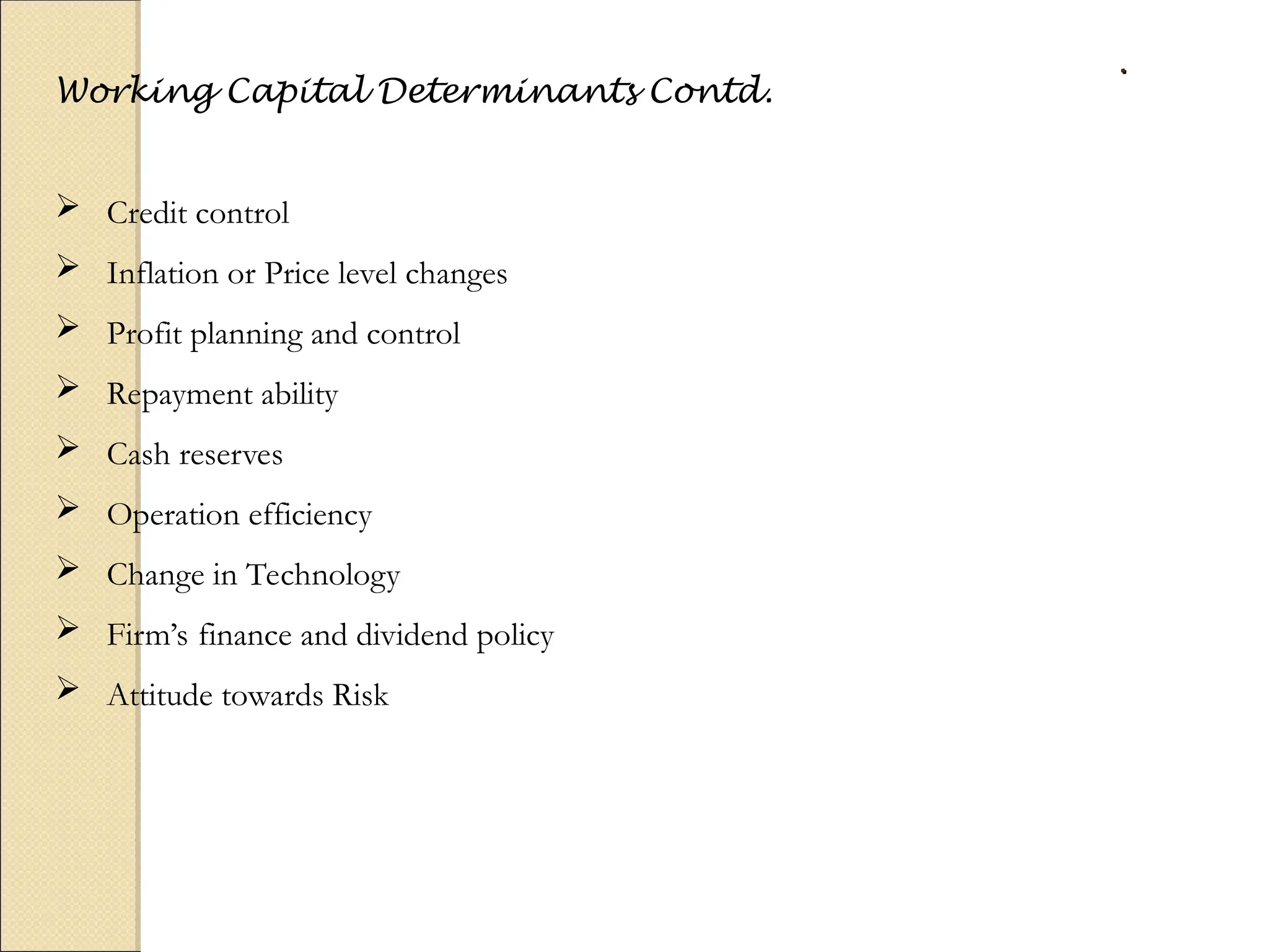 .
.
Working Capital Determinants Contd.
 Credit control
 Inflation or Price level changes
 Profit planning and control
 Repayment ability
 Cash reserves
 Operation efficiency
 Change in Technology
 Firm’s finance and dividend policy
 Attitude towards Risk
 